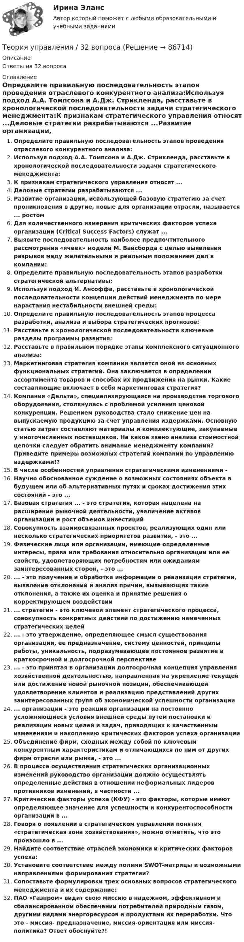      
            Описание
            Ответы на 32 вопроса 
            Оглавление
            Определите правильную последовательность этапов проведения отраслевого конкурентного анализа:Используя подход А.А. Томпсона и А.Дж. Стрикленда, расставьте в хронологической последовательности задачи стратегического менеджмента:К признакам стратегического управления относят ...Деловые стратегии разрабатываются ...Развитие организации, использующей базовую стратегию за счет проникновения в другие, новые для организации отрасли, называется ... ростомДля количественного измерения критических факторов успеха организации (Critical Success Factors) служат ...Выявите последовательность наиболее предпочтительного рассмотрения «ячеек» модели М. Вайсборда с целью выявления разрывов меду желательными и реальным положением дел в компании:Определите правильную последовательность этапов разработки стратегической альтернативы:Используя подход И. Ансоффа, расставьте в хронологической последовательности концепции действий менеджмента по мере нарастания нестабильности внешней среды:Определите правильную последовательность этапов процесса разработки, анализа и выбора стратегических прогнозов:Расставьте в хронологической последовательности ключевые разделы программы развития:Расставьте в правильном порядке этапы комплексного ситуационного анализа:Маркетинговая стратегия компании является оной из основных функциональных стратегий. Она заключается в определении ассортимента товаров и способах их продвижения на рынки. Какие составляющие включает в себя маркетинговая стратегия?Компания «Дельта», специализирующаяся на производстве торгового оборудования, столкнулась с проблемой усиления ценовой конкуренции. Решением руководства стало снижение цен на выпускаемую продукцию за счет управления издержками. Основную статью затрат составляют материалы и комплектующие, закупаемые у многочисленных поставщиков. На какое звено анализа стоимостной цепочки следует обратить внимание менеджменту компании? Приведите примеры возможных стратегий компании по управлению издержками!?В числе особенностей управления стратегическими изменениями -Научно обоснованное суждение о возможных состояниях объекта в будущем или об альтернативных путях и сроках достижения этих состояний - это ...Базовая стратегия ... - это стратегия, которая нацелена на расширение рыночной деятельности, увеличение активов организации и рост объемов инвестицийСовокупность взаимосвязанных проектов, реализующих один или несколько стратегических приоритетов развития, - это ...Физические лица или организации, имеющие определенные интересы, права или требования относительно организации или ее свойств, удовлетворяющих потребностям или ожиданиям заинтересованных сторон, - это ...... - это получение и обработка информации о реализации стратегии, выявление отклонений и анализ причин, вызывающих такие отклонения, а также их оценка и принятие решения о корректирующем воздействии... стратегии - это ключевой элемент стратегического процесса, совокупность конкретных действий по достижению намеченных стратегических целей... - это утверждение, определяющее смысл существования организации, ее предназначение, систему ценностей, принципы работы, уникальность, подразумевающее постоянное развитие в краткосрочной и долгосрочной перспективе... - это принятая в организации долгосрочная концепция управления хозяйственной деятельностью, направленная на укрепление текущей или достижение новой рыночной позиции, обеспечивающей удовлетворение клиентов и реализацию представлений других заинтересованных групп об экономической успешности организации... организации - это реакция организации на постоянно усложняющиеся условия внешней среды путем постановки и реализации новых целей и задач, приводящих к качественным изменениям и накоплению критических факторов успеха организацииОбъединение фирм, сходных между собой по ключевым конкурентным характеристикам и отличающихся по ним от других фирм отрасли или рынка, - это ...В процессе осуществления стратегических организационных изменений руководство организации должно осуществлять определенные действия в отношении неформальных лидеров противников изменений, в частности ...Критические факторы успеха (КФУ) - это факторы, которые имеют определяющее значение для успешности и конкурентоспособности организации в ...Говоря о появлении в стратегическом управлении понятия «стратегическая зона хозяйствования», можно отметить, что это произошло в ...Найдите соответствие отраслей экономики и критических факторов успеха:Установите соответствие между полями SWOT-матрицы и возможными направлениями формирования стратегии?Сопоставьте формулировки трех основных вопросов стратегического менеджмента и их содержание:ПАО «Газпром» видит свою миссию в надежном, эффективном и сбалансированном обеспечении потребителей природным газом, другими видами энергоресурсов и продуктами их переработки. Что это - миссия- предназначение, миссия-ориентация или миссия-политика? Ответ обоснуйте?!  
            
            
            Теория тяги Контрольная Локомотив Профиль 4 Вариант 6Теория управления / 32 вопросаТеория управления 94% /Итоговый тест с ответамиТеория управления впечатлениемТЕОРИЯ УПРАВЛЕНИЯ - ГМУ. ТЕСТ Теория управления ММУ 2023г.Теория управления ОТВЕТЫ MEBIKТеория социалистических общин Р.Оуэна (1771-1858) Теория спроса и предложения в работе А. Маршалла «Принципы экономической науки»теория торговли на рынке форекс, фондовая торговля, биржа форекс, трейдинг, инвестиции, форекс инвестортеория торговли форекстеория торговли форекс, инвестиции в золото, серебротеория торговли форекс, инвестиции в золото, серебро, драгоценные металлыТеория трансакционных издержек фирмы институциональный анализ