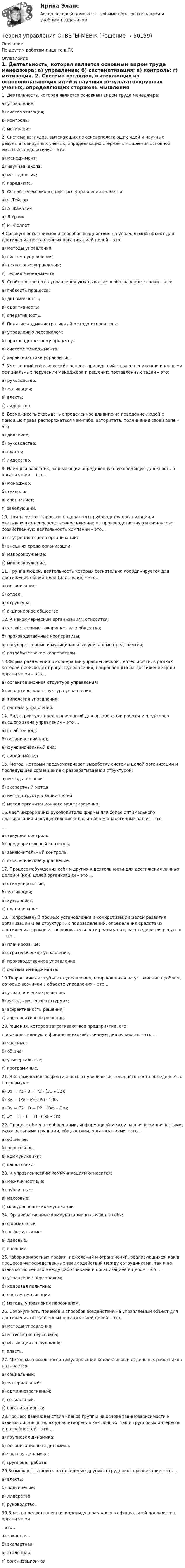      
            Описание
            По другим работам пишите в ЛС 
            Оглавление
            1.	Деятельность, которая является основным видом труда менеджера: 
а) управление;
б) систематизация;
в) контроль;
г) мотивация.
2.	Система взглядов, вытекающих из основополагающих идей и научных результатовкрупных ученых, определяющих стержень мышления основной массы исследователей – это:
а) менеджмент;
б) научная школа;
в) методология;
г) парадигма.
3.	Основателем школы научного управления является:
а) Ф.Тейлор
б) А. Файолем
в) Л.Урвик
г) М. Фоллет
4.Совокупность приемов и способов воздействия на управляемый объект для достижения поставленных организацией целей – это: 
а) методы управления;
б) система управления;
в) технология управления;
г) теория менеджмента.
5.	Свойство процесса управления укладываться в обозначенные сроки – это:
а) гибкость процесса;
б) динамичность;
в) адаптивность;
г) оперативность.
6.	Понятие «административный метод» относится к:
а) управлению персоналом;
б) производственному процессу;
в) системе менеджмента;
г) характеристике управления.
7.	Умственный и физический процесс, приводящий к выполнению подчиненными официальных поручений менеджера и решению поставленных задач – это: 
а) руководство;
б) мотивация;
в) власть;
г) лидерство.
8.	Возможность оказывать определенное влияние на поведение людей с помощью права распоряжаться чем-либо, авторитета, подчинения своей воле – это 
а) давление;
б) руководство;
в) власть;
г) лидерство.
9.	Наемный работник, занимающий определенную руководящую должность в организации – это… 
а) менеджер;
б) технолог;
в) специалист;
г) заведующий.
10.	Комплекс факторов, не подвластных руководству организации и оказывающих непосредственное влияние на производственную и финансово-хозяйственную деятельность компании – это…
а) внутренняя среда организации;
б) внешняя среда организации;
в) макроокружение;
г) микроокружение.
11.	Группа людей, деятельность которых сознательно координируется для достижения общей цели (или целей) – это… 
а) организация;
б) отдел;
в) структура;
г) акционерное общество.
12.	К некоммерческим организациям относится:
а) хозяйственные товарищества и общества;
б) производственные кооперативы;
в) государственные и муниципальные унитарные предприятия;
г) потребительские кооперативы.
13.Форма разделения и кооперации управленческой деятельности, в рамках которой происходит процесс управления, направленный на достижение цели организации – это…
а) организационная структура управления;
б) иерархическая структура управления;
в) типология управления;
г) система управления.
14.	Вид структуры предназначенный для организации работы менеджеров высшего звена управления – это … 
а) штабной вид;
б) органический вид;
в) функциональный вид;
г) линейный вид.
15.	Метод, который предусматривает выработку системы целей организации и последующее совмещение с разрабатываемой структурой:
а) метод аналогии
б) экспертный метод
в) метод структуризации целей
г) метод организационного моделирования.
16.Дает информацию руководителю фирмы для более оптимального планирования и осуществления в дальнейшем аналогичных задач – это 
…
а) текущий контроль;
б) предварительный контроль;
в) заключительный контроль;
г) стратегическое управление.
17.	Процесс побуждения себя и других к деятельности для достижения личных целей и (или) целей организации – это … 
а) стимулирование;
б) мотивация;
в) аутсорсинг;
г) планирование.
18.	Непрерывный процесс установления и конкретизации целей развития организации и ее структурных подразделений, определения средств их достижения, сроков и последовательности реализации, распределения ресурсов – это … 
а) планирование;
б) стратегическое управление;
в) производственное управление;
г) система менеджмента.
19.Творческий акт субъекта управления, направленный на устранение проблем, которые возникли в объекте управления – это… 
а) управленческое решение;
б) метод «мозгового штурма»;
в) эффективность решения;
г) альтернативное решение.
20.Решения, которое затрагивают все предприятие, его
производственную и финансово-хозяйственную деятельность – это … 
а) частные;
б) общие;
в) универсальные;
г) программные.
21.	Экономическая эффективность от увеличения товарного роста определяется по формуле:
а) Эз = Р1 · З = Р1 ·  (З1 – З2);
б) Кк = (Рв – Рн): Рп · 100;
в) Эу = Р2  ·  О = Р2 · (Оф – Оп);
г) Эт = П · Т = П · (Тф – Тп).
22.	Процесс обмена сообщениями, информацией между различными личностями, ихсоциальными группами, общностями, организациями – это… 
а) общение;
б) переговоры;
в) коммуникации;
г) канал связи.
23.	К управленческим коммуникациям относится:
а) межличностные;
б) публичные;
в) массовые;
г) межуровневые коммуникации.
24.	Организационные коммуникации включают в себя:
а) формальные;
б) неформальные;
в) деловые;
г) внешние.
25.Набор конкретных правил, пожеланий и ограничений, реализующихся, как в процессе непосредственных взаимодействий между сотрудниками, так и во взаимоотношениях между работниками и организацией в целом – это… 
а) управление персоналом;
б) кадровая политика;
в) система мотивации;
г) методы управления персоналом.
26.	Совокупность приемов и способов воздействия на управляемый объект для достижения поставленных организацией целей – это… 
а) методы управления;
б) аттестация персонала;
в) мотивация сотрудников;
г) власть.
27.	Метод материального стимулирование коллективов и отдельных работников называется: 
а) социальный;
б) материальный;
в) административный;
г) социальный.
г) организационная
28.Процесс взаимодействия членов группы на основе взаимозависимости и взаимовлияния в целях удовлетворения как личных, так и групповых интересов и потребностей – это …
а) групповая динамика;
б) организационная динамика;
в) частная динамика;
г) групповая работа.
29.Возможность влиять на поведение других сотрудников организации – это … 
а) власть;
б) подчинение;
в) лидерство;
г) руководство.
30.Власть предоставленная индивиду в рамках его официальной должности в организации
– это…
а) законная;
б) экспертная;
в) эталонная;
г) организационная
 
            
            
            Теория управления ММУ 2023г.Теория управления ОТВЕТЫ MEBIKТеория управления. ПКЗ. СИУ РАНХИГС.Теория управления. Практическое задание. ММУ.Теория управления//СИНЕРГИЯ//МОСАП//МОИ//МТИТеория управления. Синергия. На отлично!Теория управления Синергия тест 1 семестр [Итоговая аттестация ответы✅100 баллов]теория торговли форекс, инвестиции в золото, серебро, драгоценные металлыТеория трансакционных издержек фирмы институциональный анализТеория тяги Контрольная Локомотив Профиль 0 Вариант 6Теория тяги Контрольная Локомотив Профиль 4 Вариант 6Теория управления / 32 вопросаТеория управления 94% /Итоговый тест с ответамиТеория управления впечатлением