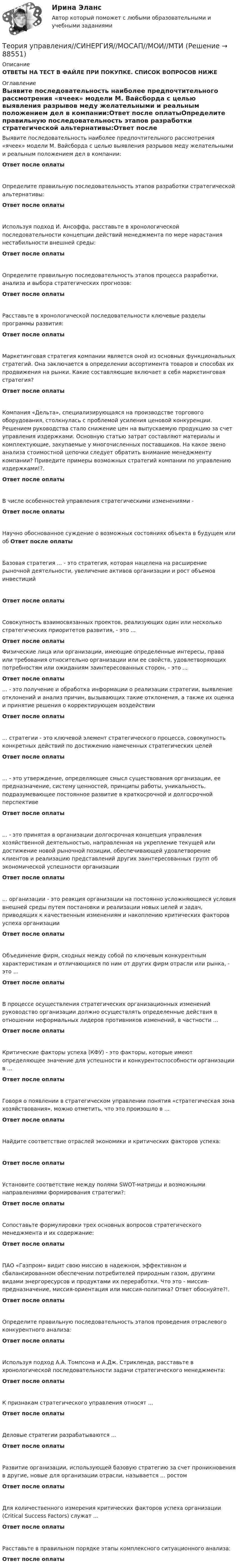      
            Описание
            ОТВЕТЫ НА ТЕСТ В ФАЙЛЕ ПРИ ПОКУПКЕ. СПИСОК ВОПРОСОВ НИЖЕ 
            Оглавление
            Выявите последовательность наиболее предпочтительного рассмотрения «ячеек» модели М. Вайсборда с целью выявления разрывов меду желательными и реальным положением дел в компании:Ответ после оплатыОпределите правильную последовательность этапов разработки стратегической альтернативы:Ответ после оплатыИспользуя подход И. Ансоффа, расставьте в хронологической последовательности концепции действий менеджмента по мере нарастания нестабильности внешней среды:Ответ после оплатыОпределите правильную последовательность этапов процесса разработки, анализа и выбора стратегических прогнозов:Ответ после оплатыРасставьте в хронологической последовательности ключевые разделы программы развития:Ответ после оплатыМаркетинговая стратегия компании является оной из основных функциональных стратегий. Она заключается в определении ассортимента товаров и способах их продвижения на рынки. Какие составляющие включает в себя маркетинговая стратегия?Ответ после оплатыКомпания «Дельта», специализирующаяся на производстве торгового оборудования, столкнулась с проблемой усиления ценовой конкуренции. Решением руководства стало снижение цен на выпускаемую продукцию за счет управления издержками. Основную статью затрат составляют материалы и комплектующие, закупаемые у многочисленных поставщиков. На какое звено анализа стоимостной цепочки следует обратить внимание менеджменту компании? Приведите примеры возможных стратегий компании по управлению издержками!?.Ответ после оплатыВ числе особенностей управления стратегическими изменениями -Ответ после оплатыНаучно обоснованное суждение о возможных состояниях объекта в будущем или об Ответ после оплатыБазовая стратегия ... - это стратегия, которая нацелена на расширение рыночной деятельности, увеличение активов организации и рост объемов инвестицийОтвет после оплатыСовокупность взаимосвязанных проектов, реализующих один или несколько стратегических приоритетов развития, - это ...Ответ после оплатыФизические лица или организации, имеющие определенные интересы, права или требования относительно организации или ее свойств, удовлетворяющих потребностям или ожиданиям заинтересованных сторон, - это ...Ответ после оплаты... - это получение и обработка информации о реализации стратегии, выявление отклонений и анализ причин, вызывающих такие отклонения, а также их оценка и принятие решения о корректирующем воздействииОтвет после оплаты... стратегии - это ключевой элемент стратегического процесса, совокупность конкретных действий по достижению намеченных стратегических целейОтвет после оплаты... - это утверждение, определяющее смысл существования организации, ее предназначение, систему ценностей, принципы работы, уникальность, подразумевающее постоянное развитие в краткосрочной и долгосрочной перспективеОтвет после оплаты... - это принятая в организации долгосрочная концепция управления хозяйственной деятельностью, направленная на укрепление текущей или достижение новой рыночной позиции, обеспечивающей удовлетворение клиентов и реализацию представлений других заинтересованных групп об экономической успешности организацииОтвет после оплаты... организации - это реакция организации на постоянно усложняющиеся условия внешней среды путем постановки и реализации новых целей и задач, приводящих к качественным изменениям и накоплению критических факторов успеха организацииОтвет после оплатыОбъединение фирм, сходных между собой по ключевым конкурентным характеристикам и отличающихся по ним от других фирм отрасли или рынка, - это ...Ответ после оплатыВ процессе осуществления стратегических организационных изменений руководство организации должно осуществлять определенные действия в отношении неформальных лидеров противников изменений, в частности ...Ответ после оплатыКритические факторы успеха (КФУ) - это факторы, которые имеют определяющее значение для успешности и конкурентоспособности организации в ...Ответ после оплатыГоворя о появлении в стратегическом управлении понятия «стратегическая зона хозяйствования», можно отметить, что это произошло в ...Ответ после оплатыНайдите соответствие отраслей экономики и критических факторов успеха:Ответ после оплатыУстановите соответствие между полями SWOT-матрицы и возможными направлениями формирования стратегии?:Ответ после оплатыСопоставьте формулировки трех основных вопросов стратегического менеджмента и их содержание:Ответ после оплатыПАО «Газпром» видит свою миссию в надежном, эффективном и сбалансированном обеспечении потребителей природным газом, другими видами энергоресурсов и продуктами их переработки. Что это - миссия- предназначение, миссия-ориентация или миссия-политика? Ответ обоснуйте?!.Ответ после оплатыОпределите правильную последовательность этапов проведения отраслевого конкурентного анализа:Ответ после оплатыИспользуя подход А.А. Томпсона и А.Дж. Стрикленда, расставьте в хронологической последовательности задачи стратегического менеджмента:Ответ после оплатыК признакам стратегического управления относят ...Ответ после оплатыДеловые стратегии разрабатываются ...Ответ после оплатыРазвитие организации, использующей базовую стратегию за счет проникновения в другие, новые для организации отрасли, называется ... ростомОтвет после оплатыДля количественного измерения критических факторов успеха организации (Critical Success Factors) служат ...Ответ после оплатыРасставьте в правильном порядке этапы комплексного ситуационного анализа:Ответ после оплаты  
            
            
            Теория управления. Практическое задание. ММУ.Теория управления//СИНЕРГИЯ//МОСАП//МОИ//МТИТеория управления. Синергия. На отлично!Теория управления Синергия тест 1 семестр [Итоговая аттестация ответы✅100 баллов]теория управления тема 10💯 Теория управления [Тема 1-18] (ответы на тест Синергия / МОИ / МТИ / МосАП, ноябрь 2023)💯 Теория управления [Тема 1-18] (ответы на тест Синергия / МОИ / МТИ / МосАП, октябрь 2023)Теория тяги Контрольная Локомотив Профиль 4 Вариант 6Теория управления / 32 вопросаТеория управления 94% /Итоговый тест с ответамиТеория управления впечатлениемТЕОРИЯ УПРАВЛЕНИЯ - ГМУ. ТЕСТ Теория управления ММУ 2023г.Теория управления ОТВЕТЫ MEBIK