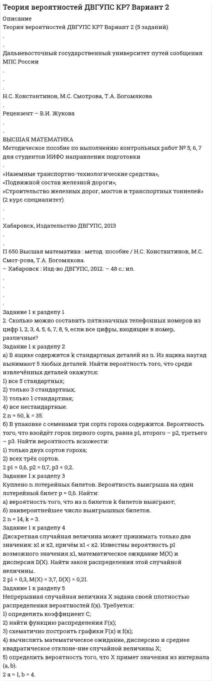 




Описание


Дальневосточный государственный университет путей сообщения МПС России
 
Кафедра «Высшая математика»
 
Н.С. Константинов М.С. Смотрова
 
ВЫСШАЯ МАТЕМАТИКА
 
Учебное пособие
по выполнению контрольных работ № 5, 6, 7 (2 к специалитет)
для студентов ИИФО направления подготовки «Наземно-транспортные
технические средства», «Подвижной состав железной дороги», «Строи-
тельство железнодорожных мостов и транспортных тоннелей»
 
Хабаровск
Издательство ДВГУПС
2012
 
Рецензенты:
Кафедра «Высшая математика»
 
Константинов, Н.С.
П Высшая математика: Учеб. Пособие/ Н.С. Константинов, М.С. Смот-
рова. – Хабаровск: Изд-во ДВГУПС, 2012. – 36 с.: ил.
 
Задание 1 к разделу 1
1. Сколько можно составить различных четырёхзначных комбинаций кода для сейфа, если можно использовать цифры от 0 до 7?
 
Задание 1 к разделу 2
а) В ящике содержится k стандартных деталей из n. Из ящика наугад вынимают 5 любых деталей. Найти вероятность того, что среди извлечённых деталей окажутся:
1) все 5 стандартных;
2) только 3 стандартных;
3) только 1 стандартная;
4) все нестандартные.
1 n = 55, k = 40.
 
б) В упаковке с семенами три сорта гороха содержится. Вероятность того, что взойдёт горох первого сорта, равна p1, второго – p2, третьего – p3. Найти вероятность всхожести:
1) только двух сортов гороха;
2) всех трёх сортов.
1 p1 = 0,9, p2 = 0,8, p3 = 0,7.
 
Задание 1 к разделу 3
Куплено n лотерейных билетов. Вероятность выигрыша на один лотерейный билет p = 0,6. Найти:
а) вероятность того, что из n билетов k билетов выиграют;
б) наивероятнейшее число выигрышных билетов.
1 n = 17, k = 5.



            
            
            Задание 1. Корпоративные системы управления, включающие бухгалтерские подсистемы. Задание 2. Решение задачи в 1C:Предприятие 8. Оформите первичные документы для следующих хозяйственных операцийЗадание 1 к разделу 1 2. Сколько можно составить пятизначных телефонных номеров из цифр 1, 2, 3, 4, 5, 6, 7, 8, 9, если все цифры, входящие в номер, различные? Задание 1 к разделу 2 а) В ящике содержится k стандартных деталей из n. Из ящика наугад вынимают 5 любых деталей. Найти вероятность того, что среди извлечённых деталей окажутся: 1) все 5 стандартных; 2) только 3 стандартных; 3) только 1 стандартная;Задание 1 к разделу 1 8. В группе 32 студента. Сколькими способами можно выбрать трёх человек для дежурства в классе? Задание 1 к разделу 2 а) В ящике содержится k стандартных деталей из n. Из ящика наугад вынимают 5 любых деталей. Найти вероятность того, что среди извлечённых деталей окажутся: 1) все 5 стандартных; 2) только 3 стандартных; 3) только 1 стандартная; 4) все нестандартные.Задание 1 к разделу 2 а) В ящике содержится k стандартных деталей из n. Из ящика наугад вынимают 5 любых деталей. Найти вероятность того, что среди извлечённых деталей окажутся: 1) все 5 стандартных; 2) только 3 стандартных; 3) только 1 стандартная; 4) все нестандартные. 10 n = 55, k = 35. б) В упаковке с семенами три сорта гороха содержится. Вероятность того, что взойдёт горох первого сорта, равна p1, второго – p2, третьего – p3. Найти вероятность всхожести:Задание 1 к разделу 2 а) В ящике содержится k стандартных деталей из n. Из ящика наугад вынимают 5 любых деталей. Найти вероятность того, что среди извлечённых деталей окажутся: 1) все 5 стандартных; 2) только 3 стандартных; 3) только 1 стандартная; 4) все нестандартные. 1 n = 55, k = 40.Задание 1 к разделу 2 Непрерывная случайная величина X задана своей плотностью распределения вероятностей f(x). Требуется: 1) определить коэффициент C; 2) найти функцию распределения F(x); 3) схематично построить графики F(x) и f(x); 4) вычислить математическое ожидание, дисперсию и среднее квадратическое отклонение случайной величины X; 5) определить вероятность того, что X примет значения из интервала (a, b).Задание 1 к теме 15 Исходные данные (табл.1): Таблица 1 Объем производства и затраты за 1 квартал 20__г. Показатели Январь Февраль Март Объем производства, ед. изделий 12000 36400 46000 Затраты сырья и материалов на производство продукции 102600 311220 393300 Зарплата производственных рабочих 24000 72800 92000 Амортизация машин и оборудования ? 180000 ?Задание 1 Каковы основные признаки профессиональной преступности? Какие проблемы по их отражению (несоответствия) в уголовном законодательстве существуют?Задание 1. Каковы основные признаки профессиональной преступности? Какие проблемы по их отражению (несоответствия) в уголовном законодательстве существуют? 3Задание 1. Как связаны дефицит государственного бюджета и государственный долг? Какие существуют способы покрытия дефицита государственного бюджета? Сравните их с точки зрения влияния на последующее развитие экономики.Задание 1 К вам обратилась клиентка и озвучила следующую жалобу: Я понимаю, что должна обязательно защитить магистерскую, ведь это важно для моей работы. На работе мы ждем через неделю проверку.Задание 1. Классифицируйте по римскому праву следующие вещи: дом, камень, корабль, стадо. Задача 2. Тиций под угрозой расправы написал Сею расписку с обязательством уплатить ему 3000 сестерциев...Задание 1 Клиент имеет вексель на 30 000 руб., который он хочет учесть 22.04.2017 в банке по сложной учетной ставке 10%. Какую сумму он получит, если срок погашения 14.10.2017 г.?Задание 1. Конкуренция: виды, методы, особенности Цель занятия: 1. Изучить основные виды и методы конкуренции. 2. Выявить отличия методов конкурентной борьбы 3. Определить характеристики типов конкурентных рынков.