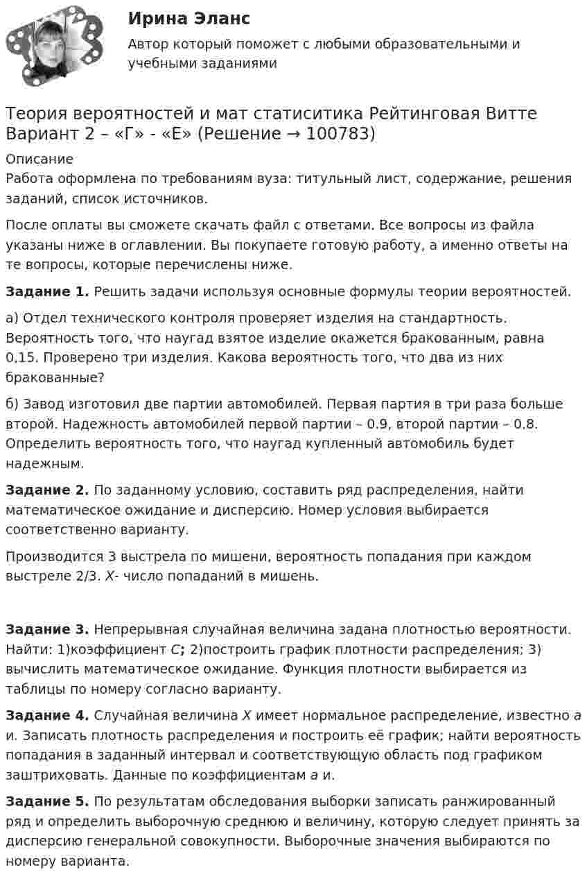      
            Описание
            Работа оформлена по требованиям вуза: титульный лист, содержание, решения заданий, список источников.После оплаты вы сможете скачать файл с ответами. Все вопросы из файла указаны ниже в оглавлении. Вы покупаете готовую работу, а именно ответы на те вопросы, которые перечислены ниже. Задание 1. Решить задачи используя основные формулы теории вероятностей.а) Отдел технического контроля проверяет изделия на стандартность. Вероятность того, что наугад взятое изделие окажется бракованным, равна 0,15. Проверено три изделия. Какова вероятность того, что два из них бракованные?б) Завод изготовил две партии автомобилей. Первая партия в три раза больше второй. Надежность автомобилей первой партии – 0.9, второй партии – 0.8. Определить вероятность того, что наугад купленный автомобиль будет надежным. Задание 2. По заданному условию, составить ряд распределения, найти математическое ожидание и дисперсию. Номер условия выбирается соответственно варианту.Производится 3 выстрела по мишени, вероятность попадания при каждом выстреле 2/3. X- число попаданий в мишень. Задание 3. Непрерывная случайная величина задана плотностью вероятности. Найти: 1)коэффициент C; 2)построить график плотности распределения; 3) вычислить математическое ожидание. Функция плотности выбирается из таблицы по номеру согласно варианту. Задание 4. Случайная величина X имеет нормальное распределение, известно a и. Записать плотность распределения и построить её график; найти вероятность попадания в заданный интервал и соответствующую область под графиком заштриховать. Данные по коэффициентам a и. Задание 5. По результатам обследования выборки записать ранжированный ряд и определить выборочную среднюю и величину, которую следует принять за дисперсию генеральной совокупности. Выборочные значения выбираются по номеру варианта.   
            
            
            Теория вероятностей и математическая статистика//ТУСУР//Контрольная работа №2Теория вероятностей и мат статиситика Рейтинговая Витте Вариант 2 – «Г» - «Е»Теория вероятностей и мат статиситика Рейтинговая Витте Вариант 3 – «Ж» - «И»Теория вероятностей и мат статиситика Рейтинговая Витте Вариант 9– «Ш» - «Э»ТЕОРИЯ ВЕРОЯТНОСТЕЙ И МАТ. СТАТИСТИКА//МБИТЕОРИЯ ВЕРОЯТНОСТЕЙ И МАТ. СТАТИСТИКА//МБИТЕОРИЯ ВЕРОЯТНОСТЕЙ И МАТ. СТАТИСТИКА//МБИТеория вероятностей и математическая статистика. Синергия. На отлично!Теория вероятностей и математическая статистика тема 8. Проверка статистических гипотезТеория вероятностей и математическая статистика.Тема 8. Проверка статистических гипотез Теория вероятностей и математическая статистика (тест с ответами «Синергия»).Теория вероятностей и математическая статистика (тест с ответами Синергия/МОИ/МТИ/МосАП)Теория вероятностей и математическая статистика (тест с ответами Синергия/МОИ/ МТИ /МОСАП)Теория вероятностей и математическая статистика (тест с ответами «Синергия»/МТИ).