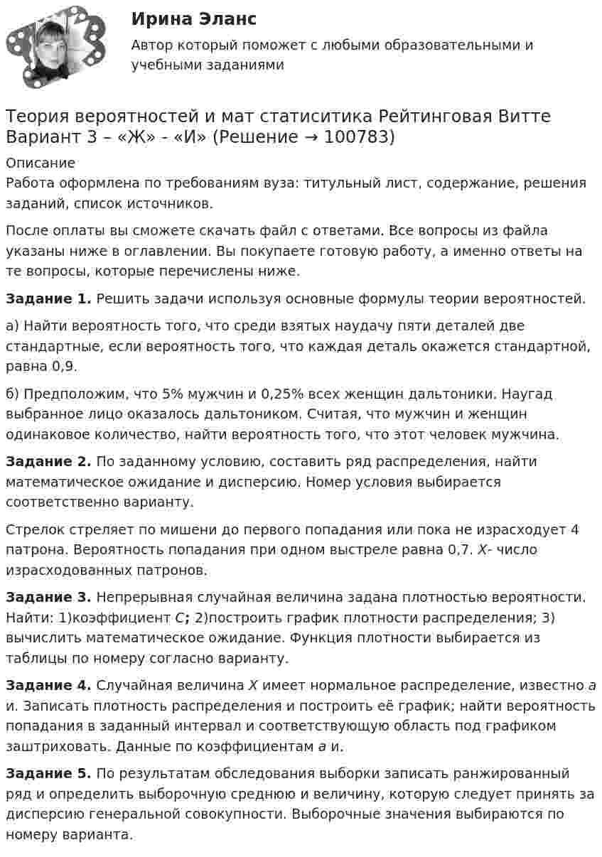      
            Описание
            Работа оформлена по требованиям вуза: титульный лист, содержание, решения заданий, список источников.После оплаты вы сможете скачать файл с ответами. Все вопросы из файла указаны ниже в оглавлении. Вы покупаете готовую работу, а именно ответы на те вопросы, которые перечислены ниже. Задание 1. Решить задачи используя основные формулы теории вероятностей.а) Найти вероятность того, что среди взятых наудачу пяти деталей две стандартные, если вероятность того, что каждая деталь окажется стандартной, равна 0,9.б) Предположим, что 5% мужчин и 0,25% всех женщин дальтоники. Наугад выбранное лицо оказалось дальтоником. Считая, что мужчин и женщин одинаковое количество, найти вероятность того, что этот человек мужчина. Задание 2. По заданному условию, составить ряд распределения, найти математическое ожидание и дисперсию. Номер условия выбирается соответственно варианту. Стрелок стреляет по мишени до первого попадания или пока не израсходует 4 патрона. Вероятность попадания при одном выстреле равна 0,7. X- число израсходованных патронов. Задание 3. Непрерывная случайная величина задана плотностью вероятности. Найти: 1)коэффициент C; 2)построить график плотности распределения; 3) вычислить математическое ожидание. Функция плотности выбирается из таблицы по номеру согласно варианту. Задание 4. Случайная величина X имеет нормальное распределение, известно a и. Записать плотность распределения и построить её график; найти вероятность попадания в заданный интервал и соответствующую область под графиком заштриховать. Данные по коэффициентам a и. Задание 5. По результатам обследования выборки записать ранжированный ряд и определить выборочную среднюю и величину, которую следует принять за дисперсию генеральной совокупности. Выборочные значения выбираются по номеру варианта.   
            
            
            Теория вероятностей и мат статиситика Рейтинговая Витте Вариант 2 – «Г» - «Е»Теория вероятностей и мат статиситика Рейтинговая Витте Вариант 3 – «Ж» - «И»Теория вероятностей и мат статиситика Рейтинговая Витте Вариант 9– «Ш» - «Э»ТЕОРИЯ ВЕРОЯТНОСТЕЙ И МАТ. СТАТИСТИКА//МБИТЕОРИЯ ВЕРОЯТНОСТЕЙ И МАТ. СТАТИСТИКА//МБИТЕОРИЯ ВЕРОЯТНОСТЕЙ И МАТ. СТАТИСТИКА//МБИТЕОРИЯ ВЕРОЯТНОСТЕЙ И МАТ. СТАТИСТИКА//МБИТеория вероятностей и математическая статистика тема 8. Проверка статистических гипотезТеория вероятностей и математическая статистика.Тема 8. Проверка статистических гипотез Теория вероятностей и математическая статистика (тест с ответами «Синергия»).Теория вероятностей и математическая статистика (тест с ответами Синергия/МОИ/МТИ/МосАП)Теория вероятностей и математическая статистика (тест с ответами Синергия/МОИ/ МТИ /МОСАП)Теория вероятностей и математическая статистика (тест с ответами «Синергия»/МТИ).Теория вероятностей и математическая статистика (тест с ответами, «Синергия» МФПУ / МОИ / МТИ / МосАП) 