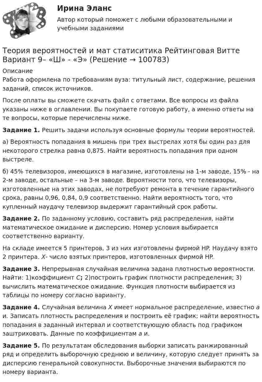      
            Описание
            Работа оформлена по требованиям вуза: титульный лист, содержание, решения заданий, список источников.После оплаты вы сможете скачать файл с ответами. Все вопросы из файла указаны ниже в оглавлении. Вы покупаете готовую работу, а именно ответы на те вопросы, которые перечислены ниже. Задание 1. Решить задачи используя основные формулы теории вероятностей.а) Вероятность попадания в мишень при трех выстрелах хотя бы один раз для некоторого стрелка равна 0,875. Найти вероятность попадания при одном выстреле.б) 45% телевизоров, имеющихся в магазине, изготовлены на 1-м заводе, 15% - на 2-м заводе, остальные – на 3-м заводе. Вероятности того, что телевизоры, изготовленные на этих заводах, не потребуют ремонта в течение гарантийного срока, равны 0,96, 0,84, 0,9 соответственно. Найти вероятность того, что купленный наудачу телевизор выдержит гарантийный срок работы. Задание 2. По заданному условию, составить ряд распределения, найти математическое ожидание и дисперсию. Номер условия выбирается соответственно варианту. На складе имеется 5 принтеров, 3 из них изготовлены фирмой HP. Наудачу взято 2 принтера. X- число взятых принтеров, изготовленных фирмой HP. Задание 3. Непрерывная случайная величина задана плотностью вероятности. Найти: 1)коэффициент C; 2)построить график плотности распределения; 3) вычислить математическое ожидание. Функция плотности выбирается из таблицы по номеру согласно варианту. Задание 4. Случайная величина X имеет нормальное распределение, известно a и. Записать плотность распределения и построить её график; найти вероятность попадания в заданный интервал и соответствующую область под графиком заштриховать. Данные по коэффициентам a и. Задание 5. По результатам обследования выборки записать ранжированный ряд и определить выборочную среднюю и величину, которую следует принять за дисперсию генеральной совокупности. Выборочные значения выбираются по номеру варианта.   
            
            
            Теория вероятностей и мат статиситика Рейтинговая Витте Вариант 3 – «Ж» - «И»Теория вероятностей и мат статиситика Рейтинговая Витте Вариант 9– «Ш» - «Э»ТЕОРИЯ ВЕРОЯТНОСТЕЙ И МАТ. СТАТИСТИКА//МБИТЕОРИЯ ВЕРОЯТНОСТЕЙ И МАТ. СТАТИСТИКА//МБИТЕОРИЯ ВЕРОЯТНОСТЕЙ И МАТ. СТАТИСТИКА//МБИТЕОРИЯ ВЕРОЯТНОСТЕЙ И МАТ. СТАТИСТИКА//МБИТЕОРИЯ ВЕРОЯТНОСТЕЙ И МАТ. СТАТИСТИКА//МБИТеория вероятностей и математическая статистика.Тема 8. Проверка статистических гипотез Теория вероятностей и математическая статистика (тест с ответами «Синергия»).Теория вероятностей и математическая статистика (тест с ответами Синергия/МОИ/МТИ/МосАП)Теория вероятностей и математическая статистика (тест с ответами Синергия/МОИ/ МТИ /МОСАП)Теория вероятностей и математическая статистика (тест с ответами «Синергия»/МТИ).Теория вероятностей и математическая статистика (тест с ответами, «Синергия» МФПУ / МОИ / МТИ / МосАП) Теория вероятностей и математическая статистика//ТУСУР//Контрольная работа №2