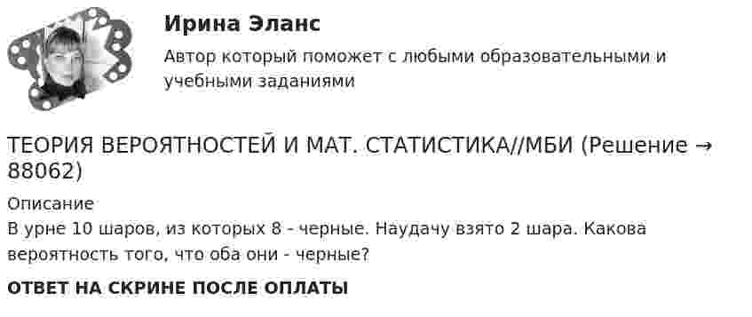      
            Описание
            В урне 10 шаров, из которых 8 - черные. Наудачу взято 2 шара. Какова вероятность того, что оба они - черные?ОТВЕТ НА СКРИНЕ ПОСЛЕ ОПЛАТЫ   
            
            
            Теория вероятностей и мат статиситика Рейтинговая Витте Вариант 9– «Ш» - «Э»ТЕОРИЯ ВЕРОЯТНОСТЕЙ И МАТ. СТАТИСТИКА//МБИТЕОРИЯ ВЕРОЯТНОСТЕЙ И МАТ. СТАТИСТИКА//МБИТЕОРИЯ ВЕРОЯТНОСТЕЙ И МАТ. СТАТИСТИКА//МБИТЕОРИЯ ВЕРОЯТНОСТЕЙ И МАТ. СТАТИСТИКА//МБИТЕОРИЯ ВЕРОЯТНОСТЕЙ И МАТ. СТАТИСТИКА//МБИТЕОРИЯ ВЕРОЯТНОСТЕЙ И МАТ. СТАТИСТИКА//МБИТеория вероятностей и математическая статистика (тест с ответами «Синергия»).Теория вероятностей и математическая статистика (тест с ответами Синергия/МОИ/МТИ/МосАП)Теория вероятностей и математическая статистика (тест с ответами Синергия/МОИ/ МТИ /МОСАП)Теория вероятностей и математическая статистика (тест с ответами «Синергия»/МТИ).Теория вероятностей и математическая статистика (тест с ответами, «Синергия» МФПУ / МОИ / МТИ / МосАП) Теория вероятностей и математическая статистика//ТУСУР//Контрольная работа №2Теория вероятностей и мат статиситика Рейтинговая Витте Вариант 2 – «Г» - «Е»
