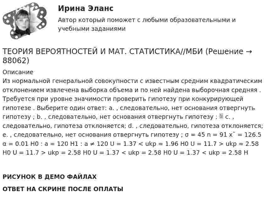    
            Описание
            Из нормальной генеральной совокупности с известным средним квадратическим отклонением извлечена выборка объема и по ней найдена выборочная средняя . Требуется при уровне значимости проверить гипотезу при конкурирующей гипотезе . Выберите один ответ: a. , следовательно, нет основания отвергнуть гипотезу ; b. , следовательно, нет основания отвергнуть гипотезу ;  c. , следовательно, гипотеза отклоняется; d. , следовательно, гипотеза отклоняется; e. , следовательно, нет основания отвергнуть гипотезу ; σ = 45 n = 91 x¯ = 126.5 α = 0.01 H0 : a = 120 H1 : a ≠ 120 U = 1.37 < ukp = 1.96 H0 U = 11.7 > ukp = 2.58 H0 U = 11.7 > ukp = 2.58 H0 U = 1.37 < ukp = 2.58 H0 U = 1.37 < ukp = 2.58 HРИСУНОК В ДЕМО ФАЙЛАХОТВЕТ НА СКРИНЕ ПОСЛЕ ОПЛАТЫ   
            
            
            ТЕОРИЯ ВЕРОЯТНОСТЕЙ И МАТ. СТАТИСТИКА//МБИТЕОРИЯ ВЕРОЯТНОСТЕЙ И МАТ. СТАТИСТИКА//МБИТЕОРИЯ ВЕРОЯТНОСТЕЙ И МАТ. СТАТИСТИКА//МБИТЕОРИЯ ВЕРОЯТНОСТЕЙ И МАТ. СТАТИСТИКА//МБИТЕОРИЯ ВЕРОЯТНОСТЕЙ И МАТ. СТАТИСТИКА//МБИТЕОРИЯ ВЕРОЯТНОСТЕЙ И МАТ. СТАТИСТИКА//МБИТЕОРИЯ ВЕРОЯТНОСТЕЙ И МАТ. СТАТИСТИКА//МБИТЕОРИЯ ВЕРОЯТНОСТЕЙ И МАТ. СТАТИСТИКА//МБИТЕОРИЯ ВЕРОЯТНОСТЕЙ И МАТ. СТАТИСТИКА//МБИТЕОРИЯ ВЕРОЯТНОСТЕЙ И МАТ. СТАТИСТИКА//МБИТЕОРИЯ ВЕРОЯТНОСТЕЙ И МАТ. СТАТИСТИКА//МБИТЕОРИЯ ВЕРОЯТНОСТЕЙ И МАТ. СТАТИСТИКА//МБИТЕОРИЯ ВЕРОЯТНОСТЕЙ И МАТ. СТАТИСТИКА//МБИТЕОРИЯ ВЕРОЯТНОСТЕЙ И МАТ. СТАТИСТИКА//МБИ