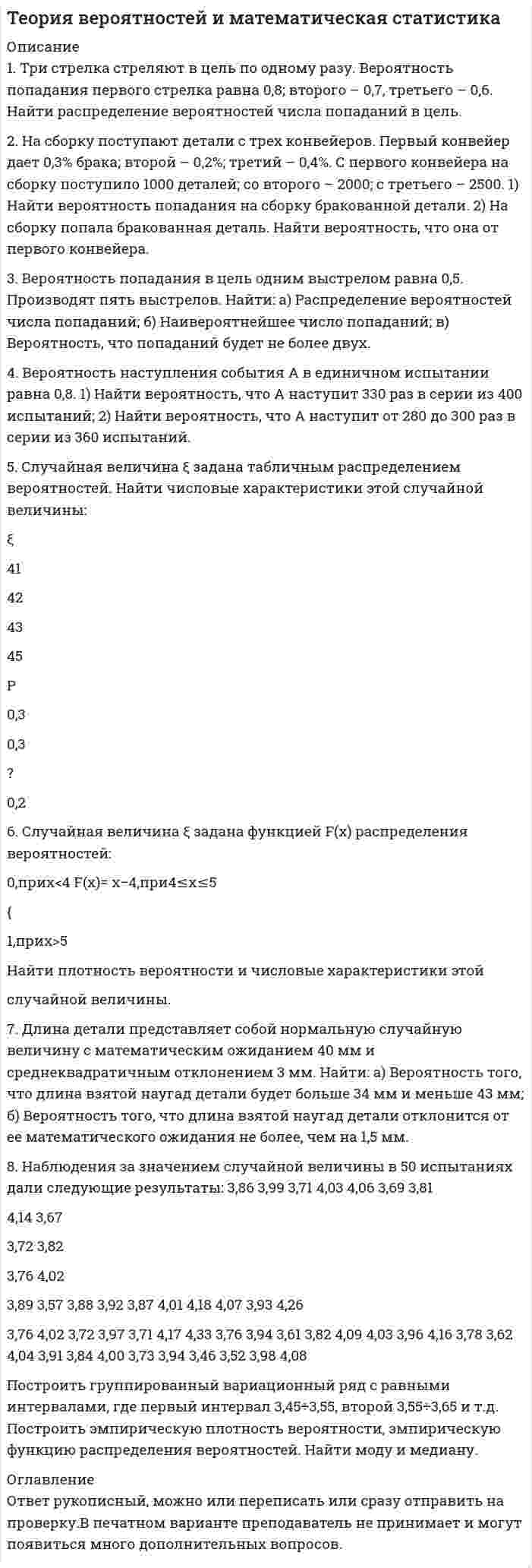      
          Описание
          Дата изготовления:  январь 2021 года. Всего 14 задач.Работа была успешно сдана - заказчик претензий не имел.Свои готовые работы, я могу оперативно проверить на оригинальность по Antiplagiat .ru и сообщить Вам результат. 
          Оглавление
          1. Вероятность поражения цели каждым из трех стрелков равна 0,7. Найти вероятности следующих событий: 1) все стрелки поразят цель; 2) только один стрелок поразит цель; 3) хотя бы один стрелок поразит цель.2. Вероятность ответить на каждый вопрос правильно составляет 0,6. Студенту задаются 4 вопроса. Найти вероятность того, что он ответит верно на 3 вопроса.3. Брошены две игральные кости. Найти вероятность того, что произведение выпавших очков будет меньше 20?4. Сколько 4-хзначных чисел можно составить из цифр 0, 2, 4, 5, 7 так, чтобы цифры в числе не повторялись?5. Сколькими способами можно выбрать трех студентов из 32 студентов группы?6. Сколькими способами можно выбрать две гласные и три согласные буквы из слова ИНТЕГРАЛ?7. В студенческой группе 9 девушек и 12 юношей. По списку наугад выбираются 4 студента. Какова вероятность того, среди них окажутся 3 юношей?8. В магазин привозят товары от трех поставщиков: первый привозит 20%, второй – 30% и третий – 50% всего поступающего товара. Известно, что 10% товара первого поставщика высшего сорта, для второго и третьего поставщика эти значения равны 5% и 20%. Найти вероятность того, что случайно выбранный товар окажется высшего сорта.9. Из урны, содержащей 6 белых и 4 черных шаров, переложен один шар в урну, содержащую 4 белых и 5 черных шаров. Затем из второй урны выбран шар. Какова вероятность того, что он черный? 10. Имеются 2 одинаковые урны. В первой урне 4 белых и 6 черных шаров, во второй – 3 белых и 7 черных. Из наудачу выбранной урны достали один шар. Какова вероятность того, что шар белый?11. В трех студенческих группах обучаются соответственно 20, 24 и 30 студентов. Число отличников в каждой группе составляет, соответственно, 4, 6 и 5 студентов. Наудачу выбранный студент из курса оказался отличником. Какова вероятность того, что он обучается во 2-й группе?12. В ящике 11 деталей, из которых 8 окрашенных. Случайным образом выбираются 3 детали. Какова вероятность того, что среди выбранных деталей: 1) все окрашенные, 2) хотя бы 1 окрашенная?13. Монета подбрасывается 110 раз. Найти вероятность того, что в этих подбрасываниях орел появится: 1) ровно 57 раз, 2) от 55 до 67 раз.14. Вероятность изготовления станком бракованного изделия равна 0,01. Найти вероятность того, что из 200 проверяемых изделий бракованными окажутся: 1) 3 изделия, 2) от 2 до 4 изделий. 
            
            
            Теория вероятностей и математическая статистика (вариант 1, БашГУ)Теория вероятностей и математическая статистика (Вариант 5, ВЗФЭИ)Теория вероятностиТЕОРИЯ ВЕРОЯТНОСТИТеория горения и взрыва _ Метилэтиловый эфир СН3ОС2Н5Теория горения и взрыва _ Этилбензол С8Н10Теория государства и права ВСЕ ЗАДАНИЯ Тема 6. Общие свойства растворов Задание. Рассчитайте температуру кипения и замерзания раствора. Растворитель вещество бензол C₆H₆ масса, г 250 Растворенное вещество вещество камфора C₁₀H₁₆O масса, г 7,55Тема 7. Коллоидные растворы Задание. Даны растворы двух реагентов. 1. Напишите молекулярное уравнение химической реакции образования коллоидной частицы при смешивании двух растворов. 2. Определите, какой реагент взят в избытке. 3. СоставьтеТема 9. Электрохимические процессы. Вариант 17Температура абсолютно чёрного тела равна 100 К. Найти максимальное значение излучательной способности в спектре излучения этого тела.Температура азота 200 К, плотность 200 кг/м3. Найти давление. Поправка а=0,135, b=3,86(-5).Теоретическая механика (ш.66, КузГТУ)Теория вероятностей (задача)