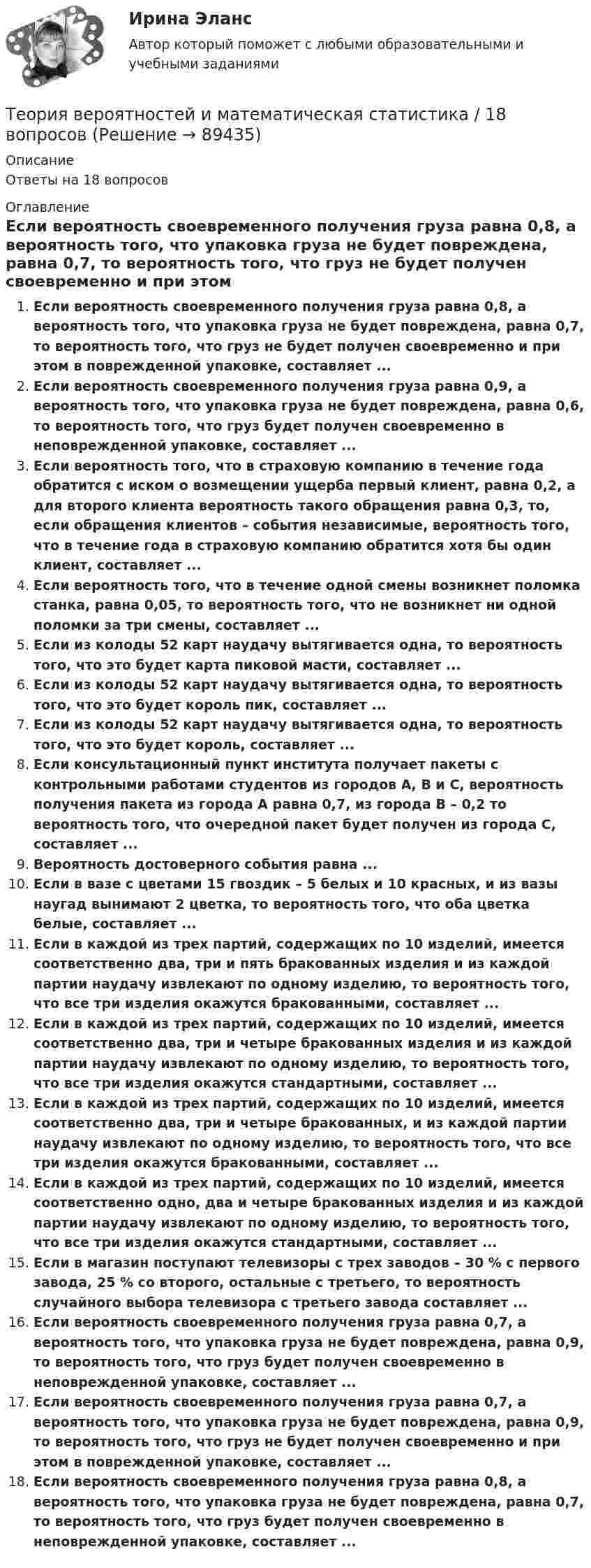      
            Описание
            Ответы на 18 вопросов 
            Оглавление
            Если вероятность своевременного получения груза равна 0,8, а вероятность того, что упаковка груза не будет повреждена, равна 0,7, то вероятность того, что груз не будет получен своевременно и при этом в поврежденной упаковке, составляет ...Если вероятность своевременного получения груза равна 0,9, а вероятность того, что упаковка груза не будет повреждена, равна 0,6, то вероятность того, что груз будет получен своевременно в неповрежденной упаковке, составляет ...Если вероятность того, что в страховую компанию в течение года обратится с иском о возмещении ущерба первый клиент, равна 0,2, а для второго клиента вероятность такого обращения равна 0,3, то, если обращения клиентов – события независимые, вероятность того, что в течение года в страховую компанию обратится хотя бы один клиент, составляет ...Если вероятность того, что в течение одной смены возникнет поломка станка, равна 0,05, то вероятность того, что не возникнет ни одной поломки за три смены, составляет ...Если из колоды 52 карт наудачу вытягивается одна, то вероятность того, что это будет карта пиковой масти, составляет ...Если из колоды 52 карт наудачу вытягивается одна, то вероятность того, что это будет король пик, составляет ...Если из колоды 52 карт наудачу вытягивается одна, то вероятность того, что это будет король, составляет ...Если консультационный пункт института получает пакеты с контрольными работами студентов из городов А, В и С, вероятность получения пакета из города А равна 0,7, из города В – 0,2 то вероятность того, что очередной пакет будет получен из города С, составляет ...Вероятность достоверного события равна ...Если в вазе с цветами 15 гвоздик – 5 белых и 10 красных, и из вазы наугад вынимают 2 цветка, то вероятность того, что оба цветка белые, составляет ...Если в каждой из трех партий, содержащих по 10 изделий, имеется соответственно два, три и пять бракованных изделия и из каждой партии наудачу извлекают по одному изделию, то вероятность того, что все три изделия окажутся бракованными, составляет ...Если в каждой из трех партий, содержащих по 10 изделий, имеется соответственно два, три и четыре бракованных изделия и из каждой партии наудачу извлекают по одному изделию, то вероятность того, что все три изделия окажутся стандартными, составляет ...Если в каждой из трех партий, содержащих по 10 изделий, имеется соответственно два, три и четыре бракованных, и из каждой партии наудачу извлекают по одному изделию, то вероятность того, что все три изделия окажутся бракованными, составляет ...Если в каждой из трех партий, содержащих по 10 изделий, имеется соответственно одно, два и четыре бракованных изделия и из каждой партии наудачу извлекают по одному изделию, то вероятность того, что все три изделия окажутся стандартными, составляет ...Если в магазин поступают телевизоры с трех заводов – 30 % с первого завода, 25 % со второго, остальные с третьего, то вероятность случайного выбора телевизора с третьего завода составляет ...Если вероятность своевременного получения груза равна 0,7, а вероятность того, что упаковка груза не будет повреждена, равна 0,9, то вероятность того, что груз будет получен своевременно в неповрежденной упаковке, составляет ...Если вероятность своевременного получения груза равна 0,7, а вероятность того, что упаковка груза не будет повреждена, равна 0,9, то вероятность того, что груз не будет получен своевременно и при этом в поврежденной упаковке, составляет ...Если вероятность своевременного получения груза равна 0,8, а вероятность того, что упаковка груза не будет повреждена, равна 0,7, то вероятность того, что груз будет получен своевременно в неповрежденной упаковке, составляет ...  
            
            
            Теория вероятностей и математическая статистикаТеория вероятностей и математическая статистика / 18 вопросовТеория Вероятностей и математическая статистика 1 вариант✅ Теория вероятностей и математическая статистика 234 вопроса СИНЕРГИЯ МТИ 2022Теория вероятностей и математическая статистика 2, Вариант 2 ( РОСДИСТАНТ)Теория вероятностей и математическая статистика (3.6 - Э.2.19) СибупкТеория вероятностей и математическая статистика Вариант 1Теория бух учета и анализа 2 _ Пр3Теория бух.учёта Росдистант (ТГУ)Теория вероятностейТеория вероятностейТеория вероятностей БОНЧ. Вариант 10Теория вероятностей Вариант 4 (8 заданий) 1. Вероятность получить высокие дивиденды по акциям на первом предприятии – 0,2, на втором – 0,35, на третьем – 0,15. Определите вероятность того, что акционер, имеющий акции всех предприятий, получит высокие дивиденды: а) на всех предприятиях; б) хотя бы на одном предприятии; в) только на одном предприятии.Теория вероятностей / Вариант №1 (4 задачи)
