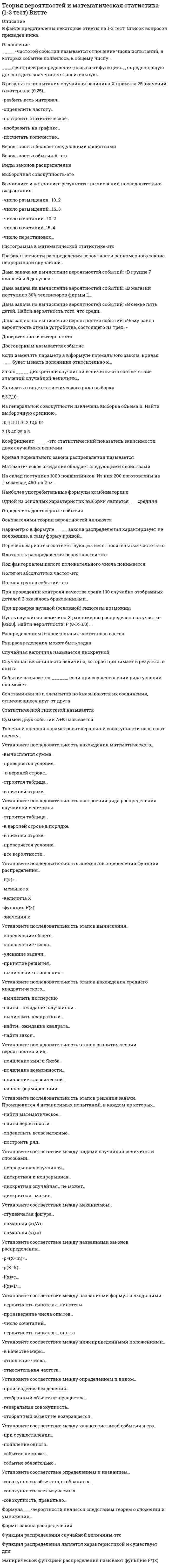     
          Описание
          Ответы на тесты, 6 стр.1 тест2 тест3 тестИтоговый тест 
          Оглавление
          Если изменять параметр а в формуле нормального закона, кривая ____будет менять положение относительно х...Коэффициент_____-это статистический показатель зависимости двух случайных величин.Наиболее употребительные формулы комбинаторикиПри проверке нулевой (основной) гипотезы возможныСочетаниями из n элементов по k называются их соединения, отличающиеся друг от другаУстановите последовательность нахождения математического..-вычисляется сумма-проверяется условие- в верхней строке-строится таблица-в нижней строке7.Установите последовательность построения ряда распределения случайной величины-строится таблица-в верхней строке в порядке-в нижней строке-проверяется условие-все вероятности8.Установите последовательность элементов определения функции распределения..-F(x)=-меньшее х-величина Х-функция F(x)-значения х9.Установите последовательность этапов решения задачи. Производится 4 независимых испытаний, в каждом из которых..-найти математическое-найти вероятности-определить всевозможные-построить ряд10.Эмпирической функцией распределения называют функцию F*(x).11.Установите соответствие между названиями законов распределения..-р=(Х=m)=..-р(Х=k)..-f(x)=c…-f(x)=1/….12.Установите соответствие между характеристикой события и его..-при осуществлении-появление одного-событие не может-событие обязательно 
            
            
            Теория вероятностей и математическая статистика Витте (1-3 тест, итоговый тест)Теория вероятностей и математическая статистика (ликвидация АЗ) (ответы на тест Синергия / МТИ / МосАП)Теория вероятностей и математическая статистика СИНЕРГИЯТеория вероятностей и математическая статистика. Синергия ответы на тест. Теория вероятностей и математическая статистика СИНЕРГИЯ ТЕСТТеория вероятностей и математическая статистика ТЕСТ СинергияТеория вероятностей и математическая статистика (тест с ответами ММА)Теории личности в отечественной и зарубежной психологии МИПТеории обучения и воспитания Синергия МФПУ 78 вопросов 87 балловТеории обучения и воспитания Синергия новые ответы - тесты 2021Теоритические основы физ.воспитания с практикум по совершенствованию двигательных умений и навыков НСПКТеория автоматического управления (Экзамен, ответы)Теория бухгалтерского учета (93 балла) Синергия 5 семестрТеория Бухгалтерского учета (ответы на тесты МФУ Синергия 80 баллов из 100