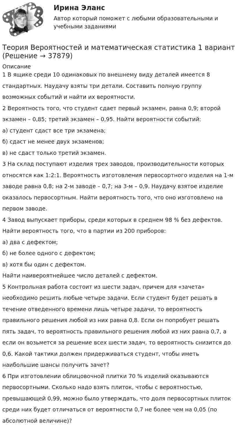      
          Описание
          1 В ящике среди 10 одинаковых по внешнему виду деталей имеется 8стандартных. Наудачу взяты три детали. Составить полную группувозможных событий и найти их вероятности.2 Вероятность того, что студент сдает первый экзамен, равна 0,9; второйэкзамен – 0,85; третий экзамен – 0,95. Найти вероятности событий:а) студент сдаст все три экзамена;б) сдаст не менее двух экзаменов;в) не сдаст только третий экзамен.3 На склад поступают изделия трех заводов, производительности которыхотносятся как 1:2:1. Вероятность изготовления первосортного изделия на 1-мзаводе равна 0,8; на 2-м заводе – 0,7; на 3-м – 0,9. Наудачу взятое изделиеоказалось первосортным. Найти вероятность того, что оно изготовлено напервом заводе.4 Завод выпускает приборы, среди которых в среднем 98 % без дефектов.Найти вероятность того, что в партии из 200 приборов:а) два с дефектом;б) не более одного с дефектом;в) хотя бы один с дефектом.Найти наивероятнейшее число деталей с дефектом.5 Контрольная работа состоит из шести задач, причем для «зачета»необходимо решить любые четыре задачи. Если студент будет решать втечение отведенного времени лишь четыре задачи, то вероятностьправильного решения любой из них равна 0,8. Если он попробует решатьпять задач, то вероятность правильного решения любой из них равна 0,7, аесли он возьмется за решение всех шести задач, то вероятность снизится до0,6. Какой тактики должен придерживаться студент, чтобы иметьнаибольшие шансы получить зачет?6 При изготовлении облицовочной плитки 70 % изделий оказываютсяпервосортными. Сколько надо взять плиток, чтобы с вероятностью,превышающей 0,99, можно было утверждать, что доля первосортных плитоксреди них будет отличаться от вероятности 0,7 не более чем на 0,05 (поабсолютной величине)?  
            
            
            Теория вероятностей и математическая статистика / 18 вопросовТеория Вероятностей и математическая статистика 1 вариант✅ Теория вероятностей и математическая статистика 234 вопроса СИНЕРГИЯ МТИ 2022Теория вероятностей и математическая статистика 2, Вариант 2 ( РОСДИСТАНТ)Теория вероятностей и математическая статистика (3.6 - Э.2.19) СибупкТеория вероятностей и математическая статистика Вариант 1Теория вероятностей и математическая статистика вариант 11Теория бух.учёта Росдистант (ТГУ)Теория вероятностейТеория вероятностейТеория вероятностей БОНЧ. Вариант 10Теория вероятностей Вариант 4 (8 заданий) 1. Вероятность получить высокие дивиденды по акциям на первом предприятии – 0,2, на втором – 0,35, на третьем – 0,15. Определите вероятность того, что акционер, имеющий акции всех предприятий, получит высокие дивиденды: а) на всех предприятиях; б) хотя бы на одном предприятии; в) только на одном предприятии.Теория вероятностей / Вариант №1 (4 задачи)Теория вероятностей и математическая статистика