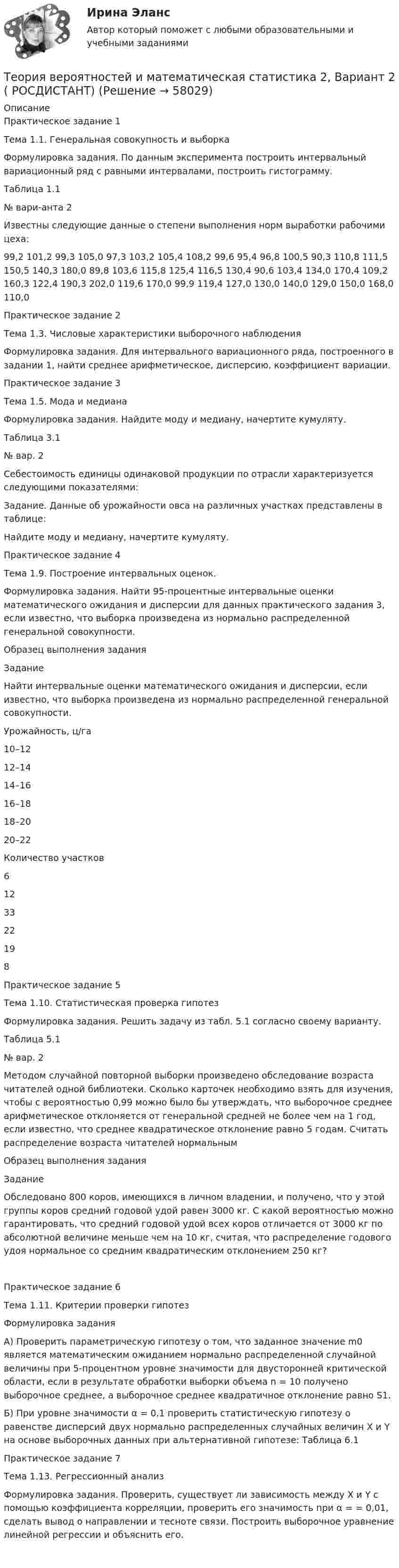     
            Описание
            Практическое задание 1Тема 1.1. Генеральная совокупность и выборкаФормулировка задания. По данным эксперимента построить интервальный вариационный ряд с равными интервалами, построить гистограмму.Таблица 1.1   № вари-анта 2  Известны следующие данные о степени выполнения норм выработки рабочими цеха:99,2 101,2   99,3 105,0   97,3 103,2 105,4 108,2  99,6    95,4   96,8 100,5   90,3 110,8 111,5 150,5 140,3 180,0   89,8 103,6 115,8 125,4 116,5 130,4   90,6 103,4 134,0 170,4 109,2 160,3 122,4 190,3 202,0 119,6 170,0   99,9 119,4 127,0 130,0 140,0 129,0 150,0 168,0 110,0  Практическое задание 2Тема 1.3. Числовые характеристики выборочного наблюденияФормулировка задания. Для интервального вариационного ряда, построенного в задании 1, найти среднее арифметическое, дисперсию, коэффициент вариации.Практическое задание 3Тема 1.5. Мода и медианаФормулировка задания. Найдите моду и медиану, начертите кумуляту.Таблица 3.1   № вар.  2 Себестоимость единицы одинаковой продукции по отрасли характеризуется следующими показателями: Задание. Данные об урожайности овса на различных участках представлены в таблице:  Найдите моду и медиану, начертите кумуляту.Практическое задание 4Тема 1.9. Построение интервальных оценок.Формулировка задания. Найти 95-процентные интервальные оценки математического ожидания и дисперсии для данных практического задания 3, если известно, что выборка произведена из нормально распределенной генеральной совокупности. Образец выполнения задания Задание Найти интервальные оценки математического ожидания и дисперсии, если известно, что выборка произведена из нормально распределенной генеральной совокупности. Урожайность, ц/га 10–12 12–14 14–16 16–18 18–20 20–22   Количество участков 6 12 33 22 19 8  Практическое задание 5Тема 1.10. Статистическая проверка гипотез	Формулировка задания. Решить задачу из табл. 5.1 согласно своему варианту.	Таблица 5.1   № вар.  2 Методом случайной повторной выборки произведено обследование возраста читателей одной   библиотеки. Сколько карточек необходимо взять для изучения, чтобы с вероятностью 0,99 можно было бы утверждать, что выборочное среднее арифметическое отклоняется от генеральной средней не более чем на 1 год, если известно, что среднее квадратическое отклонение равно 5 годам. Считать распределение возраста читателей нормальным Образец выполнения задания Задание Обследовано 800 коров, имеющихся в личном владении, и получено, что у этой группы коров средний годовой удой равен 3000 кг. С какой вероятностью можно гарантировать, что средний годовой удой всех коров отличается от 3000 кг по абсолютной величине меньше чем на 10 кг, считая, что распределение годового удоя нормальное со средним квадратическим отклонением 250 кг?Практическое задание 6Тема 1.11. Критерии проверки гипотезФормулировка задания А) Проверить параметрическую гипотезу о том, что заданное значение m0 является математическим ожиданием нормально распределенной случайной величины при 5-процентном уровне значимости для двусторонней критической области, если в результате обработки выборки объема n = 10 получено выборочное среднее, а выборочное среднее квадратичное отклонение равно S1.Б) При уровне значимости α = 0,1 проверить статистическую гипотезу о равенстве дисперсий двух нормально распределенных случайных величин Х и Y на основе выборочных данных при альтернативной гипотезе: Таблица 6.1Практическое задание 7Тема 1.13. Регрессионный анализФормулировка задания. Проверить, существует ли зависимость между X и Y с помощью коэффициента корреляции, проверить его значимость при α =       = 0,01, сделать вывод о направлении и тесноте связи. Построить выборочное уравнение линейной регрессии и объяснить его.      
            
            
            ✅ Теория вероятностей и математическая статистика 234 вопроса СИНЕРГИЯ МТИ 2022Теория вероятностей и математическая статистика 2, Вариант 2 ( РОСДИСТАНТ)Теория вероятностей и математическая статистика (3.6 - Э.2.19) СибупкТеория вероятностей и математическая статистика Вариант 1Теория вероятностей и математическая статистика вариант 11Теория вероятностей и  математическая статистика (вариант 18, РАНХ и ГС)Теория вероятностей и математическая статистика, вариант 4Теория вероятностейТеория вероятностей БОНЧ. Вариант 10Теория вероятностей Вариант 4 (8 заданий) 1. Вероятность получить высокие дивиденды по акциям на первом предприятии – 0,2, на втором – 0,35, на третьем – 0,15. Определите вероятность того, что акционер, имеющий акции всех предприятий, получит высокие дивиденды: а) на всех предприятиях; б) хотя бы на одном предприятии; в) только на одном предприятии.Теория вероятностей / Вариант №1 (4 задачи)Теория вероятностей и математическая статистикаТеория вероятностей и математическая статистикаТеория вероятностей и математическая статистика / 18 вопросов