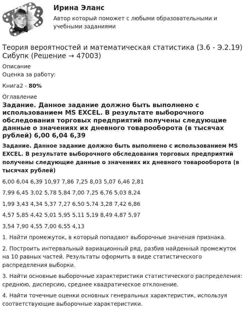      
            Описание
            Оценка за работу:Книга2 - 80% 
            Оглавление
            Задание. Данное задание должно быть выполнено с использованием MS EXCEL. В результате выборочного обследования торговых предприятий получены следующие данные о значениях их дневного товарооборота (в тысячах рублей) 6,00  	6,04  	6,39	10,97	7,86	7,25	8,03	5,07	6,46	2,817,99	6,45	3,02	5,78	5,84	7,00	7,25	6,76	5,03	8,241,99	3,43	4,34	5,37	7,27	6,50	5,74	3,28	7,42	6,864,57	5,85	4,42	5,01	5,95	5,11	5,19	8,49	4,87	5,973,54	7,90	4,55	7,00	6,55	4,13				1.	Найти промежуток, в который попадают выборочные значения признака.2.	Построить интервальный вариационный ряд, разбив найденный промежуток на 10 равных частей. Результаты оформить в виде статистического распределения выборки. 3.	Найти основные выборочные характеристики статистического распределения: среднюю, дисперсию, среднее квадратическое отклонение.4.	Найти точечные оценки основных генеральных характеристик, используя соответствующие выборочные характеристики. 
            
            
            Теория вероятностей и математическая статистика 2, Вариант 2 ( РОСДИСТАНТ)Теория вероятностей и математическая статистика (3.6 - Э.2.19) СибупкТеория вероятностей и математическая статистика Вариант 1Теория вероятностей и математическая статистика вариант 11Теория вероятностей и  математическая статистика (вариант 18, РАНХ и ГС)Теория вероятностей и математическая статистика, вариант 4Теория вероятностей и математическая статистика витте вариант 1Теория вероятностей БОНЧ. Вариант 10Теория вероятностей Вариант 4 (8 заданий) 1. Вероятность получить высокие дивиденды по акциям на первом предприятии – 0,2, на втором – 0,35, на третьем – 0,15. Определите вероятность того, что акционер, имеющий акции всех предприятий, получит высокие дивиденды: а) на всех предприятиях; б) хотя бы на одном предприятии; в) только на одном предприятии.Теория вероятностей / Вариант №1 (4 задачи)Теория вероятностей и математическая статистикаТеория вероятностей и математическая статистикаТеория вероятностей и математическая статистика / 18 вопросовТеория Вероятностей и математическая статистика 1 вариант