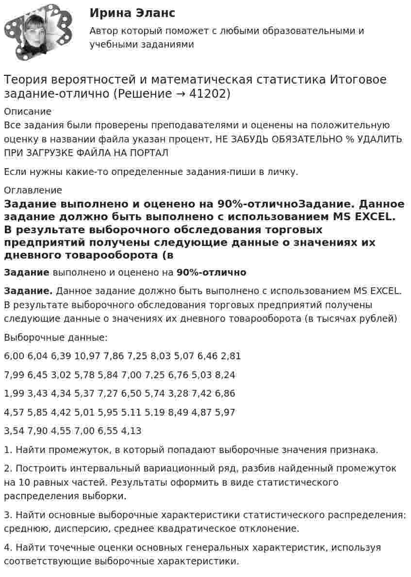     
          Описание
          Все задания были проверены преподавателями и оценены на положительную оценку в названии файла указан процент, НЕ ЗАБУДЬ ОБЯЗАТЕЛЬНО % УДАЛИТЬ ПРИ ЗАГРУЗКЕ ФАЙЛА НА ПОРТАЛЕсли нужны какие-то определенные задания-пиши в личку. 
          Оглавление
          Задание выполнено и оценено на 90%-отличноЗадание. Данное задание должно быть выполнено с использованием MS EXCEL. В результате выборочного обследования торговых предприятий получены следующие данные о значениях их дневного товарооборота (в тысячах рублей)Выборочные данные:6,00 6,04 6,39 10,97 7,86 7,25 8,03 5,07 6,46 2,817,99 6,45 3,02 5,78 5,84 7,00 7,25 6,76 5,03 8,241,99 3,43 4,34 5,37 7,27 6,50 5,74 3,28 7,42 6,864,57 5,85 4,42 5,01 5,95 5,11 5,19 8,49 4,87 5,973,54 7,90 4,55 7,00 6,55 4,131. Найти промежуток, в который попадают выборочные значения признака.2. Построить интервальный вариационный ряд, разбив найденный промежуток на 10 равных частей. Результаты оформить в виде статистического распределения выборки.3. Найти основные выборочные характеристики статистического распределения: среднюю, дисперсию, среднее квадратическое отклонение.4. Найти точечные оценки основных генеральных характеристик, используя соответствующие выборочные характеристики. 
            
            
            Теория вероятностей и математическая статистика  итоговое  задание Теория вероятностей и математическая статистика Итоговое задание-отличноТеория вероятностей и математическая статистика Итоговый тест Теория вероятностей и математическая статистика (Ответы на тест СИНЕРГИЯ / МОИ / МТИ)💯 Теория вероятностей и математическая статистика (ответы на тест Синергия / МОИ / МТИ / МосАП, декабрь 2023)💯 Теория вероятностей и математическая статистика (ответы на тест Синергия / МОИ / МТИ / МосАП, октябрь 2023)💯 Теория вероятностей и математическая статистика (ответы на тест Синергия / МОИ / МТИ / МосАП, январь 2024)Теория вероятностей и математическая статистика вариант 11Теория вероятностей и  математическая статистика (вариант 18, РАНХ и ГС)Теория вероятностей и математическая статистика, вариант 4Теория вероятностей и математическая статистика витте вариант 1Теория вероятностей и математическая статистика витте вариант 2Теория вероятностей и математическая статистика витте вариант  3Теория вероятностей и математическая статистика  витте вариант 4