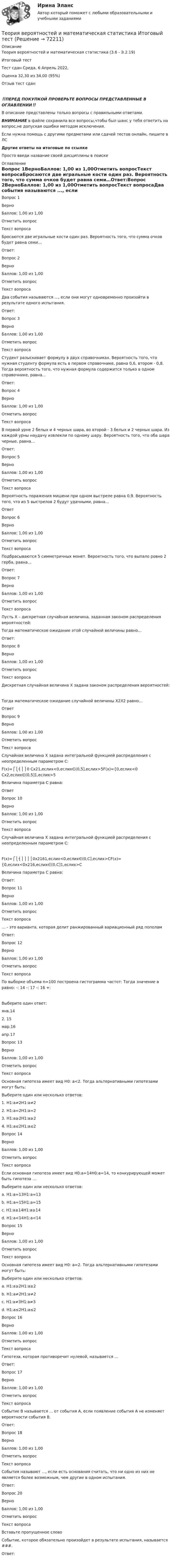      
            Описание
            Теория вероятностей и математическая статистика (3.6 - Э.2.19)	Итоговый тест	Тест сдан	Среда, 6 Апрель 2022, Оценка	32,30 из 34,00 (95%)Отзыв	тест сдан‼️ПЕРЕД ПОКУПКОЙ ПРОВЕРЬТЕ ВОПРОСЫ ПРЕДСТАВЛЕННЫЕ В ОГЛАВЛЕНИИ‼️В описание представлены только вопросы с правильными ответами.ВНИМАНИЕ в файле сохранила все вопросы,чтобы был шанс у тебя ответить на вопрос,не допуская ошибки методом исключения.Если нужна помощь с другими предметами или сдачей тестов онлайн, пишите в ЛС Другие ответы на итоговые по ссылке Просто введи название своей дисциплины в поиске 
            Оглавление
            Вопрос 1ВерноБаллов: 1,00 из 1,00Отметить вопросТекст вопросаБросаются две игральные кости один раз. Вероятность того, что сумма очков будет равна семи…Ответ:Вопрос 2ВерноБаллов: 1,00 из 1,00Отметить вопросТекст вопросаДва события называются ..., если они могут одновременно произойти в результате одного испытания.Ответ: Вопрос 3ВерноБаллов: 1,00 из 1,00Отметить вопросТекст вопросаСтудент разыскивает формулу в двух справочниках. Вероятность того, что нужная студенту формула есть в первом справочнике, равна 0,6, втором - 0,8. Тогда вероятность того, что нужная формула содержится только в одном справочнике, равна…Ответ:Вопрос 4ВерноБаллов: 1,00 из 1,00Отметить вопросТекст вопросаВ первой урне 2 белых и 4 черных шара, во второй - 3 белых и 2 черных шара. Из каждой урны наудачу извлекли по одному шару. Вероятность того, что оба шара черные, равна…Ответ:Вопрос 5ВерноБаллов: 1,00 из 1,00Отметить вопросТекст вопросаВероятность поражения мишени при одном выстреле равна 0,9. Вероятность того, что из 5 выстрелов 2 будут удачными, равна…ОтветВопрос 6ВерноБаллов: 1,00 из 1,00Отметить вопросТекст вопросаПодбрасываются 5 симметричных монет. Вероятность того, что выпало ровно 2 герба, равна…Ответ:Вопрос 7ВерноБаллов: 1,00 из 1,00Отметить вопросТекст вопросаПусть X – дискретная случайная величина, заданная законом распределения вероятностей: Тогда математическое ожидание этой случайной величины равно…  Ответ:Вопрос 8ВерноБаллов: 1,00 из 1,00Отметить вопросТекст вопросаДискретная случайная величина Х задана законом распределения вероятностей:Тогда математическое ожидание случайной величины X2X2 равно…ОтветВопрос 9ВерноБаллов: 1,00 из 1,00Отметить вопросТекст вопросаСлучайная величина Х задана интегральной функцией распределения с неопределенным параметром С:F(x)=⎧⎩⎨⎪⎪0 Cx21,еслиx<0,еслиx∈(0,5],еслиx>5F(x)={0,еслиx<0 Cx2,еслиx∈(0,5]1,еслиx>5Величина параметра С равна:ОтветВопрос 10ВерноБаллов: 1,00 из 1,00Отметить вопросТекст вопросаСлучайная величина Х задана интегральной функцией распределения с неопределенным параметром С:F(x)=⎧⎩⎨⎪⎪⎪⎪0x2161,еслиx<0,еслиx∈(0,C],еслиx>CF(x)={0,еслиx<0x216,еслиx∈(0,C]1,еслиx>CВеличина параметра С равна:Ответ:Вопрос 11ВерноБаллов: 1,00 из 1,00Отметить вопросТекст вопроса… - это варианта, которая делит ранжированный вариационный ряд пополамОтвет: Вопрос 12ВерноБаллов: 1,00 из 1,00Отметить вопросТекст вопросаПо выборке объема n=100 построена гистограмма частот: Тогда значение а равно: -: 14 -: 17 -: 16 +:Выберите один ответ:янв.142. 15 мар.16апр.17Вопрос 13ВерноБаллов: 1,00 из 1,00Отметить вопросТекст вопросаОсновная гипотеза имеет вид Н0: а<2. Тогда альтернативными гипотезами могут быть:Выберите один или несколько ответов:1. H1:a≠2H1:a≠2 2. H1:a=2H1:a=2 3. H1:a≥2H1:a≥2 4. H1:a≤2H1:a≤2Вопрос 14ВерноБаллов: 1,00 из 1,00Отметить вопросТекст вопросаЕсли основная гипотеза имеет вид H0:a=14H0:a=14, то конкурирующей может быть гипотеза …Выберите один или несколько ответов:a. H1:a=13H1:a=13 b. H1:a=15H1:a=15 c. H1:a≥14H1:a≥14d. H1:a<14H1:a<14 Вопрос 15ВерноБаллов: 1,00 из 1,00Отметить вопросТекст вопросаОсновная гипотеза имеет вид Н0: а=2. Тогда альтернативными гипотезами могут быть:Выберите один или несколько ответов:a. H1:a≥2H1:a≥2b. H1:a≠2H1:a≠2 c. H1:a≠3H1:a≠3 d. H1:a≤2H1:a≤2Вопрос 16ВерноБаллов: 1,00 из 1,00Отметить вопросТекст вопросаГипотеза, которая противоречит нулевой, называется ...Ответ: Вопрос 17ВерноБаллов: 1,00 из 1,00Отметить вопросТекст вопросаСобытие В называется ... от события А, если появление события А не изменяет вероятности события В.Ответ: Вопрос 18ВерноБаллов: 1,00 из 1,00Отметить вопросТекст вопросаСобытия называют ..., если есть основания считать, что ни одно из них не является более возможным, чем другие в одном испытания.Ответ: Вопрос 20ВерноБаллов: 1,00 из 1,00Отметить вопросТекст вопросаВставьте пропущенное словоСобытие, которое обязательно произойдет в результате испытания, называется ###.Ответ:   
            
            
            Теория вероятностей и математическая статистика Итоговое задание-отличноТеория вероятностей и математическая статистика Итоговый тест Теория вероятностей и математическая статистика (Ответы на тест СИНЕРГИЯ / МОИ / МТИ)💯 Теория вероятностей и математическая статистика (ответы на тест Синергия / МОИ / МТИ / МосАП, декабрь 2023)💯 Теория вероятностей и математическая статистика (ответы на тест Синергия / МОИ / МТИ / МосАП, октябрь 2023)💯 Теория вероятностей и математическая статистика (ответы на тест Синергия / МОИ / МТИ / МосАП, январь 2024)Теория вероятностей и математическая статистика (Ответы на тест СИНЕРГИЯ / МТИ / МОИ)Теория вероятностей и  математическая статистика (вариант 18, РАНХ и ГС)Теория вероятностей и математическая статистика, вариант 4Теория вероятностей и математическая статистика витте вариант 1Теория вероятностей и математическая статистика витте вариант 2Теория вероятностей и математическая статистика витте вариант  3Теория вероятностей и математическая статистика  витте вариант 4Теория вероятностей и математическая статистика”  Задание/вариант   №5
