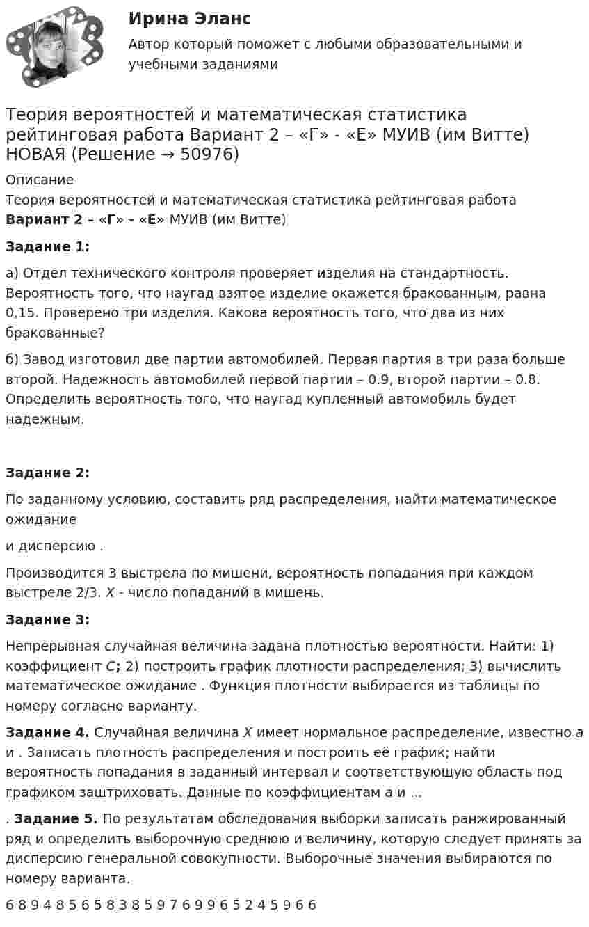     
            Описание
            Теория вероятностей и математическая статистика рейтинговая работа 	Вариант 2 – «Г» - «Е»  МУИВ (им Витте) Задание 1:а) Отдел технического контроля проверяет изделия на стандартность. Вероятность того, что наугад взятое изделие окажется бракованным, равна 0,15. Проверено три изделия. Какова вероятность того, что два из них бракованные?б) Завод изготовил две партии автомобилей. Первая партия в три раза больше второй. Надежность автомобилей первой партии – 0.9, второй партии – 0.8. Определить вероятность того, что наугад купленный автомобиль будет надежным.Задание 2:По заданному условию, составить ряд распределения, найти математическое ожидание  и дисперсию . Производится 3 выстрела по мишени, вероятность попадания при каждом выстреле 2/3. X - число попаданий в мишень.Задание 3:Непрерывная случайная величина задана плотностью вероятности. Найти: 1) коэффициент C; 2) построить график плотности распределения; 3) вычислить математическое ожидание . Функция плотности выбирается из таблицы по номеру согласно варианту. Задание 4. Случайная величина X имеет нормальное распределение, известно a и . Записать плотность распределения и построить её график; найти вероятность попадания в заданный интервал и соответствующую область под графиком заштриховать. Данные по коэффициентам a и ....	Задание 5. По результатам обследования выборки записать ранжированный ряд и определить выборочную среднюю и величину, которую следует принять за дисперсию генеральной совокупности. Выборочные значения выбираются по номеру варианта.  6 8 9 4 8 5 6 5 8 3 8 5 9 7 6 9 9 6 5 2 4 5 9 6 6   
            
            
            Теория вероятностей и математическая статистика рейтинговая работа Вариант 1 – «А» - «В» МУИВ (им Витте) НОВАЯТеория вероятностей и математическая статистика рейтинговая работа Вариант 2 – «Г» - «Е» МУИВ (им Витте) НОВАЯТеория вероятностей и математическая статистика рейтинговая работа Вариант 3 – «Ж» - «И» МУИВ (им Витте) НОВАЯТеория вероятностей и математическая статистика рейтинговая работа Вариант 4 – «К» - «Л» МУИВ (им Витте) НОВАЯТеория вероятностей и математическая статистика рейтинговая работа Вариант 5 – «М» - «О» МУИВ (им Витте) НОВАЯТеория вероятностей и математическая статистика рейтинговая работа Вариант 6 – «П» - «С» МУИВ (им Витте) НОВАЯТеория вероятностей и математическая статистика рейтинговая работа Вариант 7 – «Т» - «Ф» МУИВ (им Витте) НОВАЯ💯 Теория вероятностей и математическая статистика (ответы на тест Синергия / МТИ / МосАП, март 2023)💯 Теория вероятностей и математическая статистика (ответы на тест Синергия / МТИ / МосАП, октябрь 2022)💯 Теория вероятностей и математическая статистика (ответы на тест Синергия / МТИ / МосАП, сентябрь 2022)💯 Теория вероятностей и математическая статистика (ответы на тест Синергия / МТИ / МосАП, февраль 2023)💯 Теория вероятностей и математическая статистика (ответы на тест Синергия / МТИ / МосАП, январь 2023)💯 Теория вероятностей и математическая статистика (правильные ответы на тест Синергия / МОИ / МТИ / МосАП, август 2023)Теория вероятностей и математическая статистика (практическая работа) ММУ 