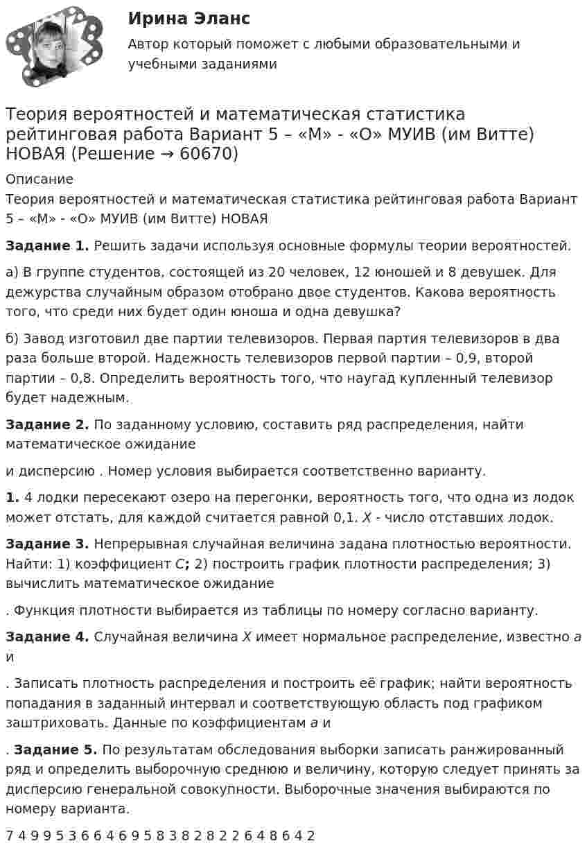     
            Описание
            Теория вероятностей и математическая статистика рейтинговая работа Вариант 5 – «М» - «О» МУИВ (им Витте) НОВАЯ Задание 1. Решить задачи используя основные формулы теории вероятностей.а) В группе студентов, состоящей из 20 человек, 12 юношей и 8 девушек. Для дежурства случайным образом отобрано двое студентов. Какова вероятность того, что среди них будет один юноша и одна девушка?б) Завод изготовил две партии телевизоров. Первая партия телевизоров в два раза больше второй. Надежность телевизоров первой партии – 0,9, второй партии – 0,8. Определить вероятность того, что наугад купленный телевизор будет надежным. Задание 2. По заданному условию, составить ряд распределения, найти математическое ожидание  и дисперсию . Номер условия выбирается соответственно варианту.1.    4 лодки пересекают озеро на перегонки, вероятность того, что одна из лодок может отстать, для каждой считается равной 0,1. X - число отставших лодок. Задание 3. Непрерывная случайная величина задана плотностью вероятности. Найти: 1) коэффициент C; 2) построить график плотности распределения; 3) вычислить математическое ожидание . Функция плотности выбирается из таблицы по номеру согласно варианту. Задание 4. Случайная величина X имеет нормальное распределение, известно a и . Записать плотность распределения и построить её график; найти вероятность попадания в заданный интервал и соответствующую область под графиком заштриховать. Данные по коэффициентам a и .	Задание 5. По результатам обследования выборки записать ранжированный ряд и определить выборочную среднюю и величину, которую следует принять за дисперсию генеральной совокупности. Выборочные значения выбираются по номеру варианта.   7 4 9 9 5 3 6 6 4 6 9 5 8 3 8 2 8 2 2 6 4 8 6 4 2    
            
            
            Теория вероятностей и математическая статистика рейтинговая работа Вариант 4 – «К» - «Л» МУИВ (им Витте) НОВАЯТеория вероятностей и математическая статистика рейтинговая работа Вариант 5 – «М» - «О» МУИВ (им Витте) НОВАЯТеория вероятностей и математическая статистика рейтинговая работа Вариант 6 – «П» - «С» МУИВ (им Витте) НОВАЯТеория вероятностей и математическая статистика рейтинговая работа Вариант 7 – «Т» - «Ф» МУИВ (им Витте) НОВАЯТеория вероятностей и математическая статистика рейтинговая работа Вариант 8 – «Х» - «Ч» МУИВ (им Витте) НОВАЯТеория вероятностей и математическая статистика рейтинговая работа Вариант 9 – «Ш» - «Э» МУИВ (им Витте) НОВАЯТеория вероятностей и математическая статистика/СИНЕРГИЯ//МОИ//МТИ💯 Теория вероятностей и математическая статистика (ответы на тест Синергия / МТИ / МосАП, февраль 2023)💯 Теория вероятностей и математическая статистика (ответы на тест Синергия / МТИ / МосАП, январь 2023)💯 Теория вероятностей и математическая статистика (правильные ответы на тест Синергия / МОИ / МТИ / МосАП, август 2023)Теория вероятностей и математическая статистика (практическая работа) ММУ Теория вероятностей и математическая статистика рейтинговая работа Вариант 10 – «Ю» - «Я» МУИВ (им Витте) НОВАЯТеория вероятностей и математическая статистика рейтинговая работа Вариант 1 – «А» - «В» МУИВ (им Витте) НОВАЯТеория вероятностей и математическая статистика рейтинговая работа Вариант 2 – «Г» - «Е» МУИВ (им Витте) НОВАЯ