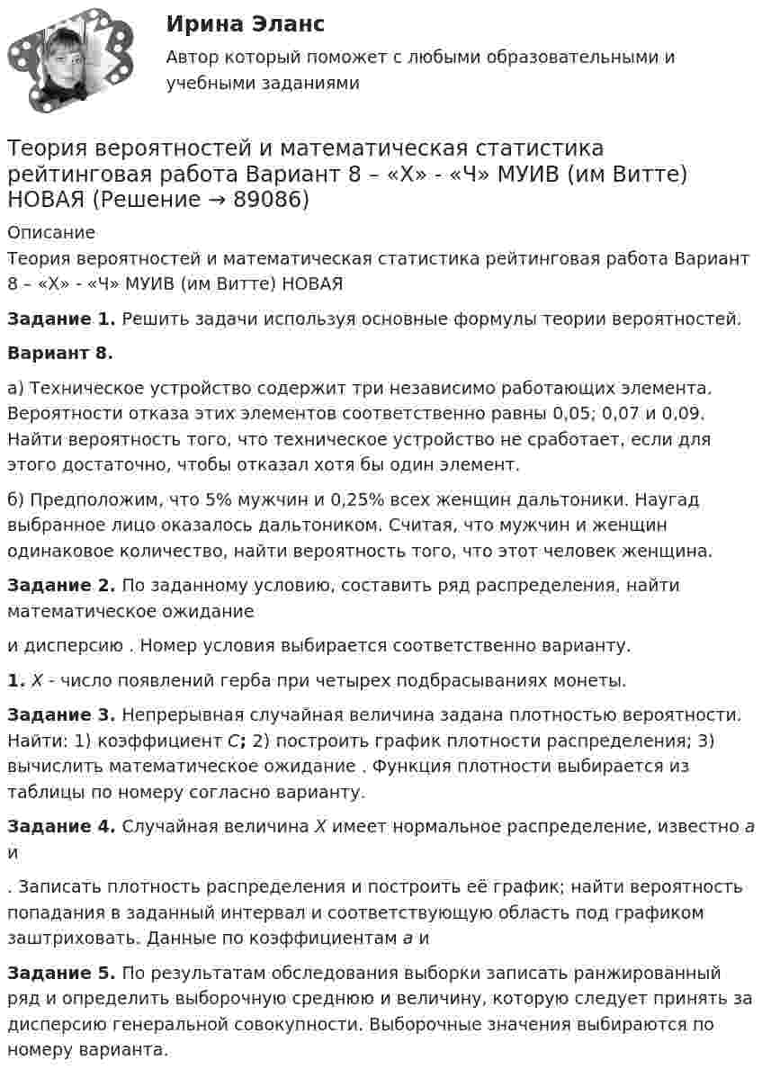     
            Описание
            Теория вероятностей и математическая статистика рейтинговая работа Вариант 8 – «Х» - «Ч» МУИВ (им Витте) НОВАЯ Задание 1. Решить задачи используя основные формулы теории вероятностей.Вариант 8.а) Техническое устройство содержит три независимо работающих элемента. Вероятности отказа этих элементов соответственно равны 0,05; 0,07 и 0,09. Найти вероятность того, что техническое устройство не сработает, если для этого достаточно, чтобы отказал хотя бы один элемент.б) Предположим, что 5% мужчин и 0,25% всех женщин дальтоники. Наугад выбранное лицо оказалось дальтоником. Считая, что мужчин и женщин одинаковое количество, найти вероятность того, что этот человек женщина. Задание 2. По заданному условию, составить ряд распределения, найти математическое ожидание  и дисперсию . Номер условия выбирается соответственно варианту.1.   X - число появлений герба при четырех подбрасываниях монеты. Задание 3. Непрерывная случайная величина задана плотностью вероятности. Найти: 1) коэффициент C; 2) построить график плотности распределения; 3) вычислить математическое ожидание . Функция плотности выбирается из таблицы по номеру согласно варианту. Задание 4. Случайная величина X имеет нормальное распределение, известно a и . Записать плотность распределения и построить её график; найти вероятность попадания в заданный интервал и соответствующую область под графиком заштриховать. Данные по коэффициентам a и  Задание 5. По результатам обследования выборки записать ранжированный ряд и определить выборочную среднюю и величину, которую следует принять за дисперсию генеральной совокупности. Выборочные значения выбираются по номеру варианта.   
            
            
            Теория вероятностей и математическая статистика рейтинговая работа Вариант 7 – «Т» - «Ф» МУИВ (им Витте) НОВАЯТеория вероятностей и математическая статистика рейтинговая работа Вариант 8 – «Х» - «Ч» МУИВ (им Витте) НОВАЯТеория вероятностей и математическая статистика рейтинговая работа Вариант 9 – «Ш» - «Э» МУИВ (им Витте) НОВАЯТеория вероятностей и математическая статистика/СИНЕРГИЯ//МОИ//МТИТеория вероятностей и математическая статистика Синергия (МТИ)Теория вероятностей и математическая статистика. Синергия. На отлично!Теория вероятностей и математическая статистика тема 8. Проверка статистических гипотезТеория вероятностей и математическая статистика (практическая работа) ММУ Теория вероятностей и математическая статистика рейтинговая работа Вариант 10 – «Ю» - «Я» МУИВ (им Витте) НОВАЯТеория вероятностей и математическая статистика рейтинговая работа Вариант 1 – «А» - «В» МУИВ (им Витте) НОВАЯТеория вероятностей и математическая статистика рейтинговая работа Вариант 2 – «Г» - «Е» МУИВ (им Витте) НОВАЯТеория вероятностей и математическая статистика рейтинговая работа Вариант 3 – «Ж» - «И» МУИВ (им Витте) НОВАЯТеория вероятностей и математическая статистика рейтинговая работа Вариант 4 – «К» - «Л» МУИВ (им Витте) НОВАЯТеория вероятностей и математическая статистика рейтинговая работа Вариант 5 – «М» - «О» МУИВ (им Витте) НОВАЯ