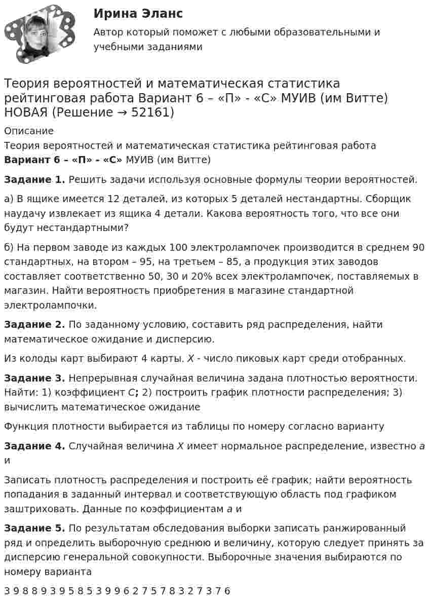     
            Описание
            Теория вероятностей и математическая статистика рейтинговая работа Вариант 6 – «П» - «С» МУИВ (им Витте)Задание 1. Решить задачи используя основные формулы теории вероятностей.а) В ящике имеется 12 деталей, из которых 5 деталей нестандартны. Сборщик наудачу извлекает из ящика 4 детали. Какова вероятность того, что все они будут нестандартными?б) На первом заводе из каждых 100 электролампочек производится в среднем 90 стандартных, на втором – 95, на третьем – 85, а продукция этих заводов составляет соответственно 50, 30 и 20% всех электролампочек, поставляемых в магазин. Найти вероятность приобретения в магазине стандартной электролампочки. Задание 2. По заданному условию, составить ряд распределения, найти математическое ожидание  и дисперсию.Из колоды карт выбирают 4 карты. X - число пиковых карт среди отобранных.Задание 3. Непрерывная случайная величина задана плотностью вероятности. Найти: 1) коэффициент C; 2) построить график плотности распределения; 3) вычислить математическое ожидание Функция плотности выбирается из таблицы по номеру согласно вариантуЗадание 4. Случайная величина X имеет нормальное распределение, известно a и  Записать плотность распределения и построить её график; найти вероятность попадания в заданный интервал и соответствующую область под графиком заштриховать. Данные по коэффициентам a и Задание 5. По результатам обследования выборки записать ранжированный ряд и определить выборочную среднюю и величину, которую следует принять за дисперсию генеральной совокупности. Выборочные значения выбираются по номеру варианта  3 9 8 8 9 3 9 5 8 5 3 9 9 6 2 7 5 7 8 3 2 7 3 7 6   
            
            
            Теория вероятностей и математическая статистика рейтинговая работа Вариант 5 – «М» - «О» МУИВ (им Витте) НОВАЯТеория вероятностей и математическая статистика рейтинговая работа Вариант 6 – «П» - «С» МУИВ (им Витте) НОВАЯТеория вероятностей и математическая статистика рейтинговая работа Вариант 7 – «Т» - «Ф» МУИВ (им Витте) НОВАЯТеория вероятностей и математическая статистика рейтинговая работа Вариант 8 – «Х» - «Ч» МУИВ (им Витте) НОВАЯТеория вероятностей и математическая статистика рейтинговая работа Вариант 9 – «Ш» - «Э» МУИВ (им Витте) НОВАЯТеория вероятностей и математическая статистика/СИНЕРГИЯ//МОИ//МТИТеория вероятностей и математическая статистика Синергия (МТИ)💯 Теория вероятностей и математическая статистика (ответы на тест Синергия / МТИ / МосАП, январь 2023)💯 Теория вероятностей и математическая статистика (правильные ответы на тест Синергия / МОИ / МТИ / МосАП, август 2023)Теория вероятностей и математическая статистика (практическая работа) ММУ Теория вероятностей и математическая статистика рейтинговая работа Вариант 10 – «Ю» - «Я» МУИВ (им Витте) НОВАЯТеория вероятностей и математическая статистика рейтинговая работа Вариант 1 – «А» - «В» МУИВ (им Витте) НОВАЯТеория вероятностей и математическая статистика рейтинговая работа Вариант 2 – «Г» - «Е» МУИВ (им Витте) НОВАЯТеория вероятностей и математическая статистика рейтинговая работа Вариант 3 – «Ж» - «И» МУИВ (им Витте) НОВАЯ