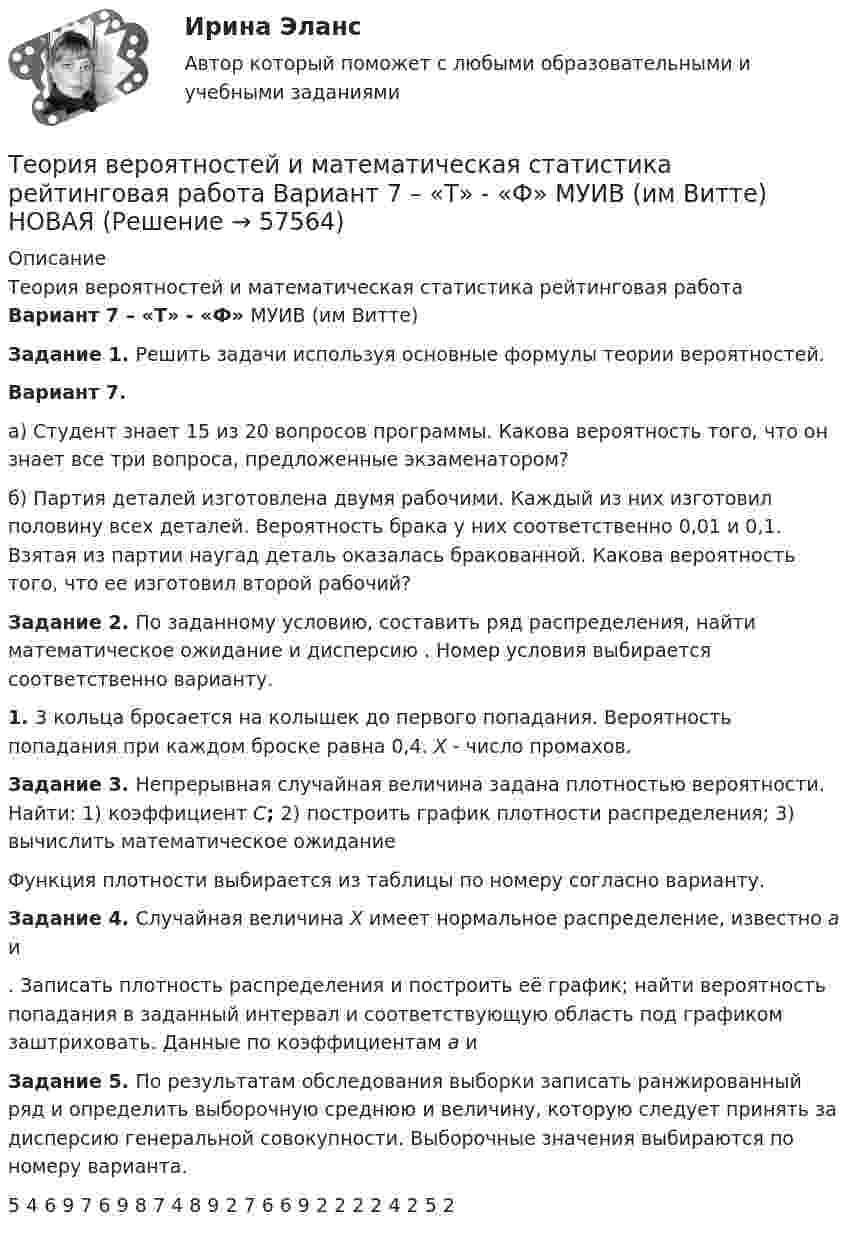    
            Описание
            Теория вероятностей и математическая статистика рейтинговая работа Вариант 7 – «Т» - «Ф» МУИВ (им Витте) Задание 1. Решить задачи используя основные формулы теории вероятностей.Вариант 7.а) Студент знает 15 из 20 вопросов программы. Какова вероятность того, что он знает все три вопроса, предложенные экзаменатором?б) Партия деталей изготовлена двумя рабочими. Каждый из них изготовил половину всех деталей. Вероятность брака у них соответственно 0,01 и 0,1. Взятая из партии наугад деталь оказалась бракованной. Какова вероятность того, что ее изготовил второй рабочий? Задание 2. По заданному условию, составить ряд распределения, найти математическое ожидание  и дисперсию . Номер условия выбирается соответственно варианту.1.     3 кольца бросается на колышек до первого попадания. Вероятность попадания при каждом броске равна 0,4. X - число промахов. Задание 3. Непрерывная случайная величина задана плотностью вероятности. Найти: 1) коэффициент C; 2) построить график плотности распределения; 3) вычислить математическое ожидание Функция плотности выбирается из таблицы по номеру согласно варианту.Задание 4. Случайная величина X имеет нормальное распределение, известно a и . Записать плотность распределения и построить её график; найти вероятность попадания в заданный интервал и соответствующую область под графиком заштриховать. Данные по коэффициентам a и Задание 5. По результатам обследования выборки записать ранжированный ряд и определить выборочную среднюю и величину, которую следует принять за дисперсию генеральной совокупности. Выборочные значения выбираются по номеру варианта.  5 4 6 9 7 6 9 8 7 4 8 9 2 7 6 6 9 2 2 2 2 4 2 5 2    
            
            
            Теория вероятностей и математическая статистика рейтинговая работа Вариант 6 – «П» - «С» МУИВ (им Витте) НОВАЯТеория вероятностей и математическая статистика рейтинговая работа Вариант 7 – «Т» - «Ф» МУИВ (им Витте) НОВАЯТеория вероятностей и математическая статистика рейтинговая работа Вариант 8 – «Х» - «Ч» МУИВ (им Витте) НОВАЯТеория вероятностей и математическая статистика рейтинговая работа Вариант 9 – «Ш» - «Э» МУИВ (им Витте) НОВАЯТеория вероятностей и математическая статистика/СИНЕРГИЯ//МОИ//МТИТеория вероятностей и математическая статистика Синергия (МТИ)Теория вероятностей и математическая статистика. Синергия. На отлично!💯 Теория вероятностей и математическая статистика (правильные ответы на тест Синергия / МОИ / МТИ / МосАП, август 2023)Теория вероятностей и математическая статистика (практическая работа) ММУ Теория вероятностей и математическая статистика рейтинговая работа Вариант 10 – «Ю» - «Я» МУИВ (им Витте) НОВАЯТеория вероятностей и математическая статистика рейтинговая работа Вариант 1 – «А» - «В» МУИВ (им Витте) НОВАЯТеория вероятностей и математическая статистика рейтинговая работа Вариант 2 – «Г» - «Е» МУИВ (им Витте) НОВАЯТеория вероятностей и математическая статистика рейтинговая работа Вариант 3 – «Ж» - «И» МУИВ (им Витте) НОВАЯТеория вероятностей и математическая статистика рейтинговая работа Вариант 4 – «К» - «Л» МУИВ (им Витте) НОВАЯ