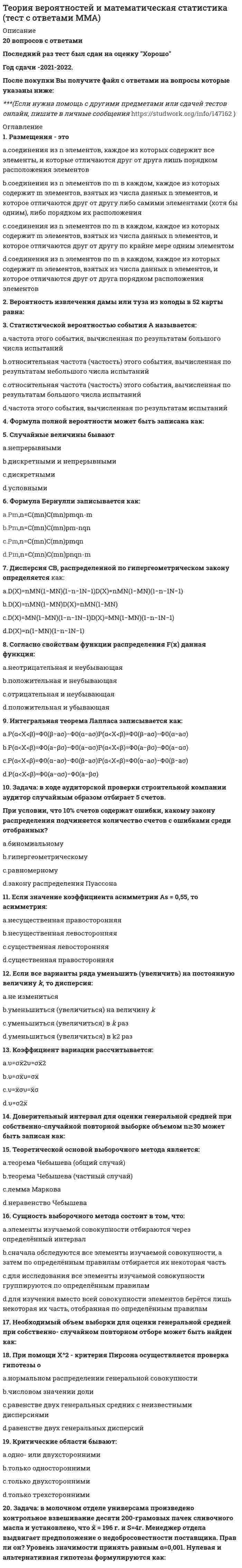    
          Описание
          239  вопросов с ответамиПоследний раз тест был сдан на 83 балла из 100 ХорошоГод сдачи -2016-2020.После покупки Вы получите файл с ответами на вопросы которые указаны ниже:***(Если нужна помощь с другими предметами или сдачей тестов онлайн, пишите в личные сообщения) 
          Оглавление
          1. Бросают игральный кубик. Найдите вероятность выпадения грани с 1 или 3 очками:2. Бросают игральный кубик. Найдите вероятность выпадения грани с 6 очками:3. Бросают игральный кубик. Найдите вероятность выпадения грани с нечётным числом очков:4. Бросают игральный кубик. Найдите вероятность выпадения грани с чётным числом очков:5. В задачах на расчёт вероятности того, что в n независимых испытаниях событие A появится от a до b раз, используется при большом числе испытаний и вероятности p, отличной от 0 и 1:6. В задачах на расчёт вероятности того, что в n независимых испытаниях событие A появится ровно m раз, используется при большом числе испытаний и малой вероятности p:7. В задачах на расчёт вероятности того, что в n независимых испытаниях событие А появится ровно m раз, используется при большом числе испытаний и вероятности p, отличной от 0 и 1:8. В каких пределах заключена вероятность появления случайного события?9. В каких пределах изменяется множественный коэффициент детерминации?10. В каких пределах изменяется множественный коэффициент корреляции?11. В каких пределах изменяется парный коэффициент корреляции?12. В каких пределах изменяется частный коэффициент корреляции?13. В какое из этих понятий комбинаторики входят все элементы изучаемого множества?14. В каком критерии используется G-распределение?15. В каком критерии используется нормальное распределение?16. В каком критерии используется распределение Пирсона?17. В каком критерии используется распределение Стьюдента?18. В каком критерии используется распределение Фишера-Снедекора?19. В коробке 12 стандартных и 3 бракованных детали. Вынимают 1 деталь. Найти вероятность того, что эта деталь - стандартная.20. В коробке 12 стандартных и 3 бракованных детали. Вынимают 1 деталь. Найти вероятность того, что эта деталь – бракованная.21. В коробке 4 стандартных и 2 бракованных детали. Подряд вынимают две детали, при этом не возвращают их обратно в коробку. Найти вероятность того, что обе вынутые детали – бракованные.22. В коробке 4 стандартных и 2 бракованных детали. Последовательно по одной вынимают две детали, при этом каждый раз возвращают их обратно в коробку. Найти вероятность того, что обе вынутые детали – бракованные.23. В связке 10 похожих ключей от сейфов. Определите вероятность, с которой первыми наугад выбранными ключами можно открыть сейф с двумя последовательно открывающимися замками.24. В теории статистического оценивания оценки бывают:25. В урне 2 белых и 3 черных шара. Вынимают шар. Найти вероятность того, что этот шар - белый26. В урне 2 белых и 3 черных шара. Подряд вынимают два шара, при этом каждый раз шары возвращают обратно в корзину. Найти вероятность того, что оба вынутых шара - белые.27. В урне 2 белых и 3 черных шара. Подряд вынимают два шара, при этом шары не возвращают обратно в корзину. Найти вероятность того, что оба вынутых шара - белые.28. В урне 5 белых и 3 черных шара. Вынимают шар. Найти вероятность того, что этот шар - белый29. Выборка репрезентативна. Это означает, что:30. Выборочной совокупностью (выборкой) называют множество результатов, отобранных из генеральной совокупности:31. Гиперболическое относительно аргумента уравнение регрессии имеет вид:32. Границы двусторонней критической области при заданном уровне значимости α находят из соотношения:33. Границы левосторонней критической области при заданном уровне значимости α находят из соотношения:34. Границы правосторонней критической области при заданном уровне значимости α находят из соотношения:35. Два события называют несовместными (несовместимыми), если:36. Два события называют совместными (совместимыми), если:37. Для проверки какой гипотезы используется статистика38. Если в трёхмерной совокупности XYZ оказалось, что парный коэффициент между X и Y по модулю больше частного, и коэффициенты не имеют разных знаков, то это значит:39. Если в трёхмерной совокупности XYZ оказалось, что парный коэффициент между X и Y по модулю меньше частного, и коэффициенты не имеют разных знаков, то это значит:40. Если вероятность наступления одного события зависит от того, произошло ли другое событие, то они называются:41. Если вероятность наступления одного события не зависит от того, произошло ли другое событие, то они называются:42. Если все значения случайной величины увеличить в какое-то число раз, то как изменится её дисперсия?43. Если все значения случайной величины увеличить в какое-то число раз, то как изменится её математическое ожидание?44. Если все значения случайной величины увеличить на какое-то число, то как изменится её дисперсия?45. Если все значения случайной величины увеличить на какое-то число, то как изменится её математическое ожидание?46. Если все значения случайной величины уменьшить в какое-то число раз, то как изменится её дисперсия?47. Если все значения случайной величины уменьшить в какое-то число раз, то как изменится её математическое ожидание?48. Если все значения случайной величины уменьшить на какое-то число, то как изменится её дисперсия?49. Если все значения случайной величины уменьшить на какое-то число, то как изменится её математическое ожидание?50. Если два события могут произойти одновременно, то они называются:51. Если два события не могут произойти одновременно, то они называются:52. Если математическое ожидание оценки при любом объёме выборки равно самому оцениваемому параметру, то точечная оценка называется:53. Если нулевую гипотезу в результате проверки критерия отвергают, какова вероятность при этом совершить ошибку?54. Если случайная величина распределена по нормальному закону, то её средняя арифметическая распределена:55. Если событие может произойти, а может не произойти в результате испытания, то оно называется:56. Если событие не происходит ни при каком испытании, то оно называется:57. Если событие обязательно происходит при каждом испытании, то оно называется:58. Если точечная оценка параметра при увеличении объма выборки сходится по вероятности к самому оцениваемому параметру, то точечная оценка называется:59. Значимость уравнения регрессии проверяется с помощью статистики, имеющей распределение:60. Из колоды 36 карт наудачу вытягивается одна. Какова вероятность, что это будет бубновая дама?61. Из колоды 36 карт наудачу вытягивается одна. Какова вероятность, что это будет дама?62. Из колоды 36 карт наудачу вытягивается одна. Какова вероятность, что это будет карта бубновой масти?63. Из колоды 52 карт наудачу вытягивается одна. Какова вероятность, что это будет валет пик?64. Из колоды 52 карт наудачу вытягивается одна. Какова вероятность, что это будет валет?65. Из колоды 52 карт наудачу вытягивается одна. Какова вероятность, что это будет карта пиковой масти?66. Из колоды 52 карт наудачу вытягивается одна. Какова вероятность, что это будет карта червовой масти?67. Из колоды 52 карт наудачу вытягивается одна. Какова вероятность, что это будет король пик?68. Из колоды 52 карт наудачу вытягивается одна. Какова вероятность, что это будет король?69. Известен доход по 4 фирмам X1=10, X2=15, X3=18, X4=12. Известно также, что средний доход по 5 фирмам равен 15. Доход пятой фирмы равен:70. Известен доход по 4 фирмам X1=14, X2=21, X3=16, X4=18. Известно также, что средний доход по 5 фирмам равен 16. Доход пятой фирмы равен:71. Известен доход по 4 фирмам X1=16, X2=13, X3=10, X4=20. Известно также, что средний доход по 5 фирмам равен 15. Доход пятой фирмы равен:72. Известен доход по 4 фирмам X1=3, X2=5, X3=4, X4=6. Известно также, что средний доход по 5 фирмам равен 4. Доход пятой фирмы равен:73. Известен доход по 4 фирмам X1=4, X2=8, X3=9, X4=6. Известно также, что средний доход по 5 фирмам равен 7. Доход пятой фирмы равен:74. Интеграл в бесконечных пределах от функции плотности вероятности непрерывной случайной величины равен:75. К какому типу относится случайная величина – расстояние от центра мишени до точки попадания пули стрелка?76. К какому типу относится случайная величина – рост человека? 77. К какому типу относится случайная величина – число очков, выпавших на игральном кубике?78. К какому типу относится случайная величина – число студентов, пришедших на лекцию?79. Как называются два события, непоявление одного из которых влечёт появление другого?80. Как называются два события, сумма которых есть событие достоверное, а произведение - событие невозможное?81. Как отношение числа случаев, благоприятствующих событию A, к числу всех возможных случаев вычисляется...82. Как по-другому называют функцию плотности вероятности любой непрерывной случайной величины?83. Как по-другому называют функцию распределения любой непрерывной случайной величины?84. Какая критическая область используется при проверке гипотезы о равенстве вероятностей в случае биномиального распределения H0:p1=p2=…=pk :85. Какая критическая область используется при проверке гипотезы о равенстве генеральных дисперсий двух нормальных совокупностей H0:σ21=σ2286. Какая критическая область используется при проверке гипотезы о равенстве генеральных дисперсий нескольких нормальных совокупностей H0: σ21 = σ2 2=…= σ2 k87. Какая статистика используется при проверке гипотезы о значении генеральной дисперсии H0: σ2 = σ2 0 :88. Какая статистика используется при проверке гипотезы о значении генеральной средней H0: μ=μ0 при известной генеральной дисперсии:89. Какая статистика используется при проверке гипотезы о значении генеральной средней H0: μ=μ0 при неизвестной генеральной дисперсии:90. Какая статистика используется при проверке гипотезы о равенстве генеральных дисперсий двух нормальных совокупностей H0:σ21=σ2291. Какая функция используется в интегральной теореме Муавра-Лапласа?92. Какая функция используется в локальной теореме Муавра-Лапласа?93. Чему равна вероятность невозможность события? 94. Какие выборочные характеристики используются для расчёта статистики FН при проверке гипотезы о равенстве генеральных дисперсий:95. Какие значения может принимать функция плотности вероятности непрерывной случайной величины:96. Какие значения может принимать функция распределения случайной величины:97. Какие из этих элементов комбинаторики представляют собой неупорядоченные подмножества (порядок следования элементов в которых не важен)?98. Каким методом обычно определяются оценки коэффициентов двумерного линейного уравнения регрессии?99. Каким моментом является выборочная дисперсия S2?100. Каким моментом является средняя арифметическая?101. Какова вероятность выпадения «орла» при подбрасывании монеты?102. Какова вероятность выпадения «решки» при подбрасывании монеты?103. Какое из этих понятий не является элементом комбинаторики?104. Какое из этих распределений случайной величины является дискретным?105. Какое из этих распределений случайной величины является непрерывным?106. Когда при проверке гипотезы о значении генеральной дисперсии H0: σ2 = σ2 0 против H1: σ2= σ2 1 следует выбирать правостороннюю критическую область: 107. Когда при проверке гипотезы о значении генеральной дисперсии H0: σ2 = σ2 0 против H1: σ2= σ2 1 следует выбирать двустороннюю критическую область: 108. Когда при проверке гипотезы о значении генеральной дисперсии H0: σ2 = σ2 0 против H1: σ2= σ2 1 следует выбирать левостороннюю критическую область: 109. Когда при проверке гипотезы о значении генеральной средней H0: μ=μ0 против H1: μ=μ1 следует выбирать двустороннюю критическую область:110. Когда при проверке гипотезы о значении генеральной средней H0: μ=μ0 против H1: μ=μ1 следует выбирать левостороннюю критическую область:111. Когда при проверке гипотезы о значении генеральной средней H0: μ=μ0 против H1: μ=μ1 следует выбирать правостороннюю критическую область:112. Конкурирующая гипотеза - это:113. Коэффициент детерминации между х и у показывает:114. Коэффициент детерминации является:115. Критерий Бартлетта и критерий Кохрана применяются в случае: 116. Критерий Бартлетта и критерий Кохрана применяются:117.Линейное относительно аргумента уравнение регрессии имеет вид:118. Монета была подброшена 10 раз. Герб” выпал 4 раза. Какова частость (относительная частота) выпадения герба”?119. На основании 20 наблюдений выяснено, что выборочная доля дисперсии случайной величины у, вызванной вариацией х, составит 36%. Известно, что коэффициент регрессии – отрицательный. Чему равен выборочный парный коэффициент корреляции:120. На основании 20 наблюдений выяснено, что выборочная доля дисперсии случайной величины у, вызванной вариацией х, составит 36%. Известно, что коэффициент регрессии – положительный. Чему равен выборочный парный коэффициент корреляции:121. На основании 20 наблюдений выяснено, что выборочная доля дисперсии случайной величины у, вызванной вариацией х, составит 36%. Чему равен выборочный парный коэффициент корреляции:122. На основании 20 наблюдений выяснено, что выборочная доля дисперсии случайной величины у, вызванной вариацией х, составит 49%. Чему равен выборочный парный коэффициент корреляции:123. На основании 20 наблюдений выяснено, что выборочная доля дисперсии случайной величины у, вызванной вариацией х, составит 64%. Известно, что коэффициент регрессии – отрицательный. Чему равен выборочный парный коэффициент корреляции:124. На основании 20 наблюдений выяснено, что выборочная доля дисперсии случайной величины у, вызванной вариацией х, составит 64%. Известно, что коэффициент регрессии – положительный. Чему равен выборочный парный коэффициент корреляции:125. На основании 20 наблюдений выяснено, что выборочная доля дисперсии случайной величины у, вызванной вариацией х, составит 64%. Чему равен выборочный парный коэффициент корреляции:126. На основании 20 наблюдений выяснено, что выборочная доля дисперсии случайной величины у, вызванной вариацией х, составит 81%. Чему равен выборочный парный коэффициент корреляции:127. Несмещенная оценка остаточной дисперсии в двумерной регрессионной модели рассчитывается по формуле:128. Нулевая гипотеза - это:129. Нулевую гипотезу отвергают, если:130. От чего зависит точность оценивания генеральной доли или вероятности при построении доверительного интервала в случае большого объёма выборки?131. От чего зависит точность оценивания генеральной средней при построении доверительного интервала в случае известной генеральной дисперсии?132. От чего зависит точность оценивания генеральной средней при построении доверительного интервала в случае неизвестной генеральной дисперсии?133. От чего зависит число степеней свободы в распределении Стьюдента?134. Оценку коэффициента регрессии при x двумерного линейного уравнения регрессии Y по X находят по формуле:135. Парный коэффициент корреляции между переменными равен -1. Это означает:136. Парный коэффициент корреляции между переменными равен 1. Это означает: 137. Перечислите основные свойства точечных оценок:138. По какому принципу выбирается критическая область?139. По результатам выборочных наблюдений были получены выборочные коэффициенты регрессии: byx= - 0,5; bxy= - 1,62. Чему равен выборочный коэффициент детерминации?140. По результатам выборочных наблюдений были получены выборочные коэффициенты регрессии: byx= - 0,5; bxy= - 1,62. Чему равен выборочный парный коэффициент корреляции?141. По результатам выборочных наблюдений были получены выборочные коэффициенты регрессии: byx= 0,5; bxy= 1,62. Чему равен выборочный коэффициент детерминации?142. По результатам выборочных наблюдений были получены выборочные коэффициенты регрессии: byx= 0,5; bxy= 1,62. Чему равен выборочный парный коэффициент корреляции?143. Полиномиальное относительно аргумента уравнение регрессии имеет вид:144. При вынесении постоянной величины за знак дисперсии эту величину:145. При вынесении постоянной величины за знак математического ожидания эту величину:146. При интервальной оценке генеральных коэффициентов регрессии используется:147. При интервальном оценивании математического ожидания при известном значении генеральной дисперсии используют:148. При интервальном оценивании математического ожидания при неизвестном значении генеральной дисперсии используют:149. При использовании критерия Бартлетта рассматриваются выборки:150. При использовании критерия Кохрана рассматриваются выборки:151. При помощи какого критерия проверяется значимость коэффициента корреляции?152. При помощи какого критерия проверяется значимость уравнения регрессии?153. При помощи какого распределения строится интервальная оценка для генерального коэффициента корреляции?154. При помощи какого распределения строится интервальная оценка для генеральных коэффициентов регрессии?155. При построении доверительного интервала для генеральной дисперсии при больших объёмах выборки используют156. При построении доверительного интервала для генеральной дисперсии при малых объёмах выборки используют157. При построении доверительного интервала для генеральной доли или вероятности при больших объёмах выборки используют158. При построении доверительного интервала для генеральной доли или вероятности при малых объёмах выборки используют159. При проверке гипотезы о виде неизвестного закона распределения используется:160. При проверке гипотезы о значении вероятности события нулевая гипотеза отвергается, если:161. При проверке гипотезы о значении генеральной средней нулевая гипотеза отвергается, если:162. При проверке гипотезы о значении генеральной средней при известной дисперсии используется:163. При проверке гипотезы о значении генеральной средней при неизвестной генеральной дисперсии используется:164. При проверке гипотезы о значимости уравнения регрессии H0: β1=0 оказалось, что F набл &amp; gt; F кр. Справедливо следующее утверждение:165. При проверке гипотезы о равенстве вероятностей в случае биномиального распределения H0:p1=p2=…=pk используется:166. При проверке гипотезы о равенстве генеральных дисперсий двух нормальных совокупностей используется:167. При проверке гипотезы о равенстве генеральных дисперсий нескольких нормальных совокупностей H0: σ21 = σ2 2=…= σ2 k в случае равных объёмов выборки используется:168. При проверке гипотезы о равенстве генеральных дисперсий нескольких нормальных совокупностей H0: σ21 = σ2 2=…= σ2 k в случае разных объёмов выборки используется:169. При проверке гипотезы о равенстве генеральных средних двух нормальных совокупностей нулевая гипотеза не отвергается, если:170. При проверке гипотезы о равенстве генеральных средних двух нормальных совокупностей с известными генеральными дисперсиями используется:171. При проверке гипотезы о равенстве генеральных средних двух нормальных совокупностей с неизвестными генеральными дисперсиями используется:172. При проверке гипотезы об однородности ряда вероятностей в случае полиномиального распределения используется:173. При проверке значимости коэффициента корреляции с помощью таблицы Фишера-Иейтса коэффициент корреляции считается значимым, если:174. Произведение каких событий есть событие невозможное?175. Простой называют статистическую гипотезу:176. Симметричный ли интервал строится при оценивании генеральной дисперсии для заданной надёжности γ?177. Симметричный ли интервал строится при оценивании генеральной доли (вероятности) в случае большого объёма наблюдений для заданной надёжности γ?178. Симметричный ли интервал строится при оценивании генеральной средней для заданной надёжности γ?179. Сколькими способами можно поставить 5 человек в очередь?180. Сколькими способов жеребьёвки существует для 5 участников конкурса?181. Сколько различных двухбуквенных бессмысленных слов можно составить из букв К, Н, И, Г, А?182. Сколько различных трёхбуквенных бессмысленных слов можно составить из букв К, Н, И, Г, А?183. Сложной называют статистическую гипотезу:184. Согласно методу наименьших квадратов, в качестве оценок параметров двумерной линейной регрессионной модели следует использовать такие значения b0, b1, которые минимизируют сумму квадратов отклонений:185. Статистическим критерием называют:186. Статистической гипотезой называют предположение:187. Сумма каких событий есть событие достоверное?188. Точечную оценку называют эффективной, если она:189. У какого распределения случайной величины вероятности рассчитываются по формуле Бернулли?190. У какого распределения случайной величины вероятности рассчитываются по формуле Пуассона?191. Уравнение регрессии имеет вид ŷ=1,7+5,1x. На сколько единиц своего измерения в среднем изменится y при увеличении x на 1 единицу своего измерения:192. Уравнение регрессии имеет вид ŷ=1,7-5,1x. На сколько единиц своего измерения в среднем изменится y при увеличении x на 1 единицу своего измерения:193. Уравнение регрессии имеет вид ŷ=5,1+1,7x. На сколько единиц своего измерения в среднем изменится y при увеличении x на 1 единицу своего измерения:194. Уравнение регрессии имеет вид ŷ=5,1-1,7x. На сколько единиц своего измерения в среднем изменится y при увеличении x на 1 единицу своего измерения:195. Функция плотности вероятности непрерывной случайной величины есть … её функции распределения196. Функция распределения дискретной случайной величины есть функция:197. Функция распределения любой случайной величины есть функция:198. Функция распределения непрерывной случайной величины есть функция:199. Функция распределения непрерывной случайной величины есть … её функции плотности вероятности200. Человек забыл последние две цифры номера телефона своего знакомого и, помня лишь, что они различны, пытается набрать номер наугад. Какова вероятность, что он дозвонится с первого раза?201. Чем достигается репрезентативность выборки? 202. Чему равна вероятность достоверного события?203. Чему равна вероятность любого отдельно взятого значения непрерывной случайной величины?204. Чему равна вероятность невозможного события?205. Чему равна дисперсия постоянной величины?206. Чему равна дисперсия случайной величины Y=2X+1, если дисперсия X равна 2?207. Чему равна дисперсия случайной величины Y=2X+1, если дисперсия X равна 3?208. Чему равна дисперсия случайной величины Y=2X-1, если дисперсия X равна 3?209. Чему равна дисперсия случайной величины Y=2X-5, если дисперсия X равна 2?210. Чему равна дисперсия случайной величины Y=2X-5, если дисперсия X равна 2?211. Чему равна дисперсия случайной величины Y=3X+5, если дисперсия X равна 2?212. Чему равна сумма вероятностей всех значений дискретной случайной величины?213. Чему равна сумма доверительной вероятности (надёжности) γ и вероятности α при использовании распределения Стьюдента?214. Чему равно математическое ожидание случайной величины Y=2X+2, если математическое ожидание X равно 3?215. Чему равно математическое ожидание случайной величины Y=2X-2, если математическое ожидание X равно 4?216. Чему равно математическое ожидание случайной величины Y=2X-2, если математическое ожидание X равно 5?217. Чему равно математическое ожидание случайной величины Y=4X+2, если математическое ожидание X равно 3?218. Чему равно математическое ожидание постоянной величины?219. Чему равно математическое ожидание произведения независимых случайных величин?220. Чему равно математическое ожидание суммы случайных величин?221. Что называют мощностью критерия 1-β?222. Что называют мощностью критерия1-β?223. Что называют ошибкой второго рода β ?224. Что называют ошибкой первого рода α?225. Что показывает множественный коэффициент корреляции?226. Что показывает парный коэффициент корреляции?227. Что показывает частный коэффициент корреляции?228. Что является несмещённой точечной оценкой генеральной дисперсии?229. Что является точечной оценкой генеральной дисперсии?230. Что является точечной оценкой генеральной доли или вероятности p?231. Что является точечной оценкой математического ожидания?232. Что является центром при построении доверительного интервала для генеральной доли или вероятности?233. Что является центром при построении доверительного интервала для генеральной средней?234. Ширина доверительного интервала при построении интервальных оценок зависит от:235. Консультационный пункт института получает пакеты с контрольными работами студентов из городов А, В и С. Вероятность получения пакета из города А равна 0,7, из города В - 0,2. Какова вероятность того, что очередной пакет будет получен из города С?236. Постоянную величину вынести за знак дисперсии:  237. Уравнение регрессии имеет вид На сколько единиц своего измерения в среднем изменится y при увеличении x на 1 единицу своего измерения: 238. Что называют мощностью критерия: 239. В магазин поступают телевизоры с трех заводов: 30% - с первого завода, 25% - со второго, остальные с третьего. Какова вероятность случайного выбора телевизора с третьего завода? 
            
            
            Теория вероятностей и математическая статистика (тест с ответами Синергия)Теория вероятностей и математическая статистика. Тест с ответами Синергия. 2022Теория государства и праваТеория государства и права. Теория государства и права 1 курс 1 семестр 2021 Синергия Теория государства и права(1) тест с ответами СинергияТеория государства и права. 2Теория вероятностей и математическая статистика (1-3 тест) ВиттеТеория вероятностей и математическая статистика Витте (1-3 тест, итоговый тест)Теория вероятностей и математическая статистика (ликвидация АЗ) (ответы на тест Синергия / МТИ / МосАП)Теория вероятностей и математическая статистика СИНЕРГИЯТеория вероятностей и математическая статистика. Синергия ответы на тест. Теория вероятностей и математическая статистика СИНЕРГИЯ ТЕСТТеория вероятностей и математическая статистика ТЕСТ Синергия