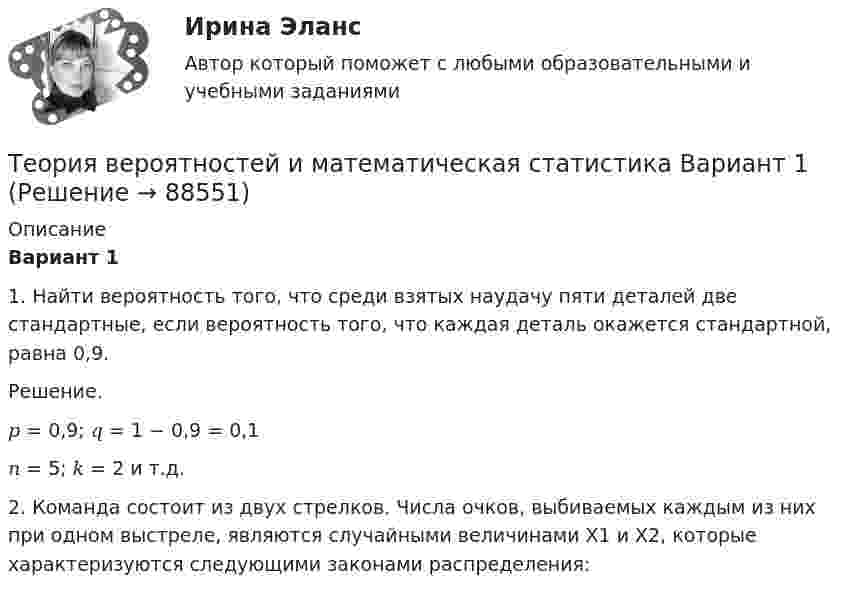      
            Описание
            Вариант 1	1.  Найти вероятность того, что среди взятых наудачу пяти деталей две стандартные, если вероятность того, что каждая деталь окажется стандартной, равна 0,9.Решение.𝑝 = 0,9; 𝑞 = 1 − 0,9 = 0,1𝑛 = 5; 𝑘 = 2 и т.д.	2.    Команда состоит из двух стрелков. Числа очков, выбиваемых каждым из них при одном выстреле, являются случайными величинами Х1 и Х2, которые характеризуются следующими законами распределения:   
            
            
            Теория вероятностей и математическая статистика (3.6 - Э.2.19) СибупкТеория вероятностей и математическая статистика Вариант 1Теория вероятностей и математическая статистика вариант 11Теория вероятностей и  математическая статистика (вариант 18, РАНХ и ГС)Теория вероятностей и математическая статистика, вариант 4Теория вероятностей и математическая статистика витте вариант 1Теория вероятностей и математическая статистика витте вариант 2Теория вероятностей Вариант 4 (8 заданий) 1. Вероятность получить высокие дивиденды по акциям на первом предприятии – 0,2, на втором – 0,35, на третьем – 0,15. Определите вероятность того, что акционер, имеющий акции всех предприятий, получит высокие дивиденды: а) на всех предприятиях; б) хотя бы на одном предприятии; в) только на одном предприятии.Теория вероятностей / Вариант №1 (4 задачи)Теория вероятностей и математическая статистикаТеория вероятностей и математическая статистикаТеория вероятностей и математическая статистика / 18 вопросовТеория Вероятностей и математическая статистика 1 вариант✅ Теория вероятностей и математическая статистика 234 вопроса СИНЕРГИЯ МТИ 2022