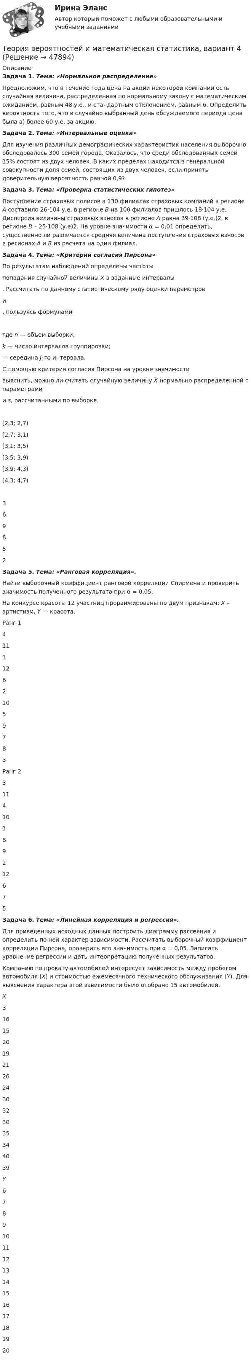     
            Описание
             Задача 1. Тема: «Нормальное распределение»	Предположим, что в течение года цена на акции некоторой компании есть случайная величина, распределенная по нормальному закону с математи­ческим ожиданием, равным 48 у.е., и стандартным отклонением, равным 6. Определить вероятность того, что в случайно выбранный день обсуждаемого периода цена была а) более 60 у.е. за акцию. Задача 2. Тема: «Интервальные оценки»	Для изучения различных демографических характеристик населения выборочно обследовалось 300 семей города. Оказалось, что среди обследованных семей 15% состоят из двух человек. В каких пределах находится в генеральной совокупности доля семей, состоящих из двух человек, если принять доверительную вероятность равной 0,9? Задача 3. Тема: «Проверка статистических гипотез»	Поступление страховых полисов в 130 филиалах страховых компаний в регионе А составило 26·104 у.е, в регионе В на 100 филиалов пришлось 18·104 у.е. Дисперсия величины страховых взносов в регионе А равна 39·108 (у.е.)2, в регионе В – 25·108 (у.е)2. На уровне значимости α = 0,01 определить, существенно ли различается средняя величина поступления страховых взносов в регионах А и В из расчета на один филиал. Задача 4. Тема: «Критерий согласия Пирсона»	По результатам наблюдений определены частоты попадания случайной величины X в заданные интервалы . Рассчитать по данному статистическому ряду оценки параметров и , пользуясь формулами 	где n — объем выборки; k — число интервалов группировки; — середина j­–го интервала. 	С помощью критерия согласия Пирсона на уровне значимости  выяснить, можно ли считать случайную величину X нормально распределенной с параметрами  и s, рассчитанными по выборке.    [2,3; 2,7) [2,7; 3,1) [3,1; 3,5) [3,5; 3,9) [3,9; 4,3) [4,3; 4,7)  3 6 9 8 5 2 Задача 5. Тема: «Ранговая корреляция».	Найти выборочный коэффициент ранговой корреляции Спирмена и проверить значимость полученного результата при α = 0,05.	На конкурсе красоты 12 участниц проранжированы по двум признакам: X – артистизм, Y — красота.  Ранг 1 4 11 1 12 6 2 10 5 9 7 8 3   Ранг 2 3 11 4 10 1 8 9 2 12 6 7 5 Задача 6. Тема: «Линейная корреляция и регрессия».	Для приведенных исходных данных построить диаграмму рассеяния и определить по ней характер зависимости. Рассчитать выборочный коэффициент корреляции Пирсона, проверить его значимость при α = 0,05. Записать уравнение регрессии и дать интерпретацию полученных результатов.	Компанию по прокату автомобилей интересует зависимость между пробегом автомобиля (X) и стоимостью ежемесячного технического обслуживания (Y). Для выяснения характера этой зависимости было отобрано 15 автомобилей. X 3 16 15 20 19 21 26 24 30 32 30 35 34 40 39 Y 6 7 8 9 10 11 12 13 14 15 16 17 18 19 20   
            
            
            Теория вероятностей и  математическая статистика (вариант 18, РАНХ и ГС)Теория вероятностей и математическая статистика, вариант 4Теория вероятностей и математическая статистика витте вариант 1Теория вероятностей и математическая статистика витте вариант 2Теория вероятностей и математическая статистика витте вариант  3Теория вероятностей и математическая статистика  витте вариант 4Теория вероятностей и математическая статистика”  Задание/вариант   №5Теория вероятностей и математическая статистикаТеория вероятностей и математическая статистика / 18 вопросовТеория Вероятностей и математическая статистика 1 вариант✅ Теория вероятностей и математическая статистика 234 вопроса СИНЕРГИЯ МТИ 2022Теория вероятностей и математическая статистика 2, Вариант 2 ( РОСДИСТАНТ)Теория вероятностей и математическая статистика (3.6 - Э.2.19) СибупкТеория вероятностей и математическая статистика Вариант 1