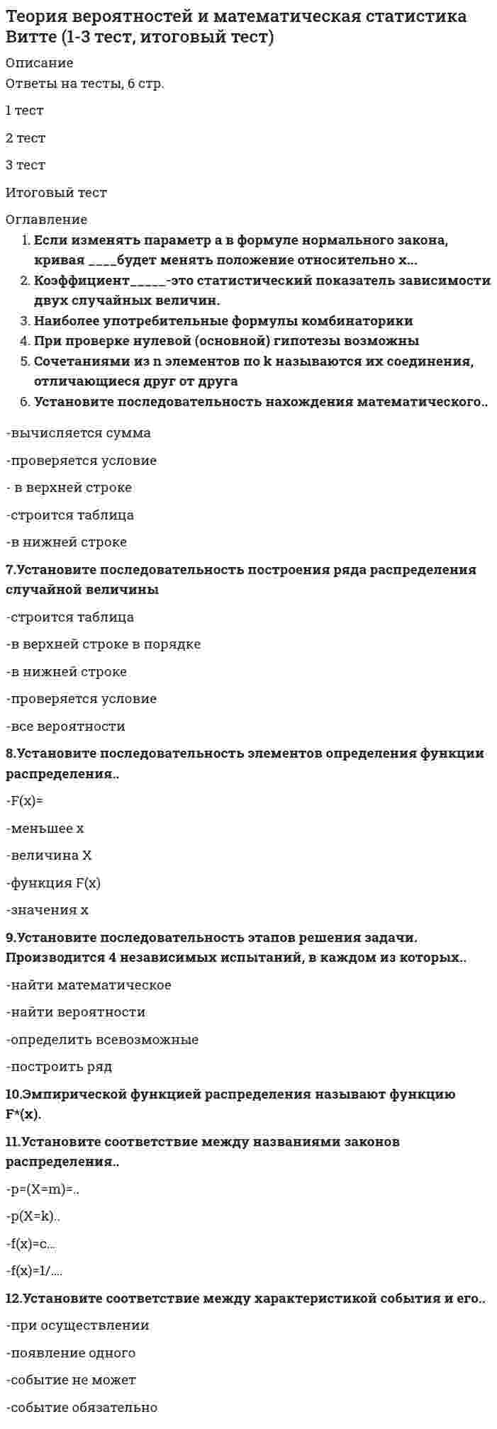      
          Описание
          Теория вероятностей и математическая статистика (ликвидация АЗ)ответы на 20 вопросов, которые встречаются в тесте по данному предметувопросы собраны из одной попытки, результат 90 баллов из 100 (корректные ответы 18 из 20)вопросы отсортированы в лексикографическом порядке, можно пользоваться поиском (Ctrl+F) 
          Оглавление
          Вероятность достоверного события равна …Тип ответа: Одиночный выбора) 0,1б) 0,5в) 0г) 0,25д) 1Если в вазе с цветами 15 гвоздик – 5 белых и 10 красных, и из вазы наугад вынимают 2 цветка, то вероятность того, что оба цветка белые, составляет …Тип ответа: Одиночный выбора) 0,095б) 0,08в) 0,083г) 0, 043д) 0,06Если в каждой из трех партий, содержащих по 10 изделий, имеется соответственно два, три и пять бракованных изделия и из каждой партии наудачу извлекают по одному изделию, то вероятность того, что все три изделия окажутся бракованными, составляет …Тип ответа: Одиночный выбора) 0,035б) 0,03в) 0,036г) 0,026д) 0,08Если в каждой из трех партий, содержащих по 10 изделий, имеется соответственно два, три и четыре бракованных изделия и из каждой партии наудачу извлекают по одному изделию, то вероятность того, что все три изделия окажутся стандартными, составляет …Тип ответа: Одиночный выбора) 0,352б) 0,323в) 0,398г) 0, 392д) 0,336Если в каждой из трех партий, содержащих по 10 изделий, имеется соответственно два, три и четыре бракованных, и из каждой партии наудачу извлекают по одному изделию, то вероятность того, что все три изделия окажутся бракованными, составляет …Тип ответа: Одиночный выбора) 0,048б) 0,046в) 0,028г) 0, 024д) 0,03Если в каждой из трех партий, содержащих по 10 изделий, имеется соответственно одно, два и четыре бракованных изделия и из каждой партии наудачу извлекают по одному изделию, то вероятность того, что все три изделия окажутся стандартными, составляет …Тип ответа: Одиночный выбора) 0,552б) 0,623в) 0,498г) 0,432д) 0,429Если в магазин поступают телевизоры с трех заводов – 30 % с первого завода, 25 % со второго, остальные с третьего, то вероятность случайного выбора телевизора с третьего завода составляет …Тип ответа: Одиночный выбора) 0,45б) 0,64в) 0,52г) 0,54д) 0,56Если вероятность своевременного получения груза равна 0,7, а вероятность того, что упаковка груза не будет повреждена, равна 0,9, то вероятность того, что груз будет получен своевременно в неповрежденной упаковке, составляет …Тип ответа: Одиночный выбора) 0,85б) 0,63в) 0,72г) 0, 63д) 0,76Если вероятность своевременного получения груза равна 0,7, а вероятность того, что упаковка груза не будет повреждена, равна 0,9, то вероятность того, что груз не будет получен своевременно и при этом в поврежденной упаковке, составляет …Тип ответа: Одиночный выбора) 0,03б) 0,029в) 0,02г) 0, 046д) 0,031Если вероятность своевременного получения груза равна 0,8, а вероятность того, что упаковка груза не будет повреждена, равна 0,7, то вероятность того, что груз будет получен своевременно в неповрежденной упаковке, составляет …Тип ответа: Одиночный выбора) 0,85б) 0,6в) 0,72г) 0,66д) 0,56Если вероятность своевременного получения груза равна 0,8, а вероятность того, что упаковка груза не будет повреждена, равна 0,7, то вероятность того, что груз не будет получен своевременно и при этом в поврежденной упаковке, составляет …Тип ответа: Одиночный выбора) 0,06б) 0,03в) 0,05г) 0. 46д) 0.61Если вероятность своевременного получения груза равна 0,9, а вероятность того, что упаковка груза не будет повреждена, равна 0,6, то вероятность того, что груз будет получен своевременно в неповрежденной упаковке, составляет …Тип ответа: Одиночный выбора) 0,59б) 0,54в) 0,57г) 0, 56д) 0,58Если вероятность того, что в страховую компанию в течение года обратится с иском о возмещении ущерба первый клиент, равна 0,2, а для второго клиента вероятность такого обращения равна 0,3, то, если обращения клиентов – события независимые, вероятность того, что в течение года в страховую компанию обратится хотя бы один клиент, составляет …Тип ответа: Одиночный выбора) 0,4б) 0,44в) 0,22г) 0,34д) 0,66Если вероятность того, что в течение одной смены возникнет поломка станка, равна 0,05, то вероятность того, что не возникнет ни одной поломки за три смены, составляет …Тип ответа: Одиночный выбора) 0,81б) 0,88в) 0,78г) 0, 95д) 0,86Если из колоды 52 карт наудачу вытягивается одна, то вероятность того, что это будет карта пиковой масти, составляет …Тип ответа: Одиночный выбора) 1/52б) 0,5в) 1/36г) 0,25д) 1/9Если из колоды 52 карт наудачу вытягивается одна, то вероятность того, что это будет король пик, составляет …Тип ответа: Одиночный выбора) 1/52б) 0,5в) 1/36г) 0,25д) 1/9Если из колоды 52 карт наудачу вытягивается одна, то вероятность того, что это будет король, составляет …Тип ответа: Одиночный выбора) 1/52б) 0,5в) 1/36г) 1/13д) 1/9Если консультационный пункт института получает пакеты с контрольными работами студентов из городов А, В и С, вероятность получения пакета из города А равна 0,7, из города В – 0,2 то вероятность того, что очередной пакет будет получен из города С, составляет …Тип ответа: Одиночный выбора) 0,5б) 0,4в) 0,2г) 0,25д) 0,1Если монета была подброшена 10 раз и «герб» выпал 4 раза, то частость (относительная частота) выпадения «герба» составляет …Тип ответа: Одиночный выбора) 0,5б) 0,4в) 0,2г) 0,25д) 0,1Когда бросают игральный кубик, вероятность выпадения грани с 6 очками составляет …Тип ответа: Одиночный выбора) 1/52б) 0,5в) 1/36г) 1/6д) 1/9  
            
            
            Теория вероятностей и математическая статистика (ликвидация АЗ) (ответы на тест Синергия / МТИ / МосАП)Теория вероятностей и математическая статистика СИНЕРГИЯТеория вероятностей и математическая статистика. Синергия ответы на тест. Теория вероятностей и математическая статистика СИНЕРГИЯ ТЕСТТеория вероятностей и математическая статистика ТЕСТ СинергияТеория вероятностей и математическая статистика (тест с ответами ММА)Теория вероятностей и математическая статистика (тест с ответами Синергия)Теории обучения и воспитания Синергия МФПУ 78 вопросов 87 балловТеории обучения и воспитания Синергия новые ответы - тесты 2021Теоритические основы физ.воспитания с практикум по совершенствованию двигательных умений и навыков НСПКТеория автоматического управления (Экзамен, ответы)Теория бухгалтерского учета (93 балла) Синергия 5 семестрТеория Бухгалтерского учета (ответы на тесты МФУ Синергия 80 баллов из 100Теория вероятностей и математическая статистика (1-3 тест) Витте