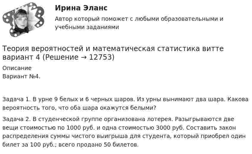      
          Описание
          Вариант №4.Задача 1. В урне 9 белых и 6 черных шаров. Из урны вынимают два шара. Какова вероятность того, что оба шара окажутся белыми?Задача 2. В студенческой группе организована лотерея. Разыгрываются две вещи стоимостью по 1000 руб. и одна стоимостью 3000 руб. Составить закон распределения суммы чистого выигрыша для студента, который приобрел один билет за 100 руб.; всего продано 50 билетов.  
            
            
            Теория вероятностей и математическая статистика витте вариант  3Теория вероятностей и математическая статистика  витте вариант 4Теория вероятностей и математическая статистика”  Задание/вариант   №5Теория вероятностей и математическая статистика  итоговое  задание Теория вероятностей и математическая статистика Итоговое задание-отличноТеория вероятностей и математическая статистика Итоговый тест Теория вероятностей и математическая статистика (Ответы на тест СИНЕРГИЯ / МОИ / МТИ)Теория вероятностей и математическая статистика 2, Вариант 2 ( РОСДИСТАНТ)Теория вероятностей и математическая статистика (3.6 - Э.2.19) СибупкТеория вероятностей и математическая статистика Вариант 1Теория вероятностей и математическая статистика вариант 11Теория вероятностей и  математическая статистика (вариант 18, РАНХ и ГС)Теория вероятностей и математическая статистика, вариант 4Теория вероятностей и математическая статистика витте вариант 1