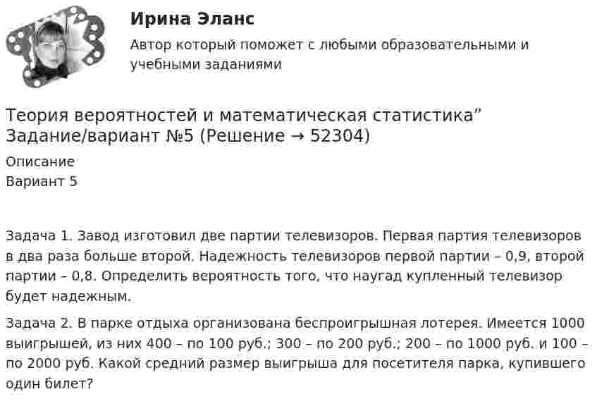      
            Описание
            Вариант 5Задача 1. Завод изготовил две партии телевизоров. Первая партия телевизоров в два раза больше второй. Надежность телевизоров первой партии – 0,9, второй партии – 0,8. Определить вероятность того, что наугад купленный телевизор будет надежным.Задача 2. В парке отдыха организована беспроигрышная лотерея. Имеется 1000 выигрышей, из них 400 – по 100 руб.; 300 – по 200 руб.; 200 – по 1000 руб. и 100 – по 2000 руб. Какой средний размер выигрыша для посетителя парка, купившего один билет?  
            
            
            Теория вероятностей и математическая статистика  витте вариант 4Теория вероятностей и математическая статистика”  Задание/вариант   №5Теория вероятностей и математическая статистика  итоговое  задание Теория вероятностей и математическая статистика Итоговое задание-отличноТеория вероятностей и математическая статистика Итоговый тест Теория вероятностей и математическая статистика (Ответы на тест СИНЕРГИЯ / МОИ / МТИ)💯 Теория вероятностей и математическая статистика (ответы на тест Синергия / МОИ / МТИ / МосАП, декабрь 2023)Теория вероятностей и математическая статистика (3.6 - Э.2.19) СибупкТеория вероятностей и математическая статистика Вариант 1Теория вероятностей и математическая статистика вариант 11Теория вероятностей и  математическая статистика (вариант 18, РАНХ и ГС)Теория вероятностей и математическая статистика, вариант 4Теория вероятностей и математическая статистика витте вариант 1Теория вероятностей и математическая статистика витте вариант 2