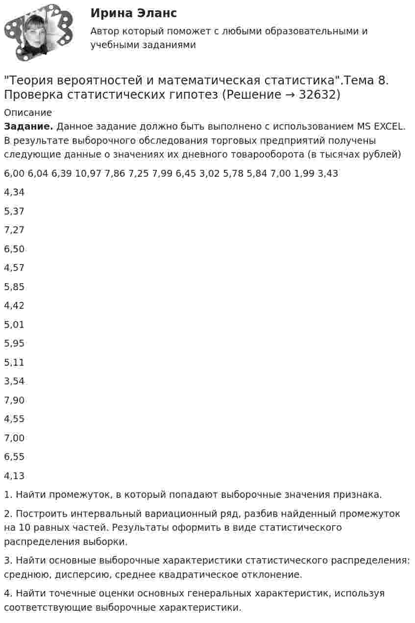      
          Описание
          Задание. Данное задание должно быть выполнено с использованием MS EXCEL. В результате выборочного обследования торговых предприятий получены следующие данные о значениях их дневного товарооборота (в тысячах рублей)   6,00  6,04  6,39 10,97 7,86 7,25 7,99 6,45 3,02 5,78 5,84 7,00 1,99 3,43 4,34 5,37 7,27 6,50   4,57 5,85 4,42 5,01 5,95 5,11   3,54 7,90 4,55 7,00 6,55 4,13 1.          Найти промежуток, в который попадают выборочные значения признака.2.          Построить интервальный вариационный ряд, разбив найденный промежуток на 10 равных частей. Результаты оформить в виде статистического распределения выборки. 3.          Найти основные выборочные характеристики статистического распределения: среднюю, дисперсию, среднее квадратическое отклонение.4.          Найти точечные оценки основных генеральных характеристик, используя соответствующие выборочные характеристики.  
            
            
            Теория вероятностей и математическая статистика тема 8. Проверка статистических гипотезТеория вероятностей и математическая статистика.Тема 8. Проверка статистических гипотез Теория вероятностей и математическая статистика (тест с ответами «Синергия»).Теория вероятностей и математическая статистика (тест с ответами Синергия/МОИ/МТИ/МосАП)Теория вероятностей и математическая статистика (тест с ответами Синергия/МОИ/ МТИ /МОСАП)Теория вероятностей и математическая статистика (тест с ответами «Синергия»/МТИ).Теория вероятностей и математическая статистика (тест с ответами, «Синергия» МФПУ / МОИ / МТИ / МосАП) Теория вероятностей и математическая статистика рейтинговая работа Вариант 5 – «М» - «О» МУИВ (им Витте) НОВАЯТеория вероятностей и математическая статистика рейтинговая работа Вариант 6 – «П» - «С» МУИВ (им Витте) НОВАЯТеория вероятностей и математическая статистика рейтинговая работа Вариант 7 – «Т» - «Ф» МУИВ (им Витте) НОВАЯТеория вероятностей и математическая статистика рейтинговая работа Вариант 8 – «Х» - «Ч» МУИВ (им Витте) НОВАЯТеория вероятностей и математическая статистика рейтинговая работа Вариант 9 – «Ш» - «Э» МУИВ (им Витте) НОВАЯТеория вероятностей и математическая статистика/СИНЕРГИЯ//МОИ//МТИТеория вероятностей и математическая статистика Синергия (МТИ)