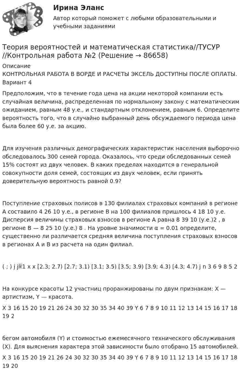      
            Описание
            КОНТРОЛЬНАЯ РАБОТА В ВОРДЕ И РАСЧЕТЫ ЭКСЕЛЬ ДОСТУПНЫ ПОСЛЕ ОПЛАТЫ. Вариант 4Предположим, что в течение года цена на акции некоторой компании есть случайная величина, распределенная по нормальному закону с математическим ожиданием, равным 48 у.е., и стандартным отклонением, равным 6. Определите вероятность того, что в случайно выбранный день обсуждаемого периода цена была более 60 у.е. за акцию. Для изучения различных демографических характеристик населения выборочно обследовалось 300 семей города. Оказалось, что среди обследованных семей 15% состоят из двух человек. В каких пределах находится в генеральной совокупности доля семей, состоящих из двух человек, если принять доверительную вероятность равной 0.9?Поступление страховых полисов в 130 филиалах страховых компаний в регионе А составило 4 26 10  у.е., в регионе В на 100 филиалов пришлось 4 18 10  у.е. Дисперсия величины страховых взносов в регионе А равна 8 39 10  (у.е.)2 , в регионе В — 8 25 10  (у.е.) 8 . На уровне значимости α = 0.01 определите, существенно ли различается средняя величина поступления страховых взносов в регионах А и В из расчета на один филиал.( ; ) j j1 x x [2.3; 2.7) [2.7; 3.1) [3.1; 3.5) [3.5; 3.9) [3.9; 4.3) [4.3; 4.7) j n 3 6 9 8 5 2 На конкурсе красоты 12 участниц проранжированы по двум признакам: X — артистизм, Y — красота.X 3 16 15 20 19 21 26 24 30 32 30 35 34 40 39 Y 6 7 8 9 10 11 12 13 14 15 16 17 18 19 2бегом автомобиля (Y) и стоимостью ежемесячного технического обслуживания (X). Для выяснения характера этой зависимости было отобрано 15 автомобилей.X 3 16 15 20 19 21 26 24 30 32 30 35 34 40 39 Y 6 7 8 9 10 11 12 13 14 15 16 17 18 19 20   
            
            
            Теория вероятностей и математическая статистика (тест с ответами, «Синергия» МФПУ / МОИ / МТИ / МосАП) Теория вероятностей и математическая статистика//ТУСУР//Контрольная работа №2Теория вероятностей и мат статиситика Рейтинговая Витте Вариант 2 – «Г» - «Е»Теория вероятностей и мат статиситика Рейтинговая Витте Вариант 3 – «Ж» - «И»Теория вероятностей и мат статиситика Рейтинговая Витте Вариант 9– «Ш» - «Э»ТЕОРИЯ ВЕРОЯТНОСТЕЙ И МАТ. СТАТИСТИКА//МБИТЕОРИЯ ВЕРОЯТНОСТЕЙ И МАТ. СТАТИСТИКА//МБИТеория вероятностей и математическая статистика Синергия (МТИ)Теория вероятностей и математическая статистика. Синергия. На отлично!Теория вероятностей и математическая статистика тема 8. Проверка статистических гипотезТеория вероятностей и математическая статистика.Тема 8. Проверка статистических гипотез Теория вероятностей и математическая статистика (тест с ответами «Синергия»).Теория вероятностей и математическая статистика (тест с ответами Синергия/МОИ/МТИ/МосАП)Теория вероятностей и математическая статистика (тест с ответами Синергия/МОИ/ МТИ /МОСАП)