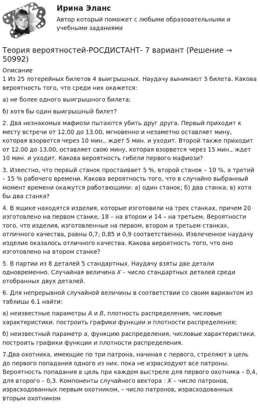      
            Описание
            1   Из 25 лотерейных билетов 4 выигрышных. Наудачу вынимают 3 билета. Какова вероятность того, что среди них окажется: а) не более одного выигрышного билета; б) хотя бы один выигрышный билет?2. Два незнакомых мафиози пытаются убить друг друга. Первый приходит к месту встречи от 12.00 до 13.00, мгновенно и незаметно оставляет мину, которая взорвется через 10 мин., ждет 5 мин. и уходит. Второй также приходит от 12.00 до 13.00, оставляет свою мину, которая взорвется через 15 мин., ждет 10 мин. и уходит. Какова вероятность гибели первого мафиози?3. Известно, что первый станок простаивает 5 %, второй станок – 10 %, а третий – 15 % рабочего времени. Какова вероятность того, что в случайно выбранный момент времени окажутся работающими: а) один станок; б) два станка; в) хотя бы два станка?4. В ящике находятся изделия, которые изготовили на трех станках, причем 20 изготовлено на первом станке, 18 – на втором и 14 – на третьем. Вероятности того, что изделия, изготовленные на первом, втором и третьем станках, отличного качества, равны 0,7; 0,85 и 0,9 соответственно. Извлеченное наудачу изделие оказалось отличного качества. Какова вероятность того, что оно изготовлено на втором станке? 5. В партии из 8 деталей 5 стандартных. Наудачу взяты две де­тали одновременно. Случайная величина Х – число стандартных деталей среди отобранных двух деталей.6. Для непрерывной случайной величины в соответствии со своим вариантом из таблицы 6.1 найти:а) неизвестные параметры А и В, плотность распределения, числовые характеристики, построить графики функции и плотности распределения;б) неизвестный параметр а, функцию распределения, числовые характеристики, построить графики функции и плотности распределения.7.Два охотника, имеющие по три патрона, начиная с первого, стреляют в цель до первого попадания одного из них, пока не израсходуют все патроны. Вероятность попадания в цель при каждом выстреле для первого охотника – 0,4, для второго – 0,3. Компоненты случайного вектора                    : Х – число патронов, израсходованных первым охотником,    – число патронов, израсходованных вторым охотником   
            
            
            ТЕОРИЯ ВЕРОЯТНОСТЕЙ И МАТ. СТАТИСТИКА//МБИТеория вероятностей-РОСДИСТАНТ- 7 вариантТеория вероятностей, ТУСУР, вариант 1Теория вероятностей, ТУСУР, вариант 10Теория вероятностей, ТУСУР, вариант 2Теория вероятностей, ТУСУР, вариант 3Теория вероятностей, ТУСУР, вариант 4ТЕОРИЯ ВЕРОЯТНОСТЕЙ И МАТ. СТАТИСТИКА//МБИТЕОРИЯ ВЕРОЯТНОСТЕЙ И МАТ. СТАТИСТИКА//МБИТЕОРИЯ ВЕРОЯТНОСТЕЙ И МАТ. СТАТИСТИКА//МБИТЕОРИЯ ВЕРОЯТНОСТЕЙ И МАТ. СТАТИСТИКА//МБИТЕОРИЯ ВЕРОЯТНОСТЕЙ И МАТ. СТАТИСТИКА//МБИТЕОРИЯ ВЕРОЯТНОСТЕЙ И МАТ. СТАТИСТИКА//МБИТЕОРИЯ ВЕРОЯТНОСТЕЙ И МАТ. СТАТИСТИКА//МБИ