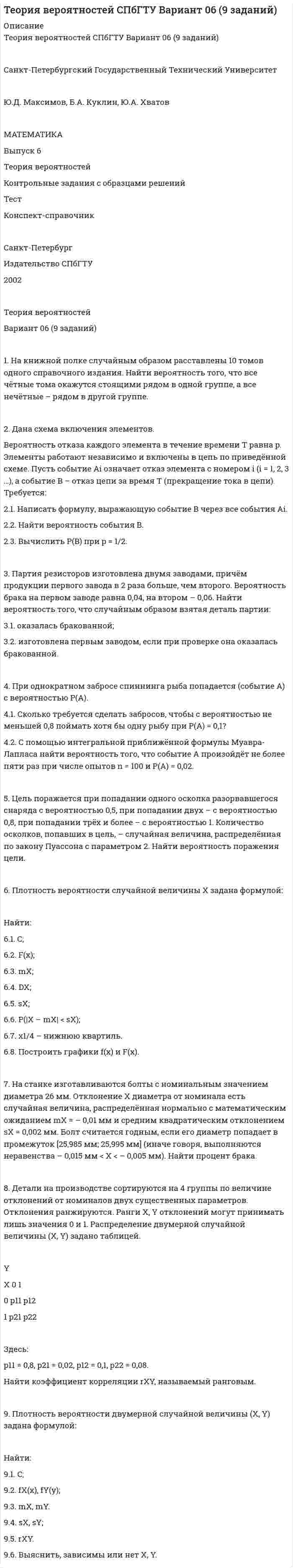




Описание


Теория вероятностей СПбГТУ Вариант 06 (9 заданий)
 
Санкт-Петербургский Государственный Технический Университет
 
Ю.Д. Максимов, Б.А. Куклин, Ю.А. Хватов
 
МАТЕМАТИКА
Выпуск 6
Теория вероятностей
Контрольные задания с образцами решений
Тест
Конспект-справочник
 
Санкт-Петербург
Издательство СПбГТУ
2002
 
Теория вероятностей
Вариант 06 (9 заданий)
 
1. На книжной полке случайным образом расставлены 10 томов одного справочного издания. Найти вероятность того, что все чётные тома окажутся стоящими рядом в одной группе, а все нечётные – рядом в другой группе.
 
2. Дана схема включения элементов.
Вероятность отказа каждого элемента в течение времени T равна p. Элементы работают независимо и включены в цепь по приведённой схеме. Пусть событие Ai означает отказ элемента с номером i (i = 1, 2, 3 …), а событие B – отказ цепи за время T (прекращение тока в цепи). Требуется:
2.1. Написать формулу, выражающую событие B через все события Ai.
2.2. Найти вероятность события B.
2.3. Вычислить P(B) при p = 1/2.
 
3. Партия резисторов изготовлена двумя заводами, причём продукции первого завода в 2 раза больше, чем второго. Вероятность брака на первом заводе равна 0,04, на втором – 0,06. Найти вероятность того, что случайным образом взятая деталь партии:
3.1. оказалась бракованной;
3.2. изготовлена первым заводом, если при проверке она оказалась бракованной.
 
4. При однократном забросе спиннинга рыба попадается (событие A) с вероятностью P(A).
4.1. Сколько требуется сделать забросов, чтобы с вероятностью не меньшей 0,8 поймать хотя бы одну рыбу при P(A) = 0,1?
4.2. С помощью интегральной приближённой формулы Муавра-Лапласа найти вероятность того, что событие A произойдёт не более пяти раз при числе опытов n = 100 и P(A) = 0,02.
 
5. Цель поражается при попадании одного осколка разорвавшегося снаряда с вероятностью 0,5, при попадании двух – с вероятностью 0,8, при попадании трёх и более – с вероятностью 1. Количество осколков, попавших в цель, – случайная величина, распределённая по закону Пуассона с параметром 2. Найти вероятность поражения цели.
 
6. Плотность вероятности случайной величины X задана формулой:
 
Найти:
6.1. C;
6.2. F(x);
6.3. mX;
6.4. DX;
6.5. sX;
6.6. P(|X – mX| < sX);
6.7. x1/4 – нижнюю квартиль.
6.8. Построить графики f(x) и F(x).
 
7. На станке изготавливаются болты с номинальным значением диаметра 26 мм. Отклонение X диаметра от номинала есть случайная величина, распределённая нормально с математическим ожиданием mX = – 0,01 мм и средним квадратическим отклонением sX = 0,002 мм. Болт считается годным, если его диаметр попадает в промежуток [25,985 мм; 25,995 мм] (иначе говоря, выполняются неравенства – 0,015 мм < X < – 0,005 мм). Найти процент брака.
 
8. Детали на производстве сортируются на 4 группы по величине отклонений от номиналов двух существенных параметров. Отклонения ранжируются. Ранги X, Y отклонений могут принимать лишь значения 0 и 1. Распределение двумерной случайной величины (X, Y) задано таблицей.
 
Y
X 0 1
0 p11 p12
1 p21 p22
 
Здесь:
p11 = 0,8, p21 = 0,02, p12 = 0,1, p22 = 0,08.
Найти коэффициент корреляции rXY, называемый ранговым.
 
9. Плотность вероятности двумерной случайной величины (X, Y) задана формулой:
 
Найти:
9.1. C;
9.2. fX(x), fY(y);
9.3. mX, mY.
9.4. sX, sY;
9.5. rXY.
9.6. Выяснить, зависимы или нет X, Y.



            
            
            2. Дана схема включения элементов. Вероятность безотказной работы каждого элемента в течение времени T равна p. Элементы работают независимо и включены в цепь по приведённой схеме. Пусть событие Ai означает безотказную работу за время T элемента с номером i (i = 1, 2, …), а событие B – безотказную работу всей цепи. Требуется:2. Дана схема включения элементов. Вероятность отказа каждого элемента в течение времени T равна p. Элементы работают независимо и включены в цепь по приведённой схеме. Пусть событие Ai означает отказ элемента с номером i (i = 1, 2, 3 …), а событие B – отказ цепи за время T (прекращение тока в цепи). Требуется:2. Дана схема включения элементов. Вероятность отказа каждого элемента в течение времени T равна p. Элементы работают независимо и включены в цепь по приведённой схеме. Пусть событие Ai означает отказ элемента с номером i (i = 1, 2, 3 …), а событие B – отказ цепи за время T (прекращение тока в цепи). Требуется:. 22. Дана схема включения элементов. Вероятность отказа каждого элемента в течение времени T равна p. Элементы работают независимо и включены в цепь по приведённой схеме. Пусть событие Ai означает отказ элемента с номером i (i = 1, 2, 3 …), а событие B – отказ цепи за время T (прекращение тока в цепи). Требуется:. 32. Дана схема включения элементов. Вероятность отказа каждого элемента в течение времени равна . Элементы работают независимо и включены в цепь по приведённой схеме. Пусть событие означает отказ элемента с номером , а событие – отказ цепи за время (превращение тока в цепи). Требуется:2.Две черные мыши родили от коричневого самца потомство. Одна 25 черных мышат, другая 15 черных и 12 коричневых. Какой признак доминирует? Напишите генотипы всех перечисленных особей. Рассчитайте вероятность появления черного потомства у коричневых мышат, если их скрещивать с коричневым партнером. 72 декабря 2019 года Министерством юстиции РФ было принято решение о нежелательности пребывания (проживания) Кебадзе в Российской Федерации, поскольку, проживая на территории РФ с 1995 года, он неоднократно привлекался к уголовной ответственности. При этом Министерство юстиции РФ исходило из того, что Кебадзе, на тот момент, в очередной раз отбывавший уголовное наказание в виде лишения свободы по приговору суда, является гражданином Грузии.2 вариант - Контрольная работа по юриспруденции2 Вариант Учет и анализ (финансовый учет, управленческий учет, финансовый анализ) Рейтинговая работа Витте часть 12 версия: 30 баллов АНО ДПО Практикум по психологическому консультированию ИПП Модуль 1. Установление контакта прояснение запроса. анализ запросов клиентов2 версия: 30 баллов АНО ДПО Практикум по психологическому консультированию Модуль 2. Формирование и проверка консультативных гипотез2 Ветеринарная клиника Данная организация осуществляет следующие основные виды деятельности: 2.1 Диагностика и оказание услуг по лечению животных. 2.2 Профилактические мероприятия (вакцинация животных, стерилизация и др.). 2.3 Реализация 2. Выборочное наблюдение Известны следующие данные о деятельности 30 предприятий за квартал (таблица 1). Используя эти данные, проведите статистический анализ выборочной совокупности. Проанализируйте полученные данные.2) Выполнить группировку виновников ДТП по стажу вождения, выделив 5 групп с равными интервалами. По каждой группе и в целом по всем виновникам определить: число виновников в абсолютном и относительном выражении (удельный вес). Для полученного ряда распределения построить гистограмму и полигон частот.