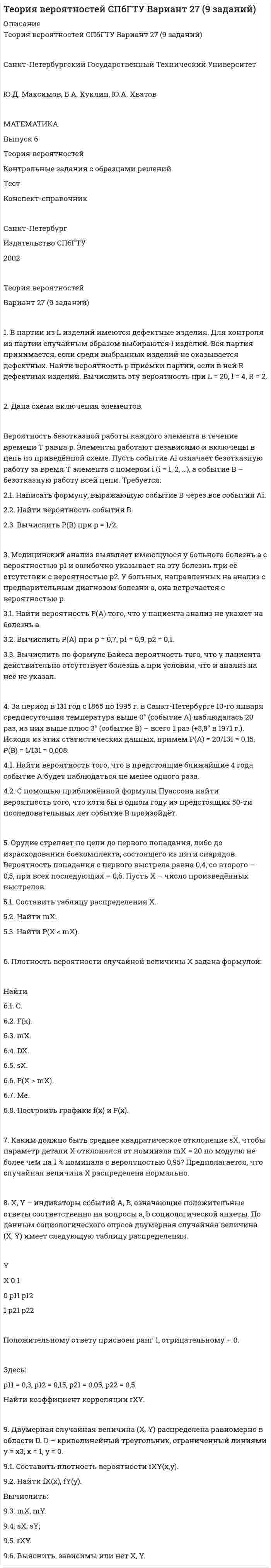 




Описание


Теория вероятностей СПбГТУ Вариант 24 (9 заданий)
 
Санкт-Петербургский Государственный Технический Университет
 
Ю.Д. Максимов, Б.А. Куклин, Ю.А. Хватов
 
МАТЕМАТИКА
Выпуск 6
Теория вероятностей
Контрольные задания с образцами решений
Тест
Конспект-справочник
 
Санкт-Петербург
Издательство СПбГТУ
2002
 
Теория вероятностей
Вариант 24 (9 заданий)
 
1. 3 ракетные установки производят залп по 5 воздушным целям. Каждая из них выбирает цель независимо от других. Найти вероятность того, что все ракеты будут выпущены по одной цели.
 
2. Дана схема включения элементов.
Вероятность отказа каждого элемента в течение времени T равна p. Элементы работают независимо и включены в цепь по приведённой схеме. Пусть событие Ai означает отказ элемента с номером i (i = 1, 2, 3 …), а событие B – отказ цепи за время T (прекращение тока в цепи). Требуется:
2.1. Написать формулу, выражающую событие B через все события Ai.
2.2. Найти вероятность события B.
2.3. Вычислить P(B) при p = 1/2.
 
3. Вероятность брака детали равна p. Деталь после изготовления проверяется контролёром-автоматом, который обнаруживает брак с вероятностью p1 и по ошибке бракует годную деталь с вероятностью p2.
3.1. Найти вероятность того, что произведённая деталь не будет забракована (событие A).
3.2. Вычислить P(A) при p = 0,02, p1 = 0,95, p2 = 0,01.
3.3. Вычислить по формуле Байеса вероятность того, что деталь, признанная годной в ходе контроля, на самом деле является бракованной.
 
4. Наводнением в Санкт-Петербурге считается подъём воды в Неве до 160 см и выше над нулевой отметкой. За период 1703-1994 гг. зарегистрировано 295 наводнений. Из них 94 были с высотой подъёма воды не менее 200 см над нулевой отметкой (событие A), а 3 – с высотой подъёма воды выше 3 м (событие B), (1777, 1824, 1924 гг.). На основе этих статистических данных примем P(A) = 94/295 = 0,32, P(B) = 3/295 = 0,01.
4.1. Найти вероятность того, что среди пяти предстоящих последовательных наводнений будет не более двух наводнений с высотой подъёма воды не менее 200 см.
4.2. С помощью приближённой формулы Пуассона вычислить вероятность того, что среди 50 последовательных наводнений будет не более одного наводнения с высотой подъёма воды выше 3 м.
 
5. Станок-автомат при изготовлении изделия допускает сбой, выпуская бракован-ное изделие, с вероятностью p. После первого же сбоя производится переналадка станка. Пусть X – число изделий, выпущенных автоматом между двумя переналадками.
5.1. Составить закон распределения X.
5.2. Найти mX и вычислить его при p = 0,05.
 
6. Дана плотность вероятности f(x) случайной величины X:
 
Найти:
6.1. C;
6.2. F(x);
6.3. mX;
6.4. DX;
6.5. sX;
6.6. P(|X – mX| < sX);
6.7. x1/4 – нижнюю квартиль.
6.8. Построить графики f(x) и F(x).
 
7. Измерительный прибор имеет систематическую ошибку mX = 10 см и среднее квадратическое отклонение sX = 50 см ошибки измерения X. Предполагается, что случайная величина X распределена нормально.
7.1. Найти вероятность P(|X| < 100).
7.2. Как изменится эта вероятность, если ликвидировать систематическую ошибку?
 
8. Детали на производстве сортируются на 4 группы по величине отклонений от номиналов двух существенных параметров. Отклонения ранжируются. Ранги X, Y отклонений могут принимать лишь значения 0 и 1. Распределение двумерной случайной величины (X, Y) задано таблицей.
 
Y
X 0 1
0 p11 = 0,06 p12 = 0,24
1 p21 = 0,14 p22 = 0,56
 
Здесь:
p11 = 0,06, p12 = 0,24, p21 = 0,14, p22 = 0,56.
Найти коэффициент корреляции rXY, называемый ранговым.
 
9. Дана плотность вероятности fXY(x,y) двумерной случайной величины (X, Y):
 
Найти:
9.1. C;
9.2. fX(x), fY(y);
9.3. mX, mY.
9.4. sX, sY;
9.5. rXY.
9.6. Выяснить, зависимы или нет X, Y.



            
            
            2. Вычислите ΔrHº реакции 3N₂O(г) + 2NH₃(г) = 4N₂(г) + 3H₂O(г). Будет ли эта реакция экзо- или эндотермической ?  Ответ: ΔrHº = -879,6 кДж2. Дана схема включения элементов. Вероятность безотказной работы каждого элемента в течение времени T равна p. Элементы работают независимо и включены в цепь по приведённой схеме. Пусть событие Ai означает безотказную работу за время T элемента с номером i (i = 1, 2, …), а событие B – безотказную работу всей цепи. Требуется:2. Дана схема включения элементов. Вероятность отказа каждого элемента в течение времени T равна p. Элементы работают независимо и включены в цепь по приведённой схеме. Пусть событие Ai означает отказ элемента с номером i (i = 1, 2, 3 …), а событие B – отказ цепи за время T (прекращение тока в цепи). Требуется:2. Дана схема включения элементов. Вероятность отказа каждого элемента в течение времени T равна p. Элементы работают независимо и включены в цепь по приведённой схеме. Пусть событие Ai означает отказ элемента с номером i (i = 1, 2, 3 …), а событие B – отказ цепи за время T (прекращение тока в цепи). Требуется:. 22. Дана схема включения элементов. Вероятность отказа каждого элемента в течение времени T равна p. Элементы работают независимо и включены в цепь по приведённой схеме. Пусть событие Ai означает отказ элемента с номером i (i = 1, 2, 3 …), а событие B – отказ цепи за время T (прекращение тока в цепи). Требуется:. 32. Дана схема включения элементов. Вероятность отказа каждого элемента в течение времени равна . Элементы работают независимо и включены в цепь по приведённой схеме. Пусть событие означает отказ элемента с номером , а событие – отказ цепи за время (превращение тока в цепи). Требуется:2.Две черные мыши родили от коричневого самца потомство. Одна 25 черных мышат, другая 15 черных и 12 коричневых. Какой признак доминирует? Напишите генотипы всех перечисленных особей. Рассчитайте вероятность появления черного потомства у коричневых мышат, если их скрещивать с коричневым партнером. 72 ВАРИАНТ - КОНТРОЛЬНАЯ РАБОТА ПО УГОЛОВНОМУ ПРАВУ2 вариант - Контрольная работа по юриспруденции2 Вариант Учет и анализ (финансовый учет, управленческий учет, финансовый анализ) Рейтинговая работа Витте часть 12 версия: 30 баллов АНО ДПО Практикум по психологическому консультированию ИПП Модуль 1. Установление контакта прояснение запроса. анализ запросов клиентов2 версия: 30 баллов АНО ДПО Практикум по психологическому консультированию Модуль 2. Формирование и проверка консультативных гипотез2 Ветеринарная клиника Данная организация осуществляет следующие основные виды деятельности: 2.1 Диагностика и оказание услуг по лечению животных. 2.2 Профилактические мероприятия (вакцинация животных, стерилизация и др.). 2.3 Реализация 2. Выборочное наблюдение Известны следующие данные о деятельности 30 предприятий за квартал (таблица 1). Используя эти данные, проведите статистический анализ выборочной совокупности. Проанализируйте полученные данные.