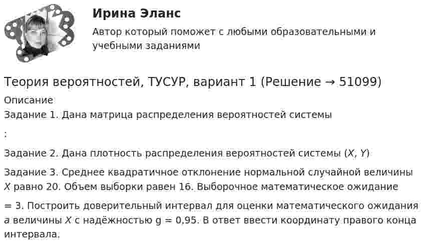     
            Описание
            Задание 1. Дана матрица распределения вероятностей системы :Задание 2. Дана плотность распределения вероятностей системы (X, Y)Задание 3. Среднее квадратичное отклонение нормальной случайной величины X  равно 20. Объем выборки равен 16. Выборочное математическое ожидание  = 3. Построить доверительный интервал для оценки математического ожидания a величины X с надёжностью g = 0,95. В ответ ввести координату правого конца интервала.  
            
            
            Теория вероятностей-РОСДИСТАНТ- 7 вариантТеория вероятностей, ТУСУР, вариант 1Теория вероятностей, ТУСУР, вариант 10Теория вероятностей, ТУСУР, вариант 2Теория вероятностей, ТУСУР, вариант 3Теория вероятностей, ТУСУР, вариант 4Теория вероятностей, ТУСУР, вариант 5ТЕОРИЯ ВЕРОЯТНОСТЕЙ И МАТ. СТАТИСТИКА//МБИТЕОРИЯ ВЕРОЯТНОСТЕЙ И МАТ. СТАТИСТИКА//МБИТЕОРИЯ ВЕРОЯТНОСТЕЙ И МАТ. СТАТИСТИКА//МБИТЕОРИЯ ВЕРОЯТНОСТЕЙ И МАТ. СТАТИСТИКА//МБИТЕОРИЯ ВЕРОЯТНОСТЕЙ И МАТ. СТАТИСТИКА//МБИТЕОРИЯ ВЕРОЯТНОСТЕЙ И МАТ. СТАТИСТИКА//МБИТЕОРИЯ ВЕРОЯТНОСТЕЙ И МАТ. СТАТИСТИКА//МБИ