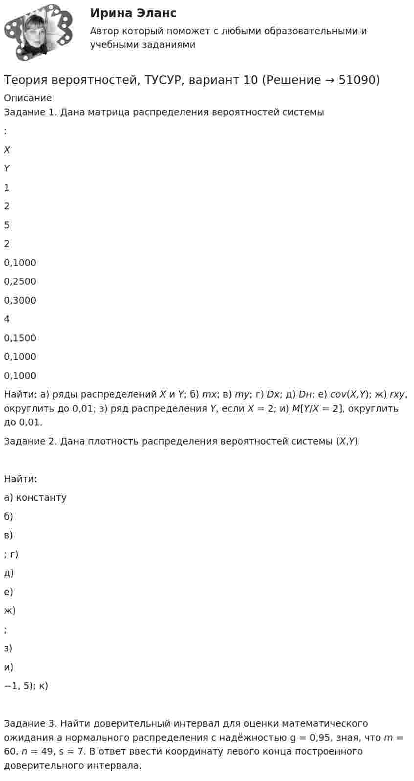     
            Описание
            Задание 1. Дана матрица распределения вероятностей системы :   X Y 1 2 5   2 0,1000 0,2500 0,3000   4 0,1500 0,1000 0,1000  Найти: а) ряды распределений X и Y; б) mx; в) my; г) Dx; д) Dн; е) cov(X,Y); ж) rxy, округлить до 0,01; з) ряд распределения Y, если X = 2; и) M[Y/X = 2], округлить до 0,01.Задание 2. Дана плотность распределения вероятностей системы (X,Y)Найти:а) константу  б)  в) ; г)  д)  е)  ж) ;з)  и) −1, 5); к) Задание 3. Найти доверительный интервал для оценки математического ожидания a нормального распределения с надёжностью g = 0,95, зная, что m = 60, n = 49, s = 7. В ответ ввести координату левого конца построенного доверительного интервала.  
            
            
            Теория вероятностей, ТУСУР, вариант 1Теория вероятностей, ТУСУР, вариант 10Теория вероятностей, ТУСУР, вариант 2Теория вероятностей, ТУСУР, вариант 3Теория вероятностей, ТУСУР, вариант 4Теория вероятностей, ТУСУР, вариант 5Теория вероятностей, ТУСУР, вариант 6ТЕОРИЯ ВЕРОЯТНОСТЕЙ И МАТ. СТАТИСТИКА//МБИТЕОРИЯ ВЕРОЯТНОСТЕЙ И МАТ. СТАТИСТИКА//МБИТЕОРИЯ ВЕРОЯТНОСТЕЙ И МАТ. СТАТИСТИКА//МБИТЕОРИЯ ВЕРОЯТНОСТЕЙ И МАТ. СТАТИСТИКА//МБИТЕОРИЯ ВЕРОЯТНОСТЕЙ И МАТ. СТАТИСТИКА//МБИТЕОРИЯ ВЕРОЯТНОСТЕЙ И МАТ. СТАТИСТИКА//МБИТЕОРИЯ ВЕРОЯТНОСТЕЙ И МАТ. СТАТИСТИКА//МБИ