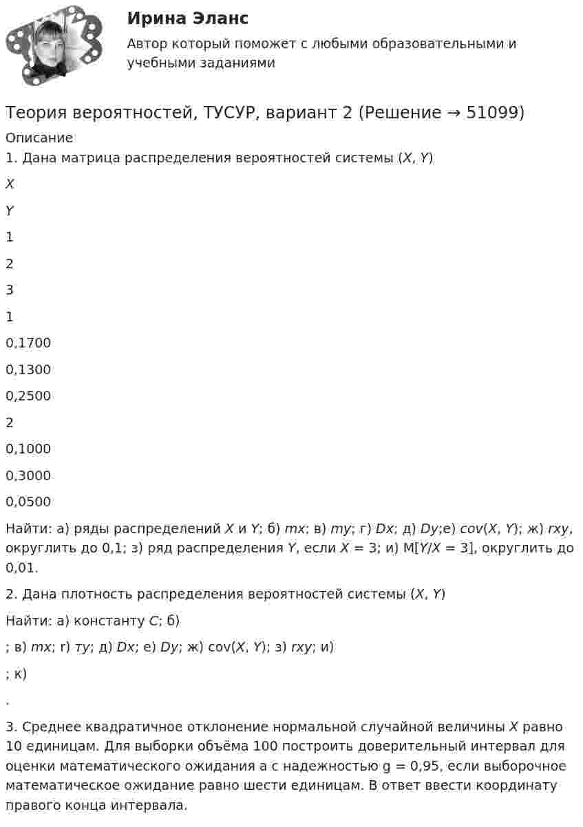     
            Описание
            	1. Дана матрица распределения вероятностей системы (Х, Y)   X Y 1 2 3   1 0,1700 0,1300 0,2500   2 0,1000 0,3000 0,0500 	Найти: а) ряды распределений X и Y; б) mx; в) my; г) Dx; д) Dy;е) cov(X, Y); ж) rxy, округлить до 0,1; з) ряд распределения Y, если Х = 3; и) М[Y/Х = 3], округлить до 0,01. 	2. Дана плотность распределения вероятностей системы (X, Y)   	Найти: а) константу С; б) ; в) mx; r) тy; д) Dx; е) Dy; ж) cov(X, Y); з) rxy; и) ; к) .	3. Среднее квадратичное отклонение нормальной случайной величины Х равно 10 единицам. Для выборки объёма 100 построить доверительный интервал для оценки математического ожидания а с надежностью g = 0,95, если выборочное математическое ожидание равно шести единицам. В ответ ввести координату правого конца интервала.   
            
            
            Теория вероятностей, ТУСУР, вариант 10Теория вероятностей, ТУСУР, вариант 2Теория вероятностей, ТУСУР, вариант 3Теория вероятностей, ТУСУР, вариант 4Теория вероятностей, ТУСУР, вариант 5Теория вероятностей, ТУСУР, вариант 6Теория вероятностей, ТУСУР, вариант 6ТЕОРИЯ ВЕРОЯТНОСТЕЙ И МАТ. СТАТИСТИКА//МБИТЕОРИЯ ВЕРОЯТНОСТЕЙ И МАТ. СТАТИСТИКА//МБИТЕОРИЯ ВЕРОЯТНОСТЕЙ И МАТ. СТАТИСТИКА//МБИТЕОРИЯ ВЕРОЯТНОСТЕЙ И МАТ. СТАТИСТИКА//МБИТЕОРИЯ ВЕРОЯТНОСТЕЙ И МАТ. СТАТИСТИКА//МБИТЕОРИЯ ВЕРОЯТНОСТЕЙ И МАТ. СТАТИСТИКА//МБИТеория вероятностей-РОСДИСТАНТ- 7 вариант