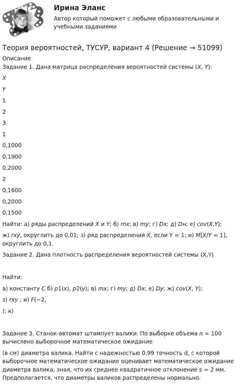     
            Описание
            	Задание 1. Дана матрица распределения вероятностей системы (X, Y):   X Y 1 2 3   1 0,1000 0,1900 0,2000   2 0,1600 0,2000 0,1500  	Найти: а) ряды распределений X и Y; б) mx; в) my; г) Dx; д) Dн; е) cov(X,Y); 	ж) rxy, округлить до 0,01; з) ряд распределения X, если Y = 1; и) M[X/Y = 1], округлить до 0,1.	Задание 2. Дана плотность распределения вероятностей системы (X,Y) 	Найти:	а) константу C б) p1(x), p2(y); в) mx; г) my; д) Dx; е) Dy; ж) cov(X, Y);	з) rxy ; и) F(−2, ); к) 	Задание 3. Станок-автомат штампует валики. По выборке объема n = 100 вычислено выборочное математическое ожидание (в см) диаметра валика. Найти с надежностью 0,99 точность d, с которой выборочное математическое ожидание оценивает математическое ожидание диаметра валика, зная, что их среднее квадратичное отклонение s = 2 мм. Предполагается, что диаметры валиков распределены нормально.  
            
            
            Теория вероятностей, ТУСУР, вариант 3Теория вероятностей, ТУСУР, вариант 4Теория вероятностей, ТУСУР, вариант 5Теория вероятностей, ТУСУР, вариант 6Теория вероятностей, ТУСУР, вариант 6Теория вероятностей, ТУСУР, вариант 7Теория вероятностей, ТУСУР, вариант 8ТЕОРИЯ ВЕРОЯТНОСТЕЙ И МАТ. СТАТИСТИКА//МБИТЕОРИЯ ВЕРОЯТНОСТЕЙ И МАТ. СТАТИСТИКА//МБИТЕОРИЯ ВЕРОЯТНОСТЕЙ И МАТ. СТАТИСТИКА//МБИТЕОРИЯ ВЕРОЯТНОСТЕЙ И МАТ. СТАТИСТИКА//МБИТеория вероятностей-РОСДИСТАНТ- 7 вариантТеория вероятностей, ТУСУР, вариант 1Теория вероятностей, ТУСУР, вариант 10