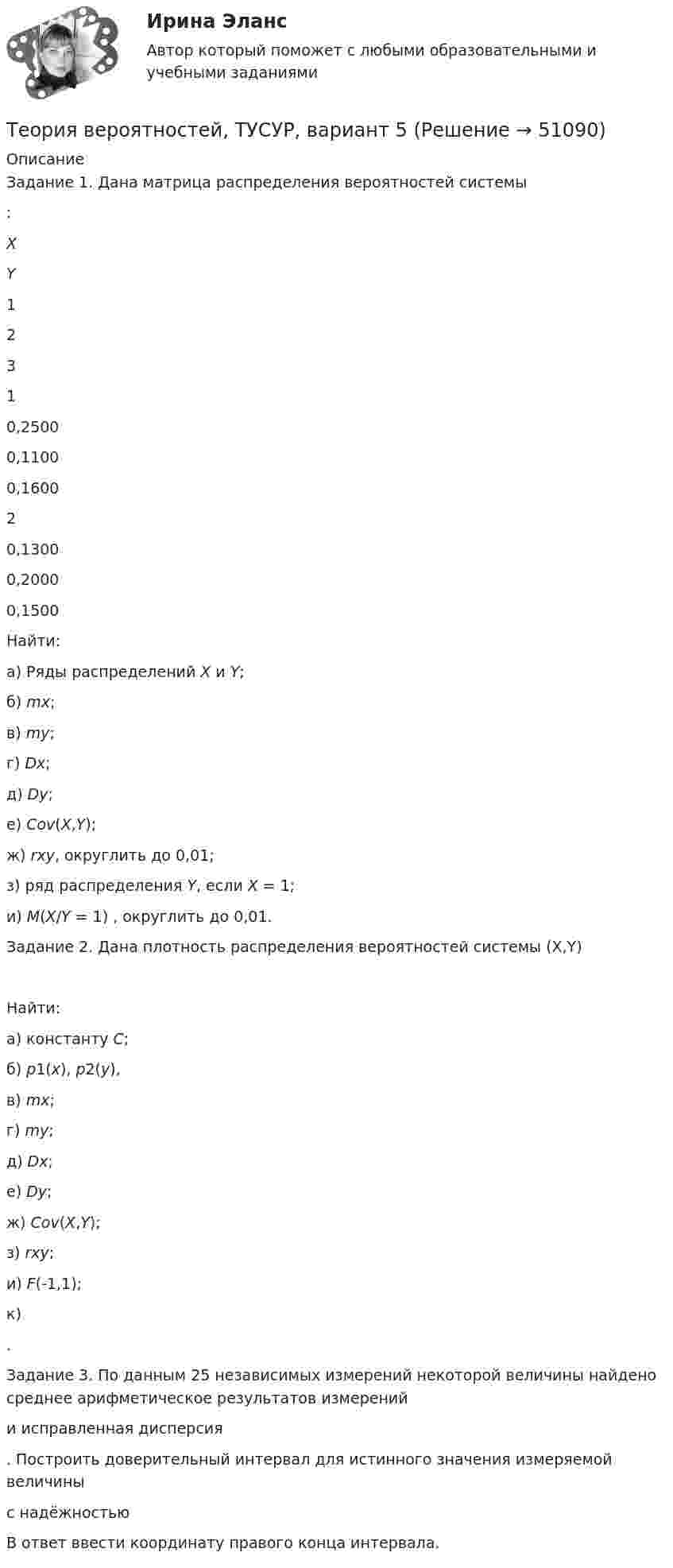     
            Описание
            	Задание 1. Дана матрица распределения вероятностей системы :   X Y 1 2 3   1 0,2500 0,1100 0,1600   2 0,1300 0,2000 0,1500  	Найти:	а)           Ряды распределений X и Y;	б)          mx;	в)           my;	г)           Dx;	д)          Dy;	е)           Cov(X,Y);	ж)         rxy, округлить до 0,01;	з)           ряд распределения Y, если X = 1;	и)          M(X/Y = 1) , округлить до 0,01.	Задание 2. Дана плотность распределения вероятностей системы (X,Y) 	Найти:	а)           константу C;	б)          p1(x), p2(y),	в)           mx;	г)           my;	д)          Dx;	е)           Dy;	ж)         Cov(X,Y);	з)           rxy;	и)          F(-1,1);	к)          .	Задание 3. По данным 25 независимых измерений некоторой величины найдено среднее арифметическое результатов измерений   и исправленная дисперсия  . Построить доверительный интервал для истинного значения измеряемой величины  с надёжностью   В ответ ввести координату правого конца интервала.   
            
            
            Теория вероятностей, ТУСУР, вариант 4Теория вероятностей, ТУСУР, вариант 5Теория вероятностей, ТУСУР, вариант 6Теория вероятностей, ТУСУР, вариант 6Теория вероятностей, ТУСУР, вариант 7Теория вероятностей, ТУСУР, вариант 8Теория вероятностей, ТУСУР, вариант 9ТЕОРИЯ ВЕРОЯТНОСТЕЙ И МАТ. СТАТИСТИКА//МБИТЕОРИЯ ВЕРОЯТНОСТЕЙ И МАТ. СТАТИСТИКА//МБИТЕОРИЯ ВЕРОЯТНОСТЕЙ И МАТ. СТАТИСТИКА//МБИТеория вероятностей-РОСДИСТАНТ- 7 вариантТеория вероятностей, ТУСУР, вариант 1Теория вероятностей, ТУСУР, вариант 10Теория вероятностей, ТУСУР, вариант 2