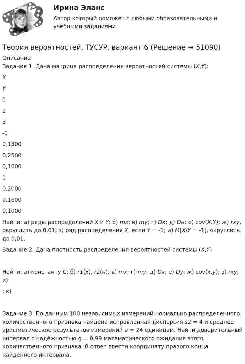     
            Описание
            	Задание 1. Дана матрица распределения вероятностей системы (X,Y):   X Y 1 2 3   -1 0,1300 0,2500 0,1600   1 0,2000 0,1600 0,1000  	Найти: а) ряды распределений X и Y; б) mx; в) my; г) Dx; д) Dн; е) cov(X,Y); ж) rxy, округлить до 0,01; з) ряд распределения X, если Y = -1; и) M[X/Y = -1], округлить до 0,01.	Задание 2. Дана плотность распределения вероятностей системы (X,Y) 	Найти: а) константу C; б) r1(x), r2(н); в) mx; г) my; д) Dx; е) Dy; ж) cov(x,y); з) rxy; и) ; к) 	Задание 3. По данным 100 независимых измерений нормально распределенного количественного признака найдена исправленная дисперсия s2 = 4 и среднее арифметическое результатов измерений a = 24 единицам. Найти доверительный интервал с надёжностью g = 0,99 математического ожидания этого количественного признака. В ответ ввести координату правого конца найденного интервала.  
            
            
            Теория вероятностей, ТУСУР, вариант 5Теория вероятностей, ТУСУР, вариант 6Теория вероятностей, ТУСУР, вариант 6Теория вероятностей, ТУСУР, вариант 7Теория вероятностей, ТУСУР, вариант 8Теория вероятностей, ТУСУР, вариант 9Теория вероятностиТЕОРИЯ ВЕРОЯТНОСТЕЙ И МАТ. СТАТИСТИКА//МБИТЕОРИЯ ВЕРОЯТНОСТЕЙ И МАТ. СТАТИСТИКА//МБИТеория вероятностей-РОСДИСТАНТ- 7 вариантТеория вероятностей, ТУСУР, вариант 1Теория вероятностей, ТУСУР, вариант 10Теория вероятностей, ТУСУР, вариант 2Теория вероятностей, ТУСУР, вариант 3