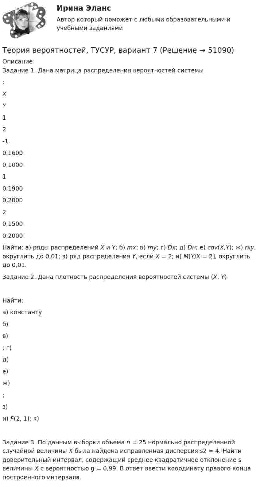     
            Описание
            Задание 1. Дана матрица распределения вероятностей системы :   X Y 1 2   -1 0,1600 0,1000   1 0,1900 0,2000   2 0,1500 0,2000  Найти: а) ряды распределений X и Y; б) mx; в) my; г) Dx; д) Dн; е) cov(X,Y); ж) rxy, округлить до 0,01; з) ряд распределения Y, если X = 2; и) M[Y/X = 2], округлить до 0,01. Задание 2. Дана плотность распределения вероятностей системы (X, Y)Найти:а) константу  б)  в) ; г)  д)  е)  ж) ;з)  и) F(2, 1); к) Задание 3. По данным выборки объема n = 25 нормально распределенной случайной величины X была найдена исправленная дисперсия s2 = 4. Найти доверительный интервал, содержащий среднее квадратичное отклонение s величины X с вероятностью g = 0,99. В ответ ввести координату правого конца построенного интервала.  
            
            
            Теория вероятностей, ТУСУР, вариант 6Теория вероятностей, ТУСУР, вариант 7Теория вероятностей, ТУСУР, вариант 8Теория вероятностей, ТУСУР, вариант 9Теория вероятностиТеория вероятности Теория вероятности - 5 задачТеория вероятностей-РОСДИСТАНТ- 7 вариантТеория вероятностей, ТУСУР, вариант 1Теория вероятностей, ТУСУР, вариант 10Теория вероятностей, ТУСУР, вариант 2Теория вероятностей, ТУСУР, вариант 3Теория вероятностей, ТУСУР, вариант 4Теория вероятностей, ТУСУР, вариант 5