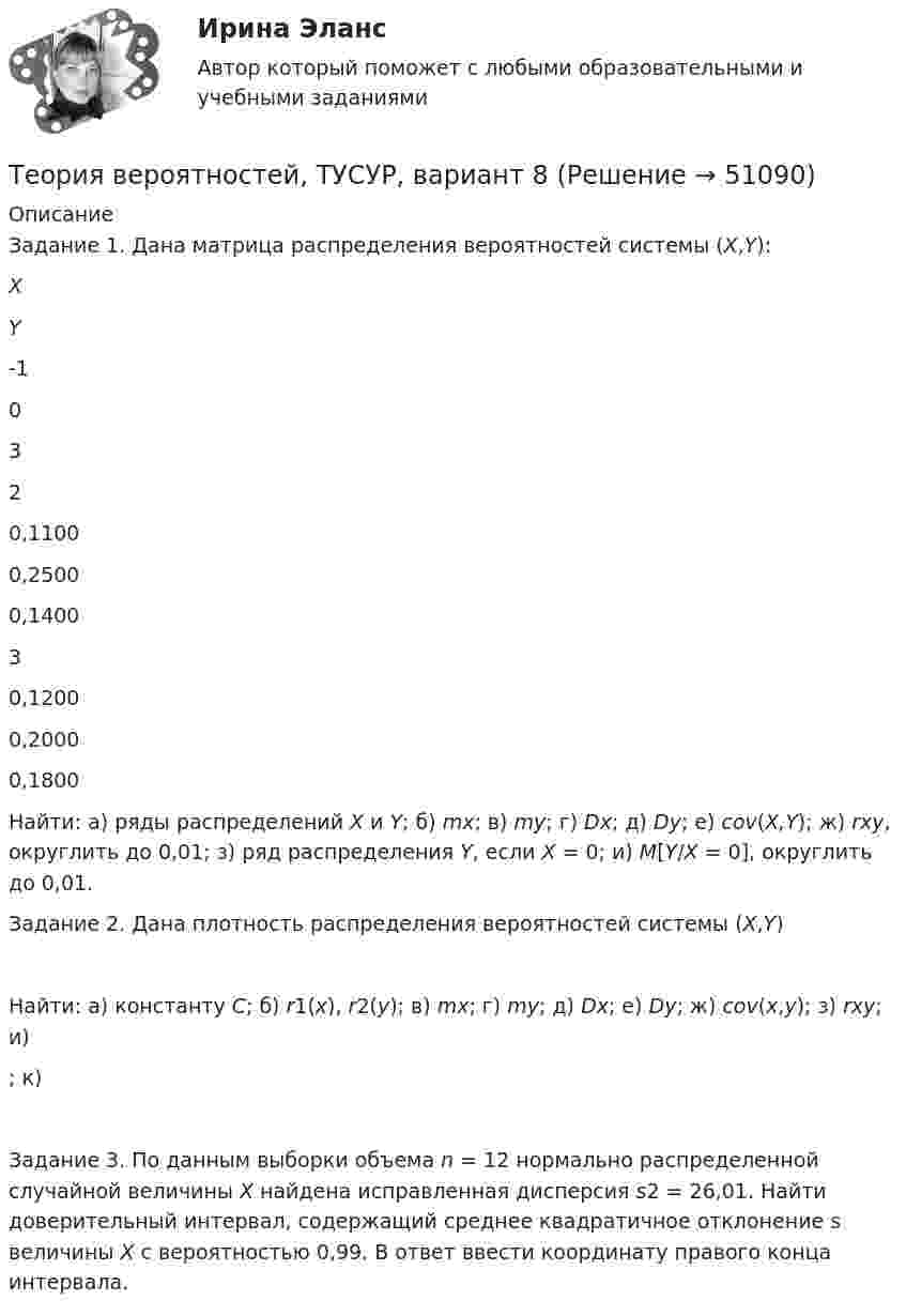     
            Описание
            	Задание 1. Дана матрица распределения вероятностей системы (X,Y):   X Y -1 0 3   2 0,1100 0,2500 0,1400   3 0,1200 0,2000 0,1800  	Найти: а) ряды распределений X и Y; б) mx; в) my; г) Dx; д) Dy; е) cov(X,Y); ж) rxy, округлить до 0,01; з) ряд распределения Y, если X = 0; и) M[Y/X = 0], округлить до 0,01.	Задание 2. Дана плотность распределения вероятностей системы (X,Y) 	Найти: а) константу C; б) r1(x), r2(y); в) mx; г) my; д) Dx; е) Dy; ж) cov(x,y); з) rxy; и) ; к) 	Задание 3. По данным выборки объема n = 12 нормально распределенной случайной величины X найдена исправленная дисперсия s2 = 26,01. Найти доверительный интервал, содержащий среднее квадратичное отклонение s величины X с вероятностью 0,99. В ответ ввести координату правого конца интервала.  
            
            
            Теория вероятностей, ТУСУР, вариант 7Теория вероятностей, ТУСУР, вариант 8Теория вероятностей, ТУСУР, вариант 9Теория вероятностиТеория вероятности Теория вероятности - 5 задачТЕОРИЯ ВЕРОЯТНОСТИ И МАТЕМАТИЧЕСКАЯ СИСТЕМА//ТУСУР//КОНТРОЛЬНАЯ РАБОТА №1//ОТВЕТ НА СКРИНЕТеория вероятностей, ТУСУР, вариант 1Теория вероятностей, ТУСУР, вариант 10Теория вероятностей, ТУСУР, вариант 2Теория вероятностей, ТУСУР, вариант 3Теория вероятностей, ТУСУР, вариант 4Теория вероятностей, ТУСУР, вариант 5Теория вероятностей, ТУСУР, вариант 6