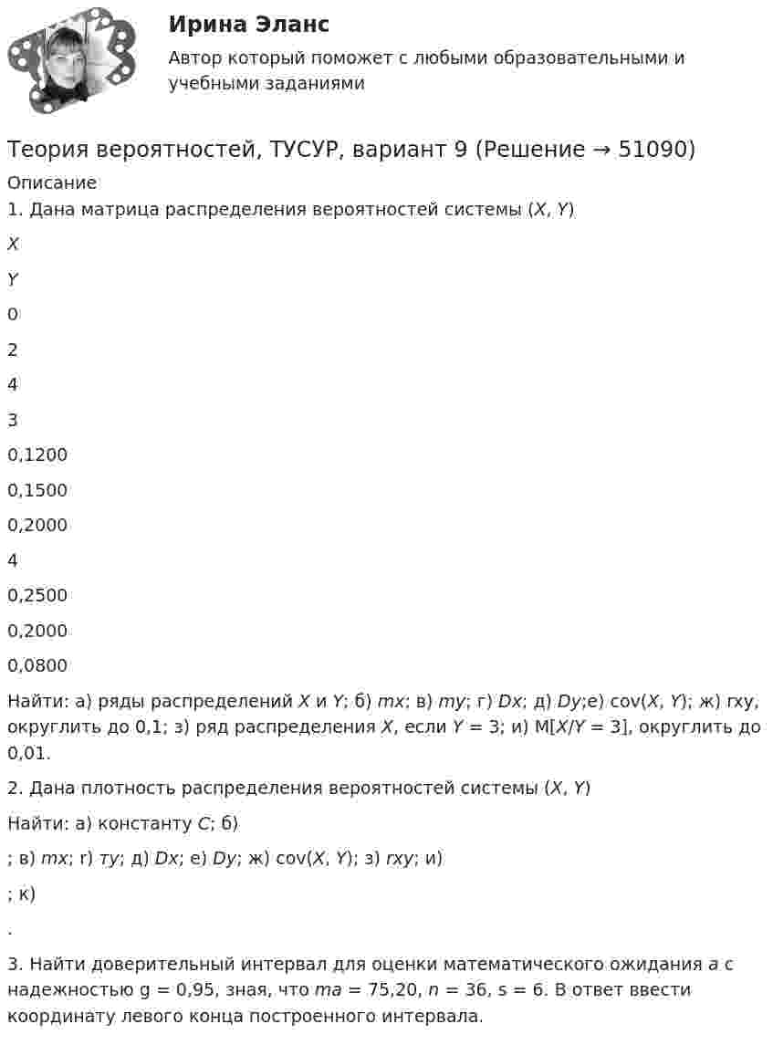     
            Описание
            	1. Дана матрица распределения вероятностей системы (Х, Y)   X Y 0 2 4   3 0,1200 0,1500 0,2000   4 0,2500 0,2000 0,0800  	Найти: а) ряды распределений X и Y; б) mx; в) my; г) Dx; д) Dy;е) cov(X, Y); ж) rxy, округлить до 0,1; з) ряд распределения X, если Y = 3; и) М[X/Y = 3], округлить до 0,01. 	2. Дана плотность распределения вероятностей системы (X, Y)   Найти: а) константу С; б) ; в) mx; r) тy; д) Dx; е) Dy; ж) cov(X, Y); з) rxy; и) ; к) .	3. Найти доверительный интервал для оценки математического ожидания а с надежностью g = 0,95, зная, что ma = 75,20, n = 36, s = 6. В ответ ввести координату левого конца построенного интервала.    
            
            
            Теория вероятностей, ТУСУР, вариант 8Теория вероятностей, ТУСУР, вариант 9Теория вероятностиТеория вероятности Теория вероятности - 5 задачТЕОРИЯ ВЕРОЯТНОСТИ И МАТЕМАТИЧЕСКАЯ СИСТЕМА//ТУСУР//КОНТРОЛЬНАЯ РАБОТА №1//ОТВЕТ НА СКРИНЕТЕОРИЯ ВЕРОЯТНОСТИ И МАТЕМАТИЧЕСКАЯ СИСТЕМА//ТУСУР//КОНТРОЛЬНАЯ РАБОТА №1//ОТВЕТ НА СКРИНЕТеория вероятностей, ТУСУР, вариант 10Теория вероятностей, ТУСУР, вариант 2Теория вероятностей, ТУСУР, вариант 3Теория вероятностей, ТУСУР, вариант 4Теория вероятностей, ТУСУР, вариант 5Теория вероятностей, ТУСУР, вариант 6Теория вероятностей, ТУСУР, вариант 6