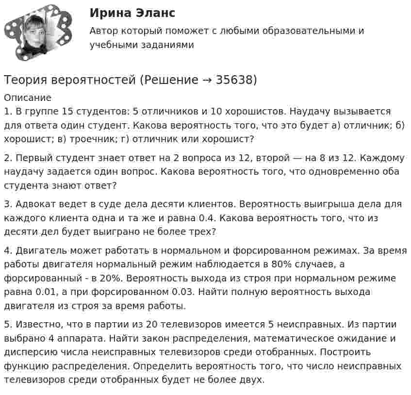      
          Описание
          1. В группе 15 студентов: 5 отличников и 10 хорошистов. Наудачу вызывается для ответа один студент. Какова вероятность того, что это будет а) отличник; б) хорошист; в) троечник; г) отличник или хорошист?2. Первый студент знает ответ на 2 вопроса из 12, второй — на 8 из 12. Каждому наудачу задается один вопрос. Какова вероятность того, что одновременно оба студента знают ответ?3. Адвокат ведет в суде дела десяти клиентов. Вероятность выигрыша дела для каждого клиента одна и та же и равна 0.4. Какова вероятность того, что из десяти дел будет выиграно не более трех?4. Двигатель может работать в нормальном и форсированном режимах. За время работы двигателя нормальный режим наблюдается в 80% случаев, а форсированный - в 20%. Вероятность выхода из строя при нормальном режиме равна 0.01, а при форсированном 0.03. Найти полную вероятность выхода двигателя из строя за время работы.5. Известно, что в партии из 20 телевизоров имеется 5 неисправных. Из партии выбрано 4 аппарата. Найти закон распределения, математическое ожидание и дисперсию числа неисправных телевизоров среди отобранных. Построить функцию распределения. Определить вероятность того, что число неисправных телевизоров среди отобранных будет не более двух.  
            
            
            Теория вероятностейТеория вероятностейТеория вероятностей БОНЧ. Вариант 10Теория вероятностей Вариант 4 (8 заданий) 1. Вероятность получить высокие дивиденды по акциям на первом предприятии – 0,2, на втором – 0,35, на третьем – 0,15. Определите вероятность того, что акционер, имеющий акции всех предприятий, получит высокие дивиденды: а) на всех предприятиях; б) хотя бы на одном предприятии; в) только на одном предприятии.Теория вероятностей / Вариант №1 (4 задачи)Теория вероятностей и математическая статистикаТеория вероятностей и математическая статистикаТеория бухгалтерского учета и анализа 2Теория бухгалтерского учёта и анализа 2 / Итоговый тест с ответами 92%Теория бухгалтерского учета. Синергия. Ответы на ИТОГОВЫЙ ТЕСТ. На отлично!Теория бухгалтерского учета (тест с ответами Синергия)Теория бухгалтерского учета (тест с ответами Синергия/МОИ/МТИ/МосАП)Теория бух учета и анализа 2 _ Пр1Теория бух учета и анализа 2 _ Пр3