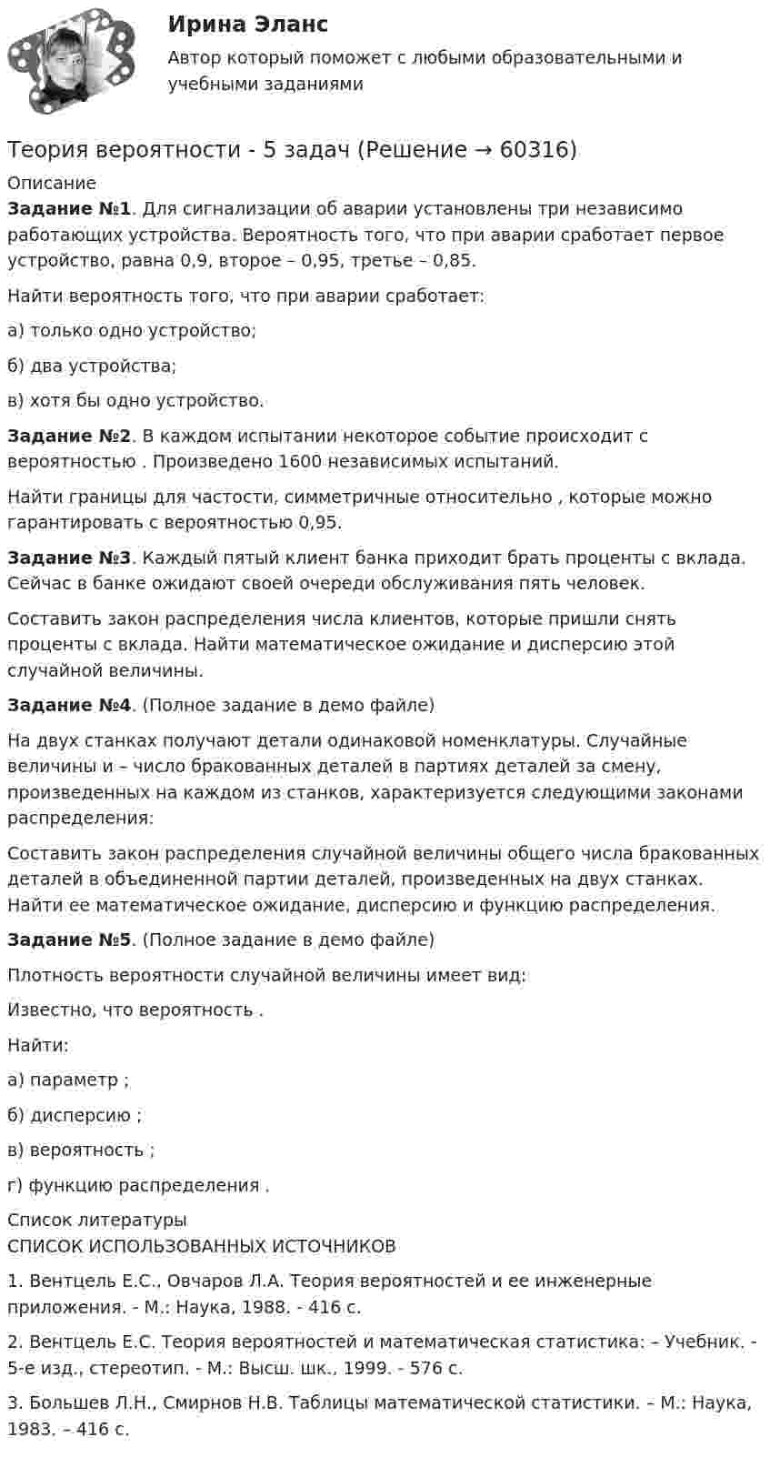     
            Описание
            Задание №1. Для сигнализации об аварии установлены три независимо работающих устройства. Вероятность того, что при аварии сработает первое устройство, равна 0,9, второе – 0,95, третье – 0,85. 	Найти вероятность того, что при аварии сработает: 	а) только одно устройство; 	б) два устройства; 	в) хотя бы одно устройство.Задание №2. В каждом испытании некоторое событие                      происходит с вероятностью   . Произведено 1600 независимых испытаний.         Найти границы для частости, симметричные относительно   , которые можно гарантировать с вероятностью 0,95. Задание №3. Каждый пятый клиент банка приходит брать проценты с вклада. Сейчас в банке ожидают своей очереди обслуживания пять человек.         Составить закон распределения числа клиентов, которые пришли снять проценты с вклада. Найти математическое ожидание и дисперсию этой случайной величины.Задание №4. (Полное задание в демо файле)На двух станках получают детали одинаковой номенклатуры. Случайные величины                     и    – число бракованных деталей в партиях деталей за смену, произведенных на каждом из станков, характеризуется следующими законами распределения: Составить закон распределения случайной величины                     общего числа бракованных деталей в объединенной партии деталей, произведенных на двух станках. Найти ее математическое ожидание, дисперсию и функцию распределения.Задание №5. (Полное задание в демо файле)Плотность вероятности случайной величины                      имеет вид:Известно, что вероятность   .Найти:а) параметр   ;б) дисперсию   ;в) вероятность   ;г) функцию распределения   .  
            Список литературы
            СПИСОК ИСПОЛЬЗОВАННЫХ ИСТОЧНИКОВ	1.   Вентцель Е.С., Овчаров Л.А. Теория вероятностей и ее инженерные приложения. - М.: Наука, 1988. - 416 с.	2.   Вентцель Е.С. Теория вероятностей и математическая статистика: – Учебник. - 5-е изд., стереотип. - М.: Высш. шк., 1999. - 576 с.	3.   Большев Л.Н., Смирнов Н.В. Таблицы математической статистики. – М.: Наука, 1983. – 416 с. 
            
            
            Теория вероятности Теория вероятности - 5 задачТЕОРИЯ ВЕРОЯТНОСТИ И МАТЕМАТИЧЕСКАЯ СИСТЕМА//ТУСУР//КОНТРОЛЬНАЯ РАБОТА №1//ОТВЕТ НА СКРИНЕТЕОРИЯ ВЕРОЯТНОСТИ И МАТЕМАТИЧЕСКАЯ СИСТЕМА//ТУСУР//КОНТРОЛЬНАЯ РАБОТА №1//ОТВЕТ НА СКРИНЕТЕОРИЯ ВЕРОЯТНОСТИ И МАТЕМАТИЧЕСКАЯ СИСТЕМА//ТУСУР//КОНТРОЛЬНАЯ РАБОТА №1//ОТВЕТ НА СКРИНЕТЕОРИЯ ВЕРОЯТНОСТИ И МАТЕМАТИЧЕСКАЯ СИСТЕМА//ТУСУР//КОНТРОЛЬНАЯ РАБОТА №1//ОТВЕТ НА СКРИНЕТеория вероятности и математическая статистика Вариант 17 (КР1 и КР2) Одновременно брошены две игральные кости. Найти вероятность того, что общая сумма выпавших очков будет не меньше 11.Теория вероятностей, ТУСУР, вариант 4Теория вероятностей, ТУСУР, вариант 5Теория вероятностей, ТУСУР, вариант 6Теория вероятностей, ТУСУР, вариант 6Теория вероятностей, ТУСУР, вариант 7Теория вероятностей, ТУСУР, вариант 8Теория вероятностей, ТУСУР, вариант 9