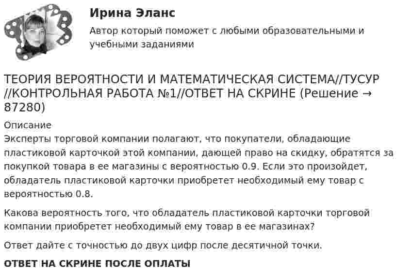      
            Описание
            Эксперты торговой компании полагают, что покупатели, обладающие пластиковой карточкой этой компании, дающей право на скидку, обратятся за покупкой товара в ее магазины с вероятностью 0.9. Если это произойдет, обладатель пластиковой карточки приобретет необходимый ему товар с вероятностью 0.8.Какова вероятность того, что обладатель пластиковой карточки торговой компании приобретет необходимый ему товар в ее магазинах?Ответ дайте с точностью до двух цифр после десятичной точки.ОТВЕТ НА СКРИНЕ ПОСЛЕ ОПЛАТЫ   
            
            
            ТЕОРИЯ ВЕРОЯТНОСТИ И МАТЕМАТИЧЕСКАЯ СИСТЕМА//ТУСУР//КОНТРОЛЬНАЯ РАБОТА №1//ОТВЕТ НА СКРИНЕТЕОРИЯ ВЕРОЯТНОСТИ И МАТЕМАТИЧЕСКАЯ СИСТЕМА//ТУСУР//КОНТРОЛЬНАЯ РАБОТА №1//ОТВЕТ НА СКРИНЕТЕОРИЯ ВЕРОЯТНОСТИ И МАТЕМАТИЧЕСКАЯ СИСТЕМА//ТУСУР//КОНТРОЛЬНАЯ РАБОТА №1//ОТВЕТ НА СКРИНЕТЕОРИЯ ВЕРОЯТНОСТИ И МАТЕМАТИЧЕСКАЯ СИСТЕМА//ТУСУР//КОНТРОЛЬНАЯ РАБОТА №1//ОТВЕТ НА СКРИНЕТеория вероятности и математическая статистика Вариант 17 (КР1 и КР2) Одновременно брошены две игральные кости. Найти вероятность того, что общая сумма выпавших очков будет не меньше 11.Теория вероятности и математическая статистика ММУ 2023г.Теория вероятности и математической статистики (вариант 6, ФУ)Теория вероятностей, ТУСУР, вариант 6Теория вероятностей, ТУСУР, вариант 6Теория вероятностей, ТУСУР, вариант 7Теория вероятностей, ТУСУР, вариант 8Теория вероятностей, ТУСУР, вариант 9Теория вероятностиТеория вероятности 