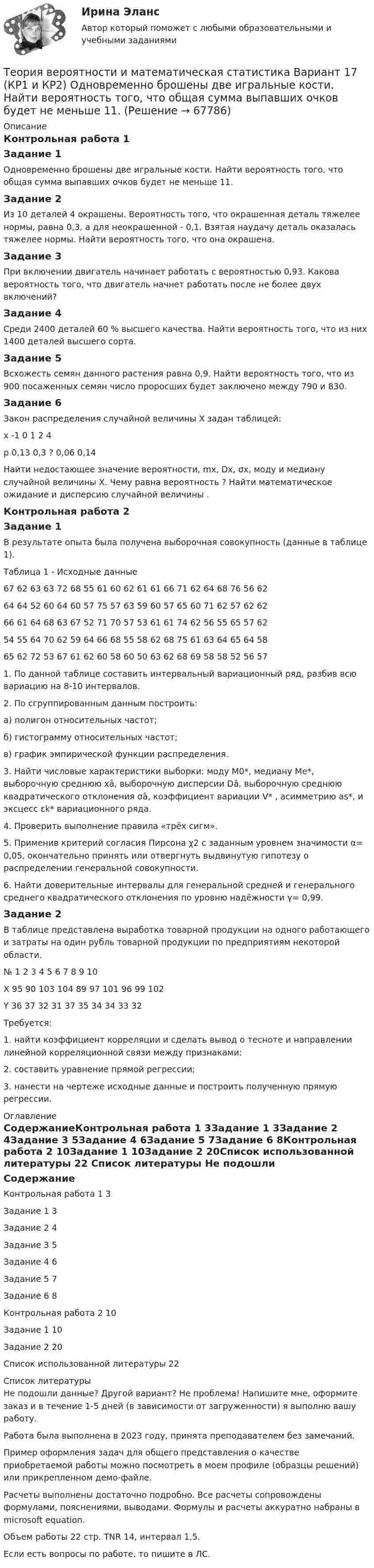     
            Описание
            Контрольная работа 1Задание 1Одновременно брошены две игральные кости. Найти вероятность того, что общая сумма выпавших очков будет не меньше 11.Задание 2Из 10 деталей 4 окрашены. Вероятность того, что окрашенная деталь тяжелее нормы, равна 0,3, а для неокрашенной - 0,1. Взятая наудачу деталь оказалась тяжелее нормы. Найти вероятность того, что она окрашена.Задание 3При включении двигатель начинает работать с вероятностью 0,93. Какова вероятность того, что двигатель начнет работать после не более двух включений? Задание 4Среди 2400 деталей 60 % высшего качества. Найти вероятность того, что из них 1400 деталей высшего сорта.Задание 5Всхожесть семян данного растения равна 0,9. Найти вероятность того, что из 900 посаженных семян число проросших будет заключено между 790 и 830.Задание 6Закон распределения случайной величины Х задан таблицей:х 		-1	0	1	2	4р		0,13	0,3	?	0,06	0,14Найти недостающее значение вероятности, mx, Dx, σx, моду и медиану случайной величины Х. Чему равна вероятность ? Найти математическое ожидание и дисперсию случайной величины .Контрольная работа 2Задание 1В результате опыта была получена выборочная совокупность (данные в таблице 1). Таблица 1 - Исходные данные67	62	63	63	72	68	55	61	60	62	61	61	66	71	62	64	68	76	56	6264	64	52	60	64	60	57	75	57	63	59	60	57	65	60	71	62	57	62	6266	61	64	68	63	67	52	71	70	57	53	61	61	74	62	56	55	65	57	6254	55	64	70	62	59	64	66	68	55	58	62	68	75	61	63	64	65	64	5865	62	72	53	67	61	62	60	58	60	50	63	62	68	69	58	58	52	56	571. По данной таблице составить интервальный вариационный ряд, разбив всю вариацию на 8-10 интервалов. 2. По сгруппированным данным построить: а) полигон относительных частот; б) гистограмму относительных частот; в) график эмпирической функции распределения.3. Найти числовые характеристики выборки: моду M0*, медиану Me*, выборочную среднюю xâ, выборочную дисперсии Dâ, выборочную среднюю квадратического отклонения σâ, коэффициент вариации V* , асимметрию as*, и эксцесс εk* вариационного ряда. 4. Проверить выполнение правила «трёх сигм». 5. Применив критерий согласия Пирсона χ2 с заданным уровнем значимости α= 0,05, окончательно принять или отвергнуть выдвинутую гипотезу о распределении генеральной совокупности. 6. Найти доверительные интервалы для генеральной средней и генерального среднего квадратического отклонения по уровню надёжности γ= 0,99.Задание 2В таблице представлена выработка товарной продукции на одного работающего и затраты на один рубль товарной продукции по предприятиям некоторой области. №	1	2	3	4	5	6	7	8	9	10Х	95	90	103	104	89	97	101	96	99	102Y	36	37	32	31	37	35	34	34	33	32Требуется: 1. найти коэффициент корреляции и сделать вывод о тесноте и направлении линейной корреляционной связи между признаками; 2. составить уравнение прямой регрессии; 3. нанести на чертеже исходные данные и построить полученную прямую регрессии. 
            Оглавление
            СодержаниеКонтрольная работа 1		3Задание 1		3Задание 2	4Задание 3	5Задание 4	6Задание 5	7Задание 6	8Контрольная работа 2	10Задание 1	10Задание 2	20Список использованной литературы	22 
            Список литературы
            Не подошли данные? Другой вариант? Не проблема! Напишите мне, оформите заказ и в течение 1-5 дней (в зависимости от загруженности) я выполню вашу работу.Работа была выполнена в 2023 году, принята преподавателем без замечаний.Пример оформления задач для общего представления о качестве приобретаемой работы можно посмотреть в моем профиле (образцы решений) или прикрепленном демо-файле.Расчеты выполнены достаточно подробно. Все расчеты сопровождены формулами, пояснениями, выводами. Формулы и расчеты аккуратно набраны в microsoft equation.Объем работы 22 стр. TNR 14, интервал 1,5.Если есть вопросы по работе, то пишите в ЛС. 
            
            
            ТЕОРИЯ ВЕРОЯТНОСТИ И МАТЕМАТИЧЕСКАЯ СИСТЕМА//ТУСУР//КОНТРОЛЬНАЯ РАБОТА №1//ОТВЕТ НА СКРИНЕТеория вероятности и математическая статистика Вариант 17 (КР1 и КР2) Одновременно брошены две игральные кости. Найти вероятность того, что общая сумма выпавших очков будет не меньше 11.Теория вероятности и математическая статистика ММУ 2023г.Теория вероятности и математической статистики (вариант 6, ФУ)Теория вероятности и мат статистикаТеория вероятности. Практическая работаТеория воспитанияТеория вероятностей, ТУСУР, вариант 8Теория вероятностей, ТУСУР, вариант 9Теория вероятностиТеория вероятности Теория вероятности - 5 задачТЕОРИЯ ВЕРОЯТНОСТИ И МАТЕМАТИЧЕСКАЯ СИСТЕМА//ТУСУР//КОНТРОЛЬНАЯ РАБОТА №1//ОТВЕТ НА СКРИНЕТЕОРИЯ ВЕРОЯТНОСТИ И МАТЕМАТИЧЕСКАЯ СИСТЕМА//ТУСУР//КОНТРОЛЬНАЯ РАБОТА №1//ОТВЕТ НА СКРИНЕ