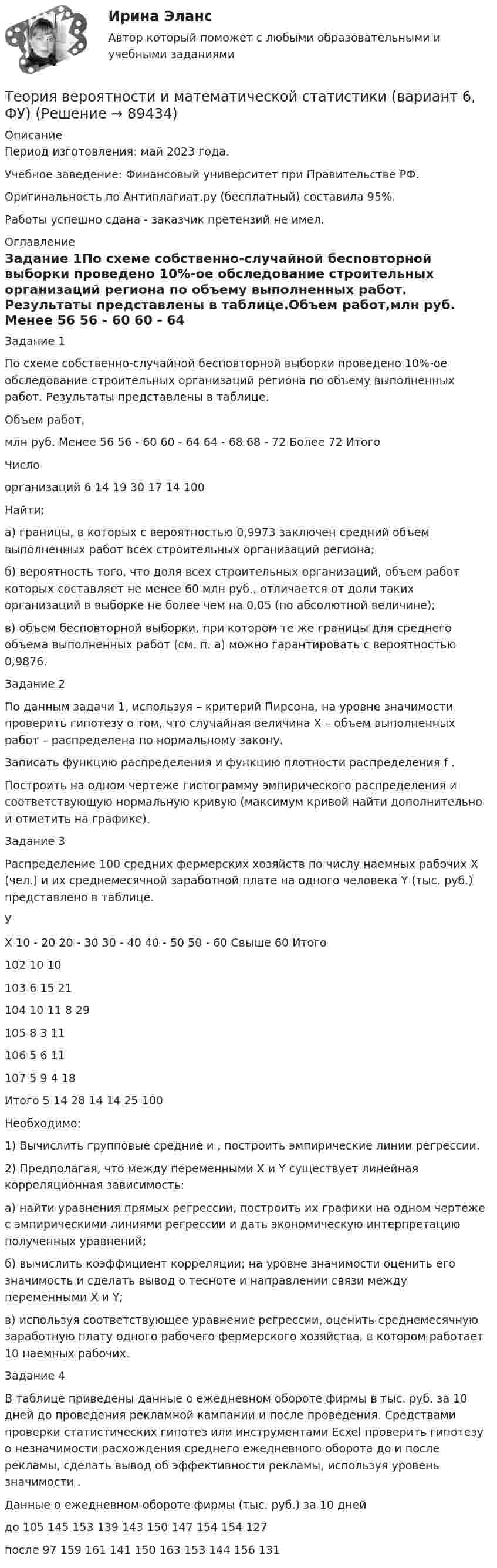      
            Описание
            Период изготовления: май 2023 года. Учебное заведение: Финансовый университет при Правительстве РФ.Оригинальность по Антиплагиат.ру (бесплатный) составила 95%.Работы успешно сдана - заказчик претензий не имел. 
            Оглавление
            Задание 1По схеме собственно-случайной бесповторной выборки проведено 10%-ое обследование строительных организаций региона по объему выполненных работ. Результаты представлены в таблице.Объем работ,млн руб.	Менее 56	56 - 60	60 - 64	64 - 68	68 - 72	Более 72	ИтогоЧислоорганизаций	6	14	19	30	17	14	100Найти:а)	границы, в которых с вероятностью 0,9973 заключен средний объем выполненных работ всех строительных организаций региона;б)	вероятность того, что доля всех строительных организаций, объем работ которых составляет не менее 60 млн руб., отличается от доли таких организаций в выборке не более чем на 0,05 (по абсолютной величине);в)	объем бесповторной выборки, при котором те же границы для среднего объема выполненных работ (см. п. а) можно гарантировать с вероятностью 0,9876.Задание 2По данным задачи 1, используя  – критерий Пирсона, на уровне значимости  проверить гипотезу о том, что случайная величина Х – объем выполненных работ – распределена по нормальному закону.Записать функцию распределения  и функцию плотности распределения f .Построить на одном чертеже гистограмму эмпирического распределения и соответствующую нормальную кривую (максимум кривой найти дополнительно и отметить на графике).Задание 3Распределение 100 средних фермерских хозяйств по числу наемных рабочих Х (чел.) и их среднемесячной заработной плате на одного человека Y (тыс. руб.) представлено в таблице.УХ	10 - 20	20 - 30	30 - 40	40 - 50	50 - 60	Свыше 60	Итого102						10	10103					6	15	21104			10	11	8		29105			8	3			11106		5	6				11107	5	9	4				18Итого	5	14	28	14	14	25	100Необходимо:1)	Вычислить групповые средние  и , построить эмпирические линии регрессии.2)	Предполагая, что между переменными Х и Y существует линейная корреляционная зависимость:а)	найти уравнения прямых регрессии, построить их графики на одном чертеже с эмпирическими линиями регрессии и дать экономическую интерпретацию полученных уравнений;б)	вычислить коэффициент корреляции; на уровне значимости  оценить его значимость и сделать вывод о тесноте и направлении связи между переменными Х и Y;в)	используя соответствующее уравнение регрессии, оценить среднемесячную заработную плату одного рабочего фермерского хозяйства, в котором работает 10 наемных рабочих.Задание 4В таблице приведены данные о ежедневном обороте фирмы в тыс. руб. за 10 дней до проведения рекламной кампании и после проведения. Средствами проверки статистических гипотез или инструментами Ecxel проверить гипотезу о незначимости расхождения среднего ежедневного оборота до и после рекламы, сделать вывод об эффективности рекламы, используя уровень значимости .	Данные о ежедневном обороте фирмы (тыс. руб.) за 10 днейдо	105	145	153	139	143	150	147	154	154	127после 	97	159	161	141	150	163	153	144	156	131  
            
            
            Теория вероятности и математическая статистика ММУ 2023г.Теория вероятности и математической статистики (вариант 6, ФУ)Теория вероятности и мат статистикаТеория вероятности. Практическая работаТеория воспитанияТеория горения и взрываТеория горения и взрываТеория вероятностиТеория вероятности Теория вероятности - 5 задачТЕОРИЯ ВЕРОЯТНОСТИ И МАТЕМАТИЧЕСКАЯ СИСТЕМА//ТУСУР//КОНТРОЛЬНАЯ РАБОТА №1//ОТВЕТ НА СКРИНЕТЕОРИЯ ВЕРОЯТНОСТИ И МАТЕМАТИЧЕСКАЯ СИСТЕМА//ТУСУР//КОНТРОЛЬНАЯ РАБОТА №1//ОТВЕТ НА СКРИНЕТЕОРИЯ ВЕРОЯТНОСТИ И МАТЕМАТИЧЕСКАЯ СИСТЕМА//ТУСУР//КОНТРОЛЬНАЯ РАБОТА №1//ОТВЕТ НА СКРИНЕТЕОРИЯ ВЕРОЯТНОСТИ И МАТЕМАТИЧЕСКАЯ СИСТЕМА//ТУСУР//КОНТРОЛЬНАЯ РАБОТА №1//ОТВЕТ НА СКРИНЕ