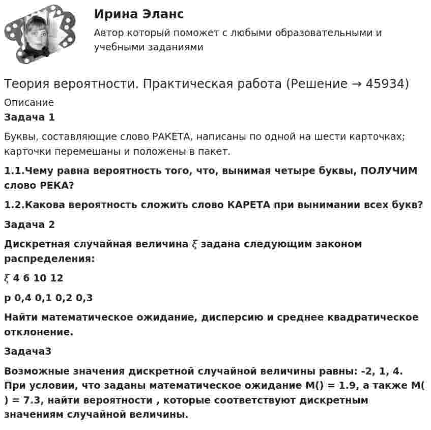      
            Описание
            Задача 1Буквы, составляющие слово РАКЕТА, написаны по одной на шести карточках; карточки перемешаны и положены в пакет.1.1.Чему равна вероятность того, что, вынимая четыре буквы, ПОЛУЧИМ слово РЕКА?1.2.Какова вероятность сложить слово КАРЕТА при вынимании всех букв?Задача 2Дискретная случайная величина 𝜉 задана следующим законом  распределения:𝜉   4      6     10     12 p  0,4   0,1   0,2   0,3Найти математическое ожидание, дисперсию и среднее квадратическое отклонение.Задача3Возможные значения дискретной случайной величины равны: -2, 1, 4. При условии, что заданы математическое ожидание M() = 1.9, а также M( ) = 7.3, найти вероятности , которые соответствуют дискретным значениям случайной величины.   
            
            
            Теория вероятности и мат статистикаТеория вероятности. Практическая работаТеория воспитанияТеория горения и взрываТеория горения и взрываТеория горения и взрываТеория горения и взрыва (вариант 1, КемТИПП)Теория вероятности - 5 задачТЕОРИЯ ВЕРОЯТНОСТИ И МАТЕМАТИЧЕСКАЯ СИСТЕМА//ТУСУР//КОНТРОЛЬНАЯ РАБОТА №1//ОТВЕТ НА СКРИНЕТЕОРИЯ ВЕРОЯТНОСТИ И МАТЕМАТИЧЕСКАЯ СИСТЕМА//ТУСУР//КОНТРОЛЬНАЯ РАБОТА №1//ОТВЕТ НА СКРИНЕТЕОРИЯ ВЕРОЯТНОСТИ И МАТЕМАТИЧЕСКАЯ СИСТЕМА//ТУСУР//КОНТРОЛЬНАЯ РАБОТА №1//ОТВЕТ НА СКРИНЕТЕОРИЯ ВЕРОЯТНОСТИ И МАТЕМАТИЧЕСКАЯ СИСТЕМА//ТУСУР//КОНТРОЛЬНАЯ РАБОТА №1//ОТВЕТ НА СКРИНЕТеория вероятности и математическая статистика Вариант 17 (КР1 и КР2) Одновременно брошены две игральные кости. Найти вероятность того, что общая сумма выпавших очков будет не меньше 11.Теория вероятности и математическая статистика ММУ 2023г.