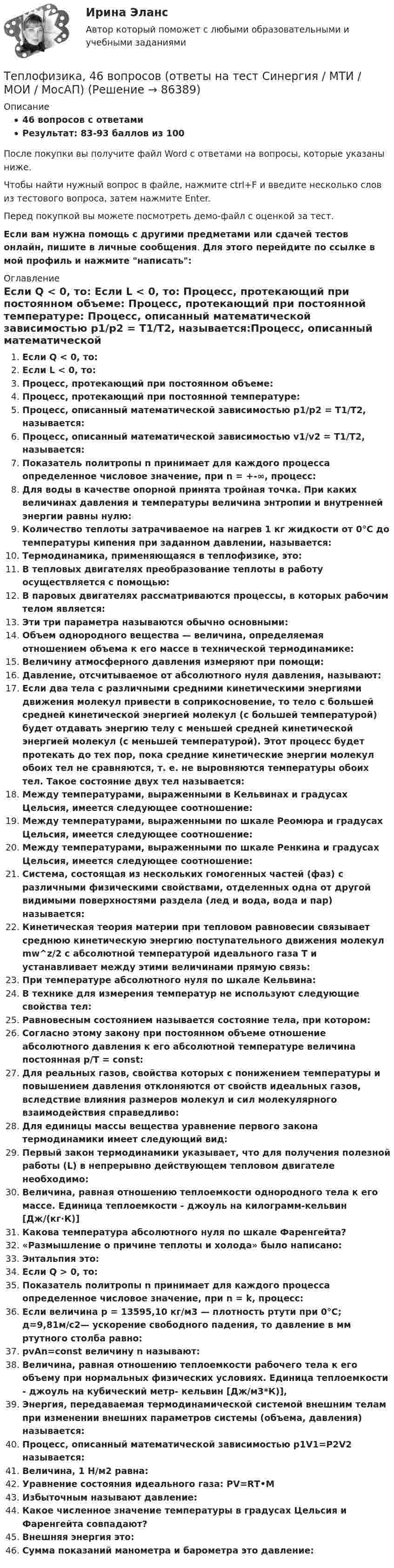     
            Описание
            46 вопросов с ответамиРезультат: 83-93 баллов из 100После покупки вы получите файл Word с ответами на вопросы, которые указаны ниже.Чтобы найти нужный вопрос в файле, нажмите ctrl+F и введите несколько слов из тестового вопроса, затем нажмите Enter.Перед покупкой вы можете посмотреть демо-файл с оценкой за тест.Если вам нужна помощь с другими предметами или сдачей тестов онлайн, пишите в личные сообщения. Для этого перейдите по ссылке в мой профиль и нажмите написать:  
            Оглавление
              Если Q < 0, то:   Если L < 0, то:   Процесс, протекающий при постоянном объеме:   Процесс, протекающий при постоянной температуре:   Процесс, описанный математической зависимостью p1/p2 = T1/T2, называется:Процесс, описанный математической зависимостью v1/v2 = T1/T2, называется:Показатель политропы n принимает для каждого процесса определенное числовое значение, при n = +-∞, процесс:   Для воды в качестве опорной принята тройная точка. При каких величинах давления и температуры величина энтропии и внутренней энергии равны нулю:   Количество теплоты затрачиваемое на нагрев 1 кг жидкости от 0°С до температуры кипения при заданном давлении, называется:   Термодинамика, применяющаяся в теплофизике, это:   В тепловых двигателях преобразование теплоты в работу осуществляется с помощью:   В паровых двигателях рассматриваются процессы, в которых рабочим телом является:   Эти три параметра называются обычно основными:   Объем однородного вещества — величина, определяемая отношением объема к его массе в технической термодинамике:   Величину атмосферного давления измеряют при помощи:   Давление, отсчитываемое от абсолютного нуля давления, называют:   Если два тела с различными средними кинетическими энергиями движения молекул привести в соприкосновение, то тело с большей средней кинетической энергией молекул (с большей температурой) будет отдавать энергию телу с меньшей средней кинетической энергией молекул (с меньшей температурой). Этот процесс будет протекать до тех пор, пока средние кинетические энергии молекул обоих тел не сравняются, т. е. не выровняются температуры обоих тел. Такое состояние двух тел называется:   Между температурами, выраженными в Кельвинах и градусах Цельсия, имеется следующее соотношение:   Между температурами, выраженными по шкале Реомюра и градусах Цельсия, имеется следующее соотношение:   Между температурами, выраженными по шкале Ренкина и градусах Цельсия, имеется следующее соотношение:   Система, состоящая из нескольких гомогенных частей (фаз) с различными физическими свойствами, отделенных одна от другой видимыми поверхностями раздела (лед и вода, вода и пар) называется:   Кинетическая теория материи при тепловом равновесии связывает среднюю кинетическую энергию поступательного движения молекул mw^z/2 с абсолютной температурой идеального газа Т и устанавливает между этими величинами прямую связь:   При температуре абсолютного нуля по шкале Кельвина:   В технике для измерения температур не используют следующие свойства тел:   Равновесным состоянием называется состояние тела, при котором:   Согласно этому закону при постоянном объеме отношение абсолютного давления к его абсолютной температуре величина постоянная p/T = const:    Для реальных газов, свойства которых с понижением температуры и повышением давления отклоняются от свойств идеальных газов, вследствие влияния размеров молекул и сил молекулярного взаимодействия справедливо:    Для единицы массы вещества уравнение первого закона термодинамики имеет следующий вид:   Первый закон термодинамики указывает, что для получения полезной работы (L) в непрерывно действующем тепловом двигателе необходимо:   Величина, равная отношению теплоемкости однородного тела к его массе. Единица теплоемкости - джоуль на килограмм-кельвин [Дж/(кг·К)]  Какова температура абсолютного нуля по шкале Фаренгейта?«Размышление о причине теплоты и холода» было написано:Энтальпия это:Если Q > 0, то:Показатель политропы n принимает для каждого процесса определенное числовое значение, при n = k, процесс:Если величина р = 13595,10 кг/м3 — плотность ртути при 0°С; д=9,81м/с2— ускорение свободного падения, то давление в мм ртутного столба равно:pvAn=const величину n называют:Величина, равная отношению теплоемкости рабочего тела к его объему при нормальных физических условиях. Единица теплоемкости - джоуль на кубический метр- кельвин [Дж/м3*К)],Энергия, передаваемая термодинамической системой внешним телам при изменении внешних параметров системы (объема, давления) называется:Процесс, описанный математической зависимостью p1V1=P2V2 называется:Величина, 1 Н/м2 равна:Уравнение состояния идеального газа: PV=RТ•МИзбыточным называют давление:Какое численное значение температуры в градусах Цельсия и Фаренгейта совпадают?Внешняя энергия это:Сумма показаний манометра и барометра это давление:  
            
            
            Теплотехника -  Контрольная работаТеплофизика, 46 вопросов (ответы на тест Синергия / МТИ / МОИ / МосАП)💯 Теплофизика.ти (ответы на тест Синергия / МОИ / МТИ / МосАП, декабрь 2023)Те противоречия, которые возникают между взаимодействующими сторонами и которые стороны пытаются разрешить посредством противоборства, - это ... конфликта  Термин ESG расшифровывается как экологическое, социальное и_____ управлениеТермин и понятие «многомерная структура организации» используются в организационной психологии начиная с …Термин «мотивация» происходит от латинского слова moveo, означающего «…»ТеплотехникаТеплотехникаТеплотехникаТеплотехникаТеплотехника Теплотехника 3 вариантТеплотехника (Вариант 6, КузГТу)