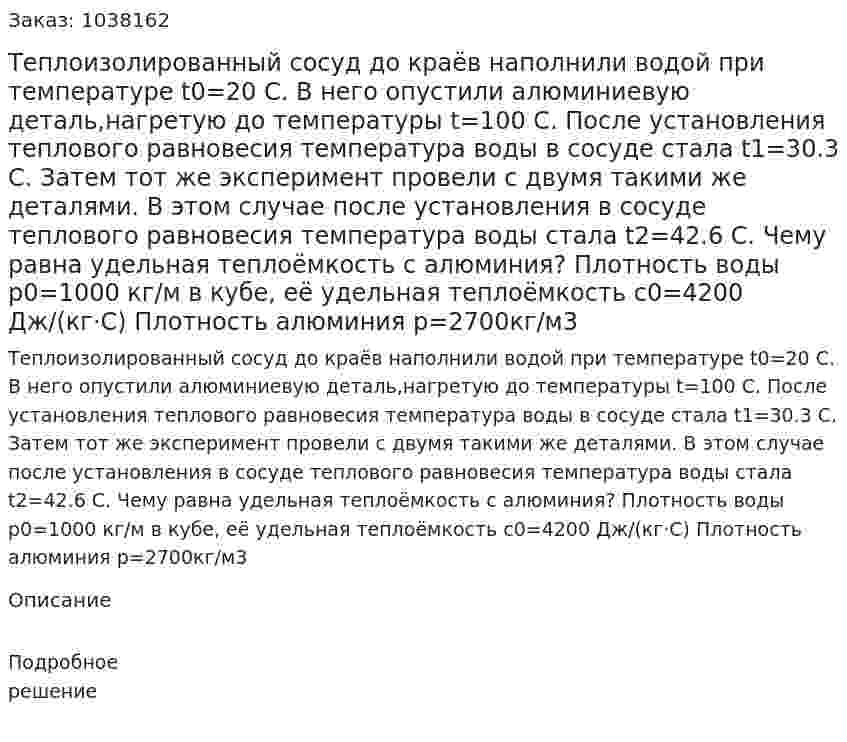 Теплоизолированный сосуд до краёв наполнили водой при температуре t0=20 С. В него опустили алюминиевую деталь,нагретую до температуры t=100 С. После установления теплового равновесия температура воды в сосуде стала t1=30.3 С. Затем тот же эксперимент провели с двумя такими же деталями. В этом случае после установления в сосуде теплового равновесия температура воды стала t2=42.6 С. Чему равна удельная теплоёмкость с алюминия? Плотность воды р0=1000 кг/м в кубе, её удельная теплоёмкость с0=4200 Дж/(кг·С) Плотность алюминия р=2700кг/м3 